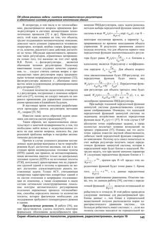 Об одном решении задачи синтеза автоматических регуляторов
в адаптивной системе управления отоплением зданий
Серия «Компьютерные технологии, управление, радиоэлектроника», выпуск 16 145
В литературе, в том числе и по теплоснабже-
нию, рассматриваются вопросы применения фаз-
зи-регуляторов в системах автоматизации техно-
логических процессов [52 и др.]. Привлекатель-
ность этой идеи основана на том, что объекты,
трудно поддающиеся математическому описанию,
довольно часто успешно управляются человеком-
оператором, который, вообще говоря, формулиру-
ет (и, конечно, реализует) свои действия достаточ-
но не четко. Обсуждая перспективность примене-
ния таких регуляторов, ограничимся цитировани-
ем только того, что высказал на этот счет проф.
В.Я. Ротач: «…фаззи-регуляторы… являются
обычными четкими регуляторами. Поскольку
квантование только ухудшает качество управле-
ния, то… следует считать снятым вопрос о пре-
имуществах таких регуляторов перед традицион-
ными четкими непрерывными регуляторами» [52];
фаззи-регуляторы являются «…обычными неиз-
вестно зачем усложненными детерминированными
регуляторами» [25].
Солидное количество недостатков отмечается
и у регуляторов, построенных с помощью нейрон-
ной сети [37], поэтому не следует ожидать их ши-
рокого применения для управления технологиче-
скими процессами в ближайшем будущем.
В настоящее время интенсивно разрабатыва-
ются процедуры синтеза регуляторов методами
H -теории [53, 54].
Известен также метод обратной задачи дина-
мики для синтеза систем управления [55].
Таким образом, все вышеизложенное свиде-
тельствует о заметной незавершенности, о том, что
необходимо найти ясные и недвусмысленные от-
веты на еще многие вопросы, казалось бы, уже
решенной проблемы выбора и настройки автома-
тических регуляторов.
Причем в случае успешного решения постав-
ленных задач размер выигрыша в части энергосбе-
режения будет достаточно весомым, так как в на-
стоящее время индивидуальные тепловые пункты
(ИТП) зданий, как правило, не автоматизированы,
некая автоматика имеется только на центральных
тепловых пунктах (ЦТП) и на источниках теплоты
(ТЭЦ, котельные), ориентирована она на управле-
ние группой зданий и поэтому в принципе не мо-
жет достаточно удовлетворительно решить по-
ставленные задачи. Только АСУ, учитывающая
конкретные характеристики конкретных зданий и
их систем отопления и непрерывно отслеживаю-
щая их изменение, а также содержащая в своем
составе оптимально сконструированные локаль-
ные контуры автоматического регулирования
отдельных переменных процесса теплоснабже-
ния, способна определить именно то количество
теплоты, которое фактически необходимо для
поддержания требуемого температурного режима
в здании.
Предлагаемые решения. В работе [56], как
нам представляется, удалось получить некоторое
формальное обоснование целесообразности при-
менения ПИД-регуляторов, здесь задача решалась
методом выбора передаточной функции замкнутой
системы в виде зс об
1
( ) exp( )
1
W p p
p
 
 
, где  –
некоторая постоянная времени, а параметр об
приравнивался ко времени запаздывания объекта
управления. В результате применения данного
подхода получили, что для объектов первого типа
передаточная функция квазиоптимального регуля-
тора будет равна об
об
( )р
T
W p 
 
, т. е. близким к
идеальному является П-регулятор с коэффициен-
том передачи об
об
р
T
k 
 
. Для объекта второго
типа квазиоптимальным будет ПИ-регулятор, его
передаточная функция будет иметь вид
об
об об об
1
( ) [1 ]
( )
р
T
W p
k T p
 
 
. Передаточная функ-
ция регулятора для объекта третьего типа будет
такой 1 2
об об 1 1
1
( ) [1 ]
( )
р
a a
W p p
k a p a
  
 
, т. е. це-
лесообразно применение ПИД-регулятора.
При выборе эталонной передаточной функции
замкнутой системы руководствовались следую-
щими соображениями. Очевидно, что идеальной
передаточной функцией замкнутой системы по
задающему воздействию является передаточная
функция вида зс ( ) 1W p  [57]. В этом случае САР
абсолютно точно отрабатывает задание, а также
полностью исключает влияние возмущений на
процесс управления [57]. Однако, как это доста-
точно хорошо известно научной общественности,
добиться такой передаточной функции совершен-
но невозможно. Поэтому есть смысл попытаться за
счет выбора регулятора получить такую переда-
точную функцию замкнутой системы, которая в
определенной мере будет близка к идеальной. Не-
трудно видеть, что при малом значении параметра
 следующие передаточные функции близки к 1:
1
1p 
, p
e
, причем при 0 предел этих пе-
редаточных функций будет точно равен 1. Кроме
того,
1
1
p
e
p


 
, т. е. данные передаточные
функции приближенно равноценны. Отметим так-
же, что, по данным работы [58], система с переда-
точной функцией
1
1p 
является оптимальной по
робастности и точности. В этой работе приводятся
следующие значимые для рассматриваемой про-
блемы данные: «…чем ближе к отрицательной
вещественной полуоси располагаются корни ха-
рактеристического уравнения системы… тем
большую робастность имеет система»; «…если все
полюсы системы находятся на отрицательной ве-
Copyright ОАО «ЦКБ «БИБКОМ» & ООО «Aгентство Kнига-Cервис»
 