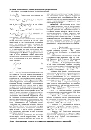 Об одном решении задачи синтеза автоматических регуляторов
в адаптивной системе управления отоплением зданий
Серия «Компьютерные технологии, управление, радиоэлектроника», выпуск 16 147
об
об
( )р
T
W p 
 
. Аналогичные исследования для
объекта об
об об
об
( ) exp( )
1
k
W p p
T p
 

с регулято-
ром об
об об об
1
( ) [1 ]
( )
р
T
W p
k T p
 
 
и для объекта
об
об об2
2 1
( ) exp( )
1
k
W p p
a p a p
 
 
с регулятором
1 2
об об 1 1
1
( ) [1 ]
( )
р
a a
W p p
k a p a
  
 
проведены со-
ответственно в работах [62, 63].
Для исследования устойчивости и анализа ка-
чества переходных процессов в каждом случае
разработаны по две компьютерные программы:
одна – для анализа переходных процессов при
возмущении по заданию, а другая – при возмуще-
нии со стороны регулирующего органа. В каждой
из разработанных программ предусмотрен ввод
параметров объекта, а также и параметров на-
стройки регулятора. Каждая из программ осущест-
вляет не только построение графика переходного
процесса, но и определяет перерегулирование  и
время регулирования Рt , а также вычисляет зна-
чения критериев
1
0
( )
Кt
I t dt  , (9)
2
2
0
( )
Кt
I t dt  , (10)
где Кt – конечное время оценки качества переход-
ного процесса. При этом время регулирования Рt
определялось как время, по истечении которого
отклонение регулируемой величины от задания не
будет превышать 5 %. Интегрирование дифферен-
циальных уравнений объектов управления осуще-
ствлялось методом Рунге-Кутта с погрешностью,
пропорциональной пятой степени шага по време-
ни. Для компьютерного использования алгоритм
регулирования представляли в дискретной форме,
при вычислении интеграла применяли метод тра-
пеций. С целью сокращения объема необходимых
вычислений использовали рекуррентные формы
дискретного представления алгоритмов ПИД-
регулирования, приведенные в работе [64]. В про-
граммах предусматривается ввод нижнего и верх-
него пределов изменения регулирующего воздей-
ствия. Варьировались как параметры объекта
управления, так и параметры настройки регулято-
ров. Границы области устойчивости, где это пред-
ставлялось возможным, отыскивались аналитиче-
ским методом, в других случаях устойчивость
САР оценивалась численным методом по кривым
переходных процессов.
Во всех случаях установлено, что рассматри-
ваемый метод синтеза промышленных САР, по-
зволяющий однозначно выбирать как структуру,
так и параметры настройки регулятора, обеспечи-
вает приемлемое качество переходных процессов
и достаточный запас устойчивости системы при
довольно заметных по размерам вариациях пара-
метров объекта управления и погрешностях зада-
ния настроек регулятора.
Заключение. Предложенный метод струк-
турно-параметрического синтеза автоматических
регуляторов по эталонной передаточной функции
замкнутой системы дает однозначные ответы на
следующие вопросы: какой регулятор следует ис-
пользовать для данного объекта управления и ка-
ковы должны быть его настройки. Показано, что
сконструированные таким образом САР обладают
должными запасами устойчивости и приемлемым
качеством переходных процессов. Поэтому дан-
ный метод синтеза можно достаточно уверенно
рекомендовать для практического использования.
Литература
1. Зингер, Н.М. Повышение эффективности
работы тепловых пунктов / Н.М. Зингер,
В.Г. Бестолченко, А.А.Жидков. – М.: Стройиздат,
1990. – 188 с.
2. Автоматика и автоматизация систем те-
плогазоснабжения и вентиляции: учеб. для вузов /
А.А. Калмаков, Ю.Я. Кувшинов, С.С. Романова,
С.А. Щелкунов. – М.: Стройиздат, 1986. – 479 с.
3. Панферов, С.В. Структурно-параметри-
ческий синтез адаптивной системы управления
температурным режимом отапливаемых зданий:
автореф. дис. … канд. техн. наук / С.В. Панферов.
– Челябинск: Изд-во ЮУрГУ, 2011. – 20 с.
4. Неймарк, Ю.И. Синтез и функциональные
возможности простейшего квазиинвариантного
управления / Ю.И. Неймарк // Вестник Нижего-
родского университета им. Н.И. Лобачевского.
Серия «Математическое моделирование и опти-
мальное управление». – 2007. – № 6. – С. 140–146.
5. Самарин, О.Д. О совершенствовании рас-
чета процессов автоматического регулирования
инженерных систем обеспечения микроклимата /
О.Д. Самарин, К.М. Мжачих // Инженерные сис-
темы. – 2008. – № 2 (34). – С. 22–25.
6. Блох, З.Ш. Динамика линейных систем ав-
томатического регулирования машин / З.Ш. Блох.
– М.: Технтеориздат, 1952. – 491 с.
7. Клюев, А.С. Условия оптимальной на-
стройки регуляторов систем автоматического
регулирования температуры и давления перегре-
того пара котлоагрегата / А.С. Клюев // Тепло-
энергетика. – 1969. – № 7. – С. 57–60.
8. Чертков, Н.К. Аналитические формулы
оптимальной настройки авторегуляторов /
Н.К. Чертков, С.В. Корябина // Теплоэнергетика. –
1969. – № 9. – С. 28–30.
9. Давыдов, Н.И. Определение параметров
настройки ПИД-регулятора по переходной харак-
теристике объекта регулирования / Н.И. Давыдов,
О.М. Идзон, О.В. Симонова // Теплоэнергетика. –
1995. – № 10. – С. 17–22.
Copyright ОАО «ЦКБ «БИБКОМ» & ООО «Aгентство Kнига-Cервис»
 