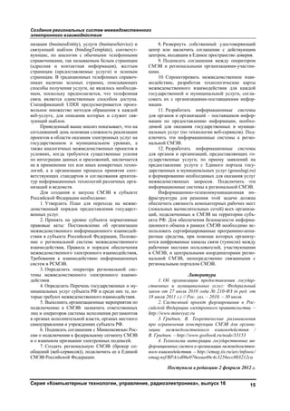 Создание региональных систем межведомственного
электронного взаимодействия
Серия «Компьютерные технологии, управление, радиоэлектроника», выпуск 16 15
низации (businessEntity), услуги (businessService) и
связующий шаблон (bindingTemplate), соответст-
вующие, по аналогии с обычными телефонными
справочниками, так называемым белым страницам
(адресная и контактная информация), желтым
страницам (предоставляемые услуги) и зеленым
страницам. В традиционных телефонных справоч-
никах наличие зеленых страниц, описывающих
способы получения услуги, не являлось необходи-
мым, поскольку предполагается, что телефонная
связь является единственным способом доступа.
Спецификацией UDDI предусматривается произ-
вольное множество методов обращения к каждой
веб-услуге, для описания которых и служит свя-
зующий шаблон.
Приведенный выше анализ показывает, что на
сегодняшний день основная сложность реализации
проектов в области оказания электронных услуг на
государственном и муниципальном уровнях, а
также аналогичных межведомственных проектов в
условиях, когда требуются существенные усилия
по интеграции данных и приложений, заключается
не в применении тех или иных конкретных техно-
логий, а в организации процесса принятия соот-
ветствующих стандартов и согласования архитек-
тур информационных технологий различных орга-
низаций и ведомств.
Для создания и запуска СМЭВ в субъекте
Российской Федерации необходимо:
1. Утвердить План для перехода на межве-
домственный порядок предоставления государст-
венных услуг.
2. Принять на уровне субъекта нормативные
правовые акты: Постановление об организации
межведомственного информационного взаимодей-
ствия в субъекте Российской Федерации, Положе-
ние о региональной системе межведомственного
взаимодействия, Правила и порядок обеспечения
межведомственного электронного взаимодействия,
Требования к взаимодействию информационных
систем в РСМЭВ.
3. Определить оператора региональной сис-
темы межведомственного электронного взаимо-
действия.
4. Определить Перечень государственных и му-
ниципальных услуг субъекта РФ и среди них те, ко-
торые требуют межведомственного взаимодействия.
5. Выполнить организационные мероприятия по
подключению к СМЭВ: назначить ответственных
лиц и операторов системы исполнения регламентов
в органах исполнительной власти, органах местного
самоуправления и учреждениях субъекта РФ.
6. Подписать соглашения с Минкомсвязью Рос-
сии о подключении к федеральному сегменту СМЭВ
и о взаимном признании электронных подписей.
7. Создать региональную СМЭВ (брокер со-
общений (веб-сервисов)), подключить ее к Единой
СМЭВ Российской Федерации.
8. Развернуть собственный удостоверяющий
центр или заключить соглашение с действующим
центром, входящим в Единое пространство доверия.
9. Подписать соглашения между оператором
СМЭВ и региональными организациями-участни-
ками.
10. Спроектировать межведомственное взаи-
модействие, разработав технологические карты
межведомственного взаимодействия для каждой
государственной и муниципальной услуги, согла-
совать их с организациями-поставщиками инфор-
мации.
11. Разработать информационные системы
для органов и организаций – поставщиков инфор-
мации по предоставлению информации, необхо-
димой для оказания государственных и муници-
пальных услуг (по технологии веб-сервисов). Под-
ключить эти информационные системы к регио-
нальной СМЭВ.
12. Разработать информационные системы
для органов и организаций, предоставляющих го-
сударственные услуги, по приему заявлений на
предоставление услуги с Единого портала госу-
дарственных и муниципальных услуг (gosuslugi.ru)
и формированию необходимых для оказания услуг
межведомственных запросов. Подключить эти
информационные системы к региональной СМЭВ.
Информационно-телекоммуникационная ин-
фраструктура для решения этой задачи должна
обеспечить связность компьютерных рабочих мест
(локальных вычислительных сетей) всех организа-
ций, подключенных к СМЭВ на территории субъ-
екта РФ. Для обеспечения безопасности информа-
ционного обмена в рамках СМЭВ необходимо ис-
пользовать сертифицированные программно-аппа-
ратные средства, при помощи которых организу-
ются шифрованные каналы связи (туннели) между
рабочими местами пользователей, участвующими
в СМЭВ, и центральными координаторами регио-
нальной СМЭВ, непосредственно связанными с
региональным порталом СМЭВ.
Литература
1. Об организации предоставления государ-
ственных и муниципальных услуг: Федеральный
закон от 27 июля 2010 года № 210-ФЗ (в ред. от
18 июля 2011 г.) // Рос. газ. – 2010. – 30 июля.
2. Системный проект формирования в Рос-
сийской Федерации электронного правительства. –
http://www.minsvyaz.ru
3. Гриднев, В. Теоретические размышления
про ограничения конструкции СМЭВ для органи-
зации межведомственного взаимодействия /
В. Гриднев. – http://www.gosbook.ru/node/33153
4. Технологии интеграции государственных ин-
формационных систем и организации межведомствен-
ного взаимодействия. – http://emag.iis.ru/arc/infosoc/
emag.nsf/BPA/cd06e076eeaa46c4c3256ecc003212ca
Поступила в редакцию 2 февраля 2012 г.
Copyright ОАО «ЦКБ «БИБКОМ» & ООО «Aгентство Kнига-Cервис»
 