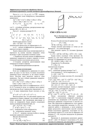 Эффективный алгоритм обработки данных
автоматизированных систем контроля крупногабаритных деталей
Серия «Компьютерные технологии, управление, радиоэлектроника», выпуск 16 151
Пусть (x, y, z) = ( , , ), = 1, – коорди-
наты некоторых точек поверхности, описываемой
уравнением:
+ + + 2 + 2 + 2
+2 + 2 + 2 + = 0. (1)
= + δ, = + δ, = + δ,
= 1, ,
где δ – случайная величина, распределeнная нор-
мально, δ = 0, δ = .
Пусть K – матрица размера × 9:
=
= … … … … … … … … … .
= 1 + ε.
Необходимо решить задачу:
( α − ) ( − ) → min,
минимизация происходит по параметрам и .
и – оценки коэффициентов уравнения по-
верхности второго порядка.
Задача определения вида контролируемой по-
верхности на основе массива координат точек
включает в себя следующие основные этапы:
1. Разработка методов оценки коэффициентов
уравнения поверхности второго порядка и стати-
стической оценки полученных результатов.
2. Создание алгоритма распознавания вида
поверхности второго порядка.
3. Программная реализация алгоритма.
2. Условная оптимизация
Если все коэффициенты уравнения (1) умно-
жить на одно и то же число, то вновь полученное
уравнение будет описывать ту же самую поверх-
ность. Поэтому надо выделить какое-то одно
уравнение. Так как в общем уравнении поверхно-
сти второго порядка:
+ + + 2 + 2 + 2 +
+2 + 2 + 2 + = 0
и по крайней мере один из коэффициентов A, B, C,
D, E, F отличен от нуля, то в правую часть уравне-
ния регрессии будут перенесены переменные ,
и . А наше ограничение будет состоять в том,
что:
+ + + + + = 1.
Воспользуемся тем, что расстояние ищется для
поверхности второго порядка, для которой известно
общее уравнение. Для нахождения расстояния от
точки до поверхности будем решать следующую
задачу условной оптимизации (рис. 2):
( − ) ( − ) → min,
+ 2 + = 0,
(2)
где – координаты точки поверхности;
– координаты заданной точки;
А, B и C – матрица, вектор-столбец и скаляр,
задающие уравнение поверхности.
Введeм обозначения:
ξ = − , (3)
= + 2 + . (4)
Рис. 2. Тестовая точка, не лежащая
на распознанной поверхности
В силу (3) и (4) система (2) примет вид:
ξ ξ → min,
ξ ξ + 2ξ + 2ξ + = 0.
(5)
Теперь искомое расстояние от точки до по-
верхности – это длина вектора ξ.
Для решения задачи (5) составим функцию
Лагранжа:
= ξ ξ − (ξ ξ + 2ξ + 2ξ + ) → min.
Будем искать седловую точку функции Ла-
гранжа [1], для этого найдeм еe производную по
вектору X и приравняем еe к нулю:
2ξ − λ(2 ξ + 2 + 2 ) = 0.
Сократив на 2 и обозначив
= + , (6)
окончательно получим:
( − λ )ξ = λ ,
где E – единичная матрица размера 3 на 3.
Если матрица − λ не вырождена, то
ξ = λ( − λ ) , (7)
λ найдeм из условия системы (5), подставив ξ
в это условие:
( − λ ) ( − λ ) + 2λ ( − λ ) +
+λ + 2λ ( − λ ) + = 0 (8)
Упростим это уравнение, заметив, что:
λ = λ + − = −( − λ ) + .
Сделаем соответствующую замену в первом
слагаемом в (6), учитывая (8), получим:
−λ ( − λ ) + λ ( − λ ) +
+2λ ( − λ ) + = 0,
λ ( − λ ) + λ ( − λ ) + = 0. (9)
После нахождения обратной матрицы
( − λ ) и выполнения операций сложения и
умножения над матрицами в (9) получим алгеб-
раическое уравнение относительно λ шестой сте-
пени. Мы определим коэффициенты этого уравне-
ния, подставляя конкретные значения λ в (9), это
упростит работу с матрицами, а затем аппрокси-
мируя результаты многочленом шестой степени.
Решив полученное уравнение, подставим его ве-
щественные корни в (7), если они не обращают в 0
матрицу − λ , получим кандидатов на решение
системы (5).
Вычислим λ, являющиеся решением уравне-
ния | − λ | = 0. Каждое λ подставим в (7), если
система (7) совместна для некоторого λ, решим еe
Copyright ОАО «ЦКБ «БИБКОМ» & ООО «Aгентство Kнига-Cервис»
 