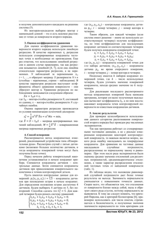 А.А. Кошин, А.А. Геренштейн
Вестник ЮУрГУ, № 23, 2012152
и получим дополнительного кандидата на решение
системы (5).
Из векторов-кандидатов выберем вектор с
наименьшей длиной – это и есть искомое расстоя-
ние от точки до поверхности второго порядка.
3. Оценка коэффициентов уравнения
Для оценки коэффициентов уравнения по-
верхности второго порядка используем линейную
регрессию. В качестве переменных регрессии
используем сгенерированные координаты тесто-
вых точек и необходимые их произведения. Ещe
раз отметим, что использование линейной регрес-
сии в данном случае правомерно, так как регрес-
сия называется линейной [4, 7], если она линейна
относительно параметров регрессии, а не пере-
менных. N наблюдений за переменными ,
i = 1, …, n образуют матрицу X размерности N  n
(столбцы – переменные, строки – наблюдения). В
качестве параметров регрессии выступают коэф-
фициенты общего уравнения поверхности – они
образуют вектор α. Уравнение регрессии по на-
блюдениям записывается следующим образом:
= 1 + ε,
где 1 – вектор-столбец размерности N, состоящий
из единиц; ε – вектор-столбец размерности N слу-
чайных ошибок.
Оценка параметров регрессии производится
из условия минимизации остаточной дисперсии:
=
1
α α = α → min,
где = − 1 ̅ – матрица центрированных зна-
чений наблюдений; = – ковариационная
матрица переменных регрессии.
4. Способ измерения
Рассматривается метод координатных изме-
рений, реализованный устройством типа «Измери-
тельная рука». Рассмотрим случай с пятью датчи-
ками (возможно большее количество датчиков, и
тогда координаты измеряемой точки могут быть
получены более точно).
Перед началом работы измерительный нако-
нечник устанавливается в начало координат при-
бора. Снимаются координаты датчиков – кон-
трольные данные. Затем снимаются координаты
датчиков при прикосновении измерительного на-
конечника к точкам контролируемой детали.
Пусть имеются контрольные данные для из-
мерений: ( , , ), = 1,5 – координаты датчи-
ков при нахождении острия в начале координат.
Для определения положения острия достаточно 4
датчиков. Будем выбирать 4 датчика из 5, без по-
вторений. Способов сделать это = 5. Для каж-
дой четвeрки будем решать систему уравнений:
λ + λ + λ + λ = 0;
λ + λ + λ + λ = 0;
λ + λ + λ + λ = 0;
λ + λ + λ + λ = 1,
где ( , , ) – контрольные координаты датчи-
ка ; – номер четвeрки; – номер вектора в
четвeрке.
Таким образом, для каждой четвeрки (если
система имеет решение – иначе не используем со-
ответствующую четвeрку) получим коэффициен-
ты, по этим коэффициентам для последующих
координат датчиков из соответствующих четвeрок
будем получать координаты измеряемой точки:
= λ + + + ;
= + + + ;
= + + + ,
где ( , , ) – координаты измеряемой точки для
i-го набора датчиков; ( , , ) – координаты
датчика во время очередного измерения;
– номер четвeрки; – номер вектора в четвeрке.
Поскольку имеется наборов координат из-
меренной точки, где – число используемых
четвeрок, будем уточнять значение измеряемой
координаты, находя среднее значение по полу-
ченным.
Для реализации последнего рассмотренного
метода координатных измерений была написана
программа, которая согласно полученным выклад-
кам вычисляет коэффициенты λ , а по ним восста-
навливает координаты точек контролируемой по-
верхности по известным координатам датчиков.
5. Анализ результатов
Для проверки целесообразности использова-
ния данного алгоритма распознавания поверхно-
стей второго порядка был проведeн ряд численных
экспериментов.
Так как программа работает со сгенерирован-
ными тестовыми данными, а не с реально изме-
ренными координатами некоторой контролируе-
мой поверхности, то важным является вопрос, ка-
кого рода ошибку накладывать на генерируемые
координаты. Для сравнения на тестовые данные
накладывали случайные погрешности,
распределeнные по нормальному закону и равно-
мерно. При этом после ряда экспериментов были
оценены среднее значение отклонений для различ-
ных погрешностей, среднеквадратическое откло-
нение, а также характер распределения отклоне-
ний тестовых точек от найденной поверхности
(табл. 1).
Из таблицы видно, что наложение равномер-
ной случайной погрешности даeт более точные
результаты на выходе. Значимость нормальности
уменьшается с повышением точности данных.
Скорее всего, это объясняется тем, что отклонения
от поверхности близки между собой, малы и обра-
зуют своего рода сгусток, поэтому нормальность не
выявляется. К тому же следует помнить, что крите-
рий Пирсона, как и критерий Колмогорова [6], пра-
вомерно использовать для числа опытов, стремя-
щегося к бесконечности, и полученные значения
значимости нормальности по этим критериям для
Copyright ОАО «ЦКБ «БИБКОМ» & ООО «Aгентство Kнига-Cервис»
 