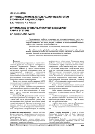 Серия «Компьютерные технологии, управление, радиоэлектроника», выпуск 16 155
1
Введение
В последние годы стремительно растет интен-
сивность грузовых и пассажирских авиаперевозок,
возрастает загруженность авиатрасс, плотность
воздушного движения. В связи с этим традицион-
ные средства вторичной радиолокации, такие как
моноимпульсный вторичный радиолокатор
(МВРЛ), все менее соответствуют современным
требованиям по точности и быстроте определения
местоположения летательного аппарата (ЛА) для
более эффективного эшелонирования.
Кроме того, затраты на обслуживание МВРЛ
очень высоки, не говоря уже о высокой цене само-
го вторичного радиолокатора.
В этих условиях стремительно развиваются
системы вторичной радиолокации нового поколе-
ния, в том числе многопозиционные. К этому
классу систем относится мультилатерационная
система (MLAT).
Система MLAT представляет собой многопо-
зиционную разностно-дальномерную РЛС. В со-
став системы входит ряд приемных станций, рас-
пределенных в обслуживаемой зоне обзора: любой
сигнал, передаваемый бортовым ответчиком, при-
нимается четырьмя или более станциями. Станции
оборудованы логикой обнаружения прибытия сиг-
нала и встроенным синхронизатором, к которому
Тележкин Владимир Федорович ‒ д-р техн. наук, про-
фессор, заведующий кафедрой радиотехнических сис-
тем, Южно-Уральский государственный университет;
tvf@rts.susu.ac.ru
Рюмин Роман Борисович ‒ аспирант кафедры радио-
технических систем, Южно-Уральский государственный
университет; romanryumin74@mail.ru
привязано время обнаружения. Измеренное время
прибытия сигнала посылается на центральный
блок обработки наряду с другими данными, харак-
теризующими сигнал. Оценка координат ответчи-
ка по четырем измерениям, позволяющим полу-
чить три измерения разности времени прибытия
(TDOA), позволяет локализовать ответчик, даже
если время излучения сигнала ответчиком неиз-
вестно. Погрешность расположения ответчика оп-
ределяется погрешностью определения TDOA и
геометрическим фактором снижения точности
(GDOP), обусловленным относительной позицией
ответчика и приемных станций.2
Также в состав системы входит контрольный
ответчик, являющийся важным элементом систе-
мы синхронизации времени.
Таким образом, основными вопросами, стоя-
щими перед разработчиками системы MLAT, яв-
ляются:
– выбор конфигурации системы (расположе-
ние приемных станций и их количество), обеспе-
чивающей приемлемую величину GDOP в задан-
ной зоне действия системы;
– выбор технических средств, обеспечиваю-
щих требуемую точность измерения TDOA;
– выбор алгоритма вычисления местоположе-
ния.
Teletzkin Vladimir Fedorovich – Doctor of Science
(Engineering), Professor, Head of Radio Engineering
Systems Department, South Ural State University;
tvf@rts.susu.ac.ru
Ryumin Roman Borisovich – post-graduate student of
Radio Engineering Systems Department, South Ural State
University; romanryumin74@mail.ru
УДК 621.396.9(075.8)
ОПТИМИЗАЦИЯ МУЛЬТИЛАТЕРАЦИОННЫХ СИСТЕМ
ВТОРИЧНОЙ РАДИОЛОКАЦИИ
В.Ф. Тележкин, Р.Б. Рюмин
OPTIMIZATION OF MULTILATERATION SECONDARY
RADAR SYSTEMS
V.F. Teletzkin, R.B. Ryumin
Рассматривается проблема оптимизации для мультилатерационных систем вто-
ричной радиолокации, определяются и анализируются основные оптимизируемые па-
раметры. Приводятся результаты анализа алгоритмов мультилатерационной обработ-
ки, формулируются задачи дальнейшей работы.
Ключевые слова: радиолокация, мультилатерация, оптимизация, алгоритмы.
The article covers the optimization problem for multilateration secondary radar systems,
the basic optimized parameters are determined and analyzed. The results of multilateration
processing algorithms are provided; the further problems are enunciated.
Keywords: radiolocation, multilateration, optimization, algorithms.
Copyright ОАО «ЦКБ «БИБКОМ» & ООО «Aгентство Kнига-Cервис»
 
