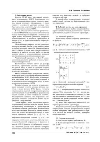 В.Ф. Тележкин, Р.Б. Рюмин
Вестник ЮУрГУ, № 23, 2012156
1. Постановка задачи
Система MLAT имеет ряд важных преиму-
ществ по сравнению с МВРЛ: более высокая точ-
ность позиционирования, низкая стоимость изде-
лия, низкая стоимость обслуживания, а самое
главное – возможность адаптации системы к лю-
бым местностям, в частности, где невозможно или
затруднено использование МВРЛ.
В ходе работы с использованием программно-
го пакета MATLAB была создана математическая
модель системы мультилатерации, с помощью ко-
торой можно исследовать различные алгоритмы
позиционирования, в частности, приведенные в
работах [1–6], а также всевозможные конфигура-
ции системы.
Моделирование показало, что не существует
алгоритма, который был бы лучше всех остальных
на любых дальностях и высотах. Каждый алгоритм
имеет сложную функцию зависимости точности от
дальности и высоты, поэтому выбор алгоритма
является одним из основополагающих вопросов
при проектировании и оптимизации системы.
Число станций варьируется от 4 до 20 в зави-
симости от дальности, требуемой точности, чувст-
вительности приемников.
Расположение станций зависит от рельефа
местности, ориентации системы относительно
воздушных трасс, а также от функций системы
(обзор трассовой зоны, зоны подлета, зоны захода
на посадку, обзор ВПП).
Особое значение имеет центральная станция,
на которой происходит обработка радиолокацион-
ной информации (РЛИ). Необходимо оптимизиро-
вать расстояния между центральной станцией и
остальными с целью минимизации затрат на аппа-
ратуру передачи данных (АПД).
Большое влияние на точность позициониро-
вания оказывает точность привязки времени сис-
темы к шкале времени UTC. Данная точность
обеспечивается системой синхронизации времени,
в состав которой входят ГЛОНАСС-приемники на
каждой станции, а также контрольный ответчик.
Моделирование показало, что координаты кон-
трольного ответчика существенно влияют на по-
грешность синхронизации.
Таким образом, задача оптимизации мульти-
латерационной системы является задачей много-
критериальной оптимизации и формулируется
следующим образом: необходимо формализовать
и составить весовую функцию с такими парамет-
рами, как количество приемных станций n; коор-
динаты приемных станций  , , , 1, ...,i i ix y z i n ;
координаты центральной станции  0 0 0, ,x y z ; ко-
ординаты контрольного ответчика; характер зави-
симости абсолютной погрешности от дальности и
высоты  ,R h (зависит от выбранного алгорит-
ма). Решением данной задачи является алгоритм
оптимизации, позволяющий рассчитать параметры
системы при известном рельефе и требуемой
дальности действия.
В данной работе приведен анализ различных
конфигураций системы при фиксированных про-
чих параметрах.
2. Выбор алгоритма для моделирования
Для моделирования выбран классический ал-
горитм гиперболической радиолокации с первым
приближением, подробно описанный в работе [4].
2.1. Расчетные формулы
Вычисление оценки координат производится
по формуле:
 
11 1
0
ˆ T T T T HD
R R c F H N HF F H N Ht
c
   
   
 
, (2.1)
где 0R – начальное приближение координат; F и H
– конфигурационные матрицы вида:
1 1 0 ... 0 0
0 1 1 ... 0 0
... ... ... ... ... ...
0 0 0 ... 1 1
H
 
  
 
 
 
,
 
 
0 1
1
0
...
T
T
n
n
R x
D
F
R x
D
 
 
 
   
 
 
  
, (2.2)
где  ; ;n i i ix x y z – координаты станций; N – ко-
вариационная матрица ошибок измерения:
T
N HN H , (2.3)
здесь N – ковариационная матрица ошибок из-
мерения ТОА, принимаем N = I; t – вектор вре-
мен прихода сигнала на каждую станцию; D – век-
тор расстояний от приемной станции до ЛА, рас-
считанный на основе априорной оценки коорди-
нат; с – скорость света.
0R может быть определено аналитически (ал-
горитм, предложенный в работе [5]).
Входными данными для алгоритма являются:
конфигурация системы, ковариационная матрица
ошибок измерения ТОА, разновременности при-
хода сигнала на каждую станцию, априорная
оценка координат.
2.2. Порядок вычислений:
1. Определение первого приближения 0R
2. Вычисление расстояний от приемных стан-
ций до ЛА:
     2 2 2
i i i iD X x Y y Z z      , (2.4)
Copyright ОАО «ЦКБ «БИБКОМ» & ООО «Aгентство Kнига-Cервис»
 