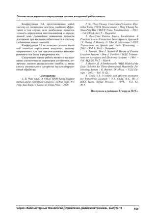 Оптимизация мультилатерационных систем вторичной радиолокации
Серия «Компьютерные технологии, управление, радиоэлектроника», выпуск 16 159
Конфигурация 3.4, представляющая собой
систему со смещенным центром, наиболее эффек-
тивна в том случае, если необходимо повысить
точность определения местоположения в опреде-
ленной зоне. Дальнейшее повышение точности
достижимо при введении избыточности в систему
(добавление новых станций).
Конфигурация 3.1 не позволяет достичь высо-
кой точности определения координат, поэтому
неприменима для зон предпосадочного маневри-
рования и тем более аэродромных зон.
Следующим этапом работы является исследо-
вание статистических параметров алгоритмов, по-
лучение законов распределения ошибок, а также
синтез оптимального алгоритма мультилатераци-
онной обработки.
Литература
1. Li Wan Chun. A robust TDOA-based location
method and its performance analysis / Li Wan Chun, Wei
Ping, Xiao Xianci // Science in China Press. – 2009.
2. So, Hing Cheung. Constrained Location Algo-
rithm Using TDOA Measurements / Hing Cheung So,
Shun Ping Hui // IEICE Trans. Fundamentals. – 2003.
– Vol. E86-A, No.12. – December.
3. Real-Time Passive Source Localization: A
Practical Linear-Correction Least-Squares Approach
/ Y. Huang, J. Benesty, G. Elko, R. Mersereau // IEEE
Transactions on Speech and Audio Processing. –
2001. – Vol. 9, No 8. – November.
4. Torrieri, Don J. Statistical Theory of Passive
Location Systems / Don J. Torrieri // IEEE Transac-
tions on Aerospace and Electronic Systems. – 1984. –
Vol. AES-20, No 2. – March.
5. Bucher, R. A Synthesizable VHDL Model of the
Exact Solution for Three-dimensional Hyperbolic Po-
sitioning System / R. Bucher, D. Misra. – VLSI De-
sign. – 2002. – Vol. 15 (2).
6. Chan, Y.T. A simple and efficient estimator
for hyperbolic location / Y.T. Chan, K.C. Ho //
IEEE Trans. Signal Process. – 1994. – Vol. 42,
№ 8.
Поступила в редакцию 13 апреля 2012 г.
Copyright ОАО «ЦКБ «БИБКОМ» & ООО «Aгентство Kнига-Cервис»
 