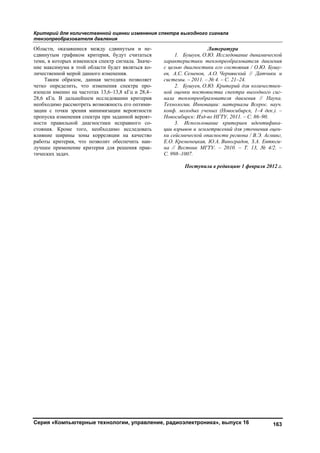 Критерий для количественной оценки изменения спектра выходного сигнала
тензопреобразователя давления
Серия «Компьютерные технологии, управление, радиоэлектроника», выпуск 16 163
Области, оказавшиеся между сдвинутым и не-
сдвинутым графиком критерия, будут считаться
теми, в которых изменился спектр сигнала. Значе-
ние максимума в этой области будет являться ко-
личественной мерой данного изменения.
Таким образом, данная методика позволяет
четко определить, что изменения спектра про-
изошли именно на частотах 13,6–13,8 кГц и 28,4–
28,6 кГц. В дальнейшем исследовании критерия
необходимо рассмотреть возможность его оптими-
зации с точки зрения минимизации вероятности
пропуска изменения спектра при заданной вероят-
ности правильной диагностики исправного со-
стояния. Кроме того, необходимо исследовать
влияние ширины зоны корреляции на качество
работы критерия, что позволит обеспечить наи-
лучшее применение критерия для решения прак-
тических задач.
Литература
1. Бушуев, О.Ю. Исследование динамической
характеристики тензопреобразователя давления
с целью диагностики его состояния / О.Ю. Бушу-
ев, А.С. Семенов, А.О. Чернявский // Датчики и
системы. – 2011. – № 4. – С. 21–24.
2. Бушуев, О.Ю. Критерий для количествен-
ной оценки постоянства спектра выходного сиг-
нала тензопреобразователя давления // Наука.
Технологии. Инновации: материалы Всерос. науч.
конф. молодых ученых (Новосибирск, 1–4 дек.). –
Новосибирск: Изд-во НГТУ, 2011. – С. 86–90.
3. Использование критериев идентифика-
ции взрывов и землетрясений для уточнения оцен-
ки сейсмической опасности региона / В.Э. Асминг,
Е.О. Кременецкая, Ю.А. Виноградов, З.А. Евтюги-
на // Вестник МГТУ. – 2010. – Т. 13, № 4/2. –
С. 998–1007.
Поступила в редакцию 1 февраля 2012 г.
Copyright ОАО «ЦКБ «БИБКОМ» & ООО «Aгентство Kнига-Cервис»
 