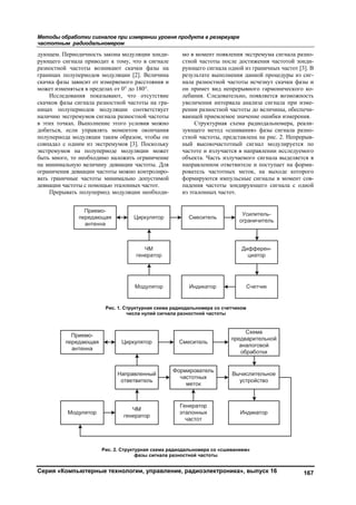 Методы обработки сигналов при измерении уровня продукта в резервуаре
частотным радиодальномером
Серия «Компьютерные технологии, управление, радиоэлектроника», выпуск 16 167
дующем. Периодичность закона модуляции зонди-
рующего сигнала приводит к тому, что в сигнале
разностной частоты возникают скачки фазы на
границах полупериодов модуляции [2]. Величина
скачка фазы зависит от измеряемого расстояния и
может изменяться в пределах от 0° до 180°.
Исследования показывают, что отсутствие
скачков фазы сигнала разностной частоты на гра-
ницах полупериодов модуляции соответствует
наличию экстремумов сигнала разностной частоты
в этих точках. Выполнение этого условия можно
добиться, если управлять моментом окончания
полупериода модуляции таким образом, чтобы он
совпадал с одним из экстремумов [3]. Поскольку
экстремумов на полупериоде модуляции может
быть много, то необходимо наложить ограничение
на минимальную величину девиации частоты. Для
ограничения девиации частоты можно контролиро-
вать граничные частоты минимально допустимой
девиации частоты с помощью эталонных частот.
Прерывать полупериод модуляции необходи-
мо в момент появления экстремума сигнала разно-
стной частоты после достижения частотой зонди-
рующего сигнала одной из граничных частот [3]. В
результате выполнения данной процедуры из сиг-
нала разностной частоты исчезнут скачки фазы и
он примет вид непрерывного гармонического ко-
лебания. Следовательно, появляется возможность
увеличения интервала анализа сигнала при изме-
рении разностной частоты до величины, обеспечи-
вающей приемлемое значение ошибки измерения.
Структурная схема радиодальномера, реали-
зующего метод «сшивания» фазы сигнала разно-
стной частоты, представлена на рис. 2. Непрерыв-
ный высокочастотный сигнал модулируется по
частоте и излучается в направлении исследуемого
объекта. Часть излучаемого сигнала выделяется в
направленном ответвителе и поступает на форми-
рователь частотных меток, на выходе которого
формируются импульсные сигналы в момент сов-
падения частоты зондирующего сигнала с одной
из эталонных частот.
Рис. 1. Структурная схема радиодальномера со счетчиком
числа нулей сигнала разностной частоты
Рис. 2. Структурная схема радиодальномера со «сшиванием»
фазы сигнала разностной частоты
Copyright ОАО «ЦКБ «БИБКОМ» & ООО «Aгентство Kнига-Cервис»
 
