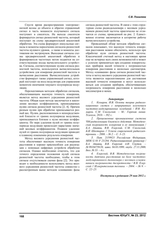 С.В. Поваляев
Вестник ЮУрГУ, № 23, 2012168
Спустя время распространения электромаг-
нитной волны до объекта и обратно отраженный
сигнал и часть мощности излучаемого сигнала
поступают в смеситель. На выходе смесителя
формируется сигнал разностной частоты, который
поступает на схему предварительной аналоговой
обработки. Эта схема формирует импульсные сиг-
налы в моменты пересечения сигналом разностной
частоты нулевого уровня, а также в моменты дос-
тижения им экстремумов. Выходные сигналы схе-
мы предварительной аналоговой обработки и
формирователя частотных меток подаются на со-
ответствующие входы вычислительного устройст-
ва. Сигналы, соответствующие нулям сигнала раз-
ностной частоты, используются вычислительным
устройством для измерения разностной частоты и
вычисления расстояния. Вычислительное устрой-
ство формирует также управляющий сигнал, кото-
рый поступает на вход модулятора для управления
моментом окончания текущего полупериода моду-
ляции.
Перспективным методом обработки сигналов,
обеспечивающим высокую точность измерения,
является метод весового усреднения разностной
частоты. Общая идея метода заключается в накоп-
лении весовых коэффициентов, приписываемых
нулям сигнала разностной частоты [2, 4]. Причем
разным нулям при обработке приписывается раз-
ный вес. Нулям, расположенным в непосредствен-
ной близости от границ полупериода модуляции,
приписываются близкие к нулю весовые коэффи-
циенты. По мере удаления нулей от границ полу-
периода модуляции происходит нарастание значе-
ний весовых коэффициентов. Плавное удаление
нулей от границ полупериода модуляции приводит
к плавному изменению результата измерения.
Метод весового усреднения разностной час-
тоты обеспечивает высокую точность измерения
расстояния и хорошо приспособлен для реализа-
ции с помощью цифровых устройств обработки
сигналов. Однако необходимо отметить, что для
точного определения положения нулей сигнала
разностной частоты необходимо, чтобы в этом
сигнале отсутствовали скачки фазы [2]. Это при-
водит к необходимости использовать метод весо-
вого усреднения разностной частоты совместно с
рассмотренным выше методом «сшивания» фазы
сигнала разностной частоты. В связи с этим струк-
турная схема радиодальномера с весовым усред-
нением разностной частоты практически не отли-
чается от схемы, приведенной на рис. 2. Единст-
венное отличие заключается в алгоритме работы
вычислительного устройства.
Проведенный обзор методов обработки сиг-
налов показывает, что высокую точность измере-
ния расстояния можно обеспечить, используя при
обработке нули сигнала разностной частоты.
Классический счетный метод в настоящее время
еще не исчерпал всех своих возможностей и может
с успехом применяться при создании измеритель-
ных приборов малой точности с погрешностью
измерения расстояния в несколько сантиметров.
Метод «сшивания» фазы сигнала разностной час-
тоты и метод весового усреднения разностной час-
тоты являются перспективными для достижения
высокой точности измерения и могут использо-
ваться для создания приборов, обеспечивающих
погрешность измерения расстояния в несколько
миллиметров и менее.
Литература
1. Комаров, И.В. Основы теории радиоло-
кационных систем с непрерывным излучением
частотно-модулированных колебаний / И.В. Ко-
маров, С.М. Смольский. – М.: Горячая линия-
Телеком, 2010. – 392 с.
2. Прецизионные промышленные системы
ЧМ-радиолокации ближнего действия. Методиче-
ская погрешность измерения и ее минимизация /
Б.А. Атаянц, В.В. Езерский, С.М. Смольский,
Б.И. Шахтарин // Успехи современной радиоэлек-
троники. – 2008. – № 2. – С. 3–23.
3. Пат. 2159923 Российская Федерация,
МПК G 01 F 23/284. Радиолокационный уровнемер /
Б.А. Атаянц, В.В. Езерский А.И. Смутов. –
№ 99104759/28; заявл. 04.03.1999; опубл. 27.11.2000,
Бюл. № 33. – 4 с.
4. Езерский, В.В. Методическая погреш-
ность датчика расстояния на базе частотно-
модулированного дальномера с весовым сглажи-
ванием погрешности дискретности / В.В. Езер-
ский // Измерительная техника. – 2004. – № 9. –
С. 22–25.
Поступила в редакцию 29 мая 2012 г.
Copyright ОАО «ЦКБ «БИБКОМ» & ООО «Aгентство Kнига-Cервис»
 