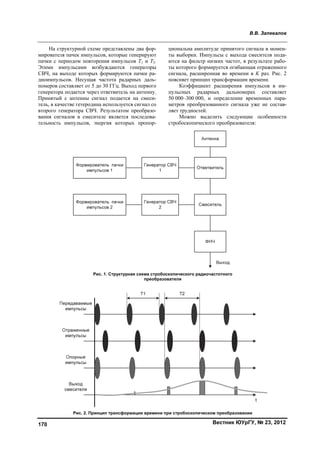 В.В. Запевалов
Вестник ЮУрГУ, № 23, 2012170
На структурной схеме представлены два фор-
мирователя пачек импульсов, которые генерируют
пачки с периодом повторения импульсов T1 и T2.
Этими импульсами возбуждаются генераторы
СВЧ, на выходе которых формируются пачки ра-
диоимпульсов. Несущая частота радарных даль-
номеров составляет от 5 до 30 ГГц. Выход первого
генератора подается через ответвитель на антенну.
Принятый с антенны сигнал подается на смеси-
тель, в качестве гетеродина используется сигнал со
второго генератора СВЧ. Результатом преобразо-
вания сигналов в смесителе является последова-
тельность импульсов, энергия которых пропор-
циональна амплитуде принятого сигнала в момен-
ты выборки. Импульсы с выхода смесителя пода-
ются на фильтр низких частот, в результате рабо-
ты которого формируется огибающая отраженного
сигнала, расширенная во времени в K раз. Рис. 2
поясняет принцип трансформации времени.
Коэффициент расширения импульсов в им-
пульсных радарных дальномерах составляет
50 000–300 000, и определение временных пара-
метров преобразованного сигнала уже не состав-
ляет трудностей.
Можно выделить следующие особенности
стробоскопического преобразователя:
Рис. 1. Структурная схема стробоскопического радиочастотного
преобразователя
Рис. 2. Принцип трансформации времени при стробоскопическом преобразовании
Copyright ОАО «ЦКБ «БИБКОМ» & ООО «Aгентство Kнига-Cервис»
 