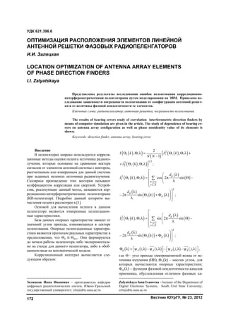 Вестник ЮУрГУ, № 23, 2012172
1
Введение
В пеленгаторах широко используются корреля-
ционные методы оценки пеленга источника радиоиз-
лучения, которые основаны на сравнении вектора
сигналов от элементов антенной системы с вектором,
рассчитанным или измеренным для данной системы
при заданных пеленгах источника радиоизлучения.
Скалярное произведение этих векторов называют
коэффициентом корреляции или сверткой. Устрой-
ства, реализующие данный метод, называются кор-
реляционно-интерферометрическими пеленгаторами
(КИ-пеленгатор). Подробно данный алгоритм вы-
числения пеленга рассмотрен в [1].
Основой для вычисления пеленга в данном
пеленгаторе являются измеренные пеленгацион-
ные характеристики.
База данных опорных характеристик зависит от
значений углов прихода, изменяющихся в секторе
пеленгования. Опорные пеленгационные характери-
стики являются прогнозом реальных характеристик в
предположении, что Θ ≡ Θист. Они формируются
до начала работы пеленгатора либо эксперименталь-
но на стенде для данного пеленгатора, либо в обоб-
щенном виде на математической модели.
Корреляционный интеграл вычисляется сле-
дующим образом:
Заляцкая Инна Ивановна – преподаватель кафедры
цифровых радиотехнических систем, Южно-Уральский
государственный университет; crts@drts.susu.ac.ru
  
 
  
  
2
1 1 1
1 22
2 1
2
, , , ,
–1
, , ;
I k I k
N N
I k
       
   
  
 
 
 
    
2
1 1
1
1,
2
1
, , cos 2 sin –
– 2 sin ;
ij
j i
i N
ij
ij
d
I k
d
k
 



       

 
      

  
 
 
 
    
2
2 1
1
1,
2
1
, , sin 2 sin –
– 2 sin ;
ij
j i
i N
ij
ij
d
I k
d
k
 



       

 
      

         , – , – , – ,ij A A A Ai i j j               ,
где Θ – угол прихода электромагнитной волны от ис-
точника излучения (ИИ);2
Θ (k) – массив углов, для
которых вычисляются опорные характеристики;
Φ (λ) – функция фазовой неидентичности каналов
приемника, обусловленная отличием фазовых ха-
Zalyatskaya Inna Ivanovna – lecturer of the Department of
Digital Electronic Systems, South Ural State University;
crts@drts.susu.ac.ru
УДК 621.396.6
ОПТИМИЗАЦИЯ РАСПОЛОЖЕНИЯ ЭЛЕМЕНТОВ ЛИНЕЙНОЙ
АНТЕННОЙ РЕШЕТКИ ФАЗОВЫХ РАДИОПEЛЕНГАТОРОВ
И.И. Заляцкая
LOCATION OPTIMIZATION OF ANTENNA ARRAY ELEMENTS
OF PHASE DIRECTION FINDERS
I.I. Zalyatskaya
Представлены результаты исследования ошибок пеленгования корреляционно-
интерферометрическими пеленгаторами путем моделирования на ЭВМ. Приведено ис-
следование зависимости погрешности пеленгования от конфигурации антенной решет-
ки и от величины фазовой неидентичности ее элементов.
Ключевые слова: радиопеленгатор, антенная решетка, погрешность пеленгования.
The results of bearing errors study of correlation interferometric direction finders by
means of computer simulation are given in the article. The study of dependence of bearing er-
rors on antenna array configuration as well as phase nonidentity value of its elements is
shown.
Keywords: direction finder, antenna array, bearing error.
Copyright ОАО «ЦКБ «БИБКОМ» & ООО «Aгентство Kнига-Cервис»
 