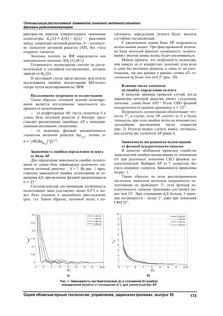 Оптимизация расположения элементов линейной антенной решетки
фазовых радиопеленгаторов
Серия «Компьютерные технологии, управление, радиоэлектроника», выпуск 16 173
рактеристик каналов измерительного приемника
пеленгатора; (λ) = (λ) − (λ) – расстояние
между элементами антенной решетки; N – количест-
во элементов антенной решетки (АР), без учета
опорного элемента.
Значение пеленга на ИИ определяется как
максимальное значение (Θ ( ), Θ, λ).
Погрешность пеленгования состоит из систе-
матической и случайной составляющих, которые
зависят от Φ (λ).
В настоящей статье представлены результаты
исследования ошибок пеленгования КИ-пелен-
гатора путем моделирования на ЭВМ.
Исследование погрешности пеленгования
Таким образом, основной задачей моделиро-
вания является исследование зависимости по-
грешности пеленгования:
 от конфигурации АР: числа элементов N и
длины базы антенной решетки d. Интерес пред-
ставляет рассмотрение линейных АР с ненаправ-
ленными антенными элементами;
 от величины фазовой неидентичности
элементов антенной решетки ∆ψ , точнее от
σ = (М[(∆ψ ) ]) /
.
Зависимость ошибки определения пеленга
от базы АР
Для определения зависимости ошибки пеленго-
вания от длины базы зафиксируем количество эле-
ментов антенной решетки – N = 7. На рис. 1 пред-
ставлены зависимости ошибки пеленгования от от-
ношения /λ при величине фазовой неидентичности
σ = 25°.
Систематическая составляющая погрешности
пеленгования мала (составляет менее 0,5°) и мо-
жет быть опущена в дальнейших рассуждениях
(рис. 1а). Таким образом, основной вклад в по-
грешность определения пеленга будет вносить
случайная составляющая.
С увеличением длины базы АР погрешность
пеленгования падает. При фиксированной величи-
не базы антенной решетки погрешность пеленго-
вания с ростом длины волны будет увеличиваться.
Можем принять, что погрешность пеленгова-
ния зависит не от конкретных значений длин волн
и длин баз антенных решеток, а лишь от их соот-
ношения, так как кривые в равных точках d/λ от-
личаются не более чем на 0,5° (рис. 1б).
Влияние числа элементов
на ошибку определения пеленга
В качестве примера приведен случай, когда
параметры антенной решетки имеют следующие
значения: длина базы АРd = 30 см; СКО фазовой
неидентичнос