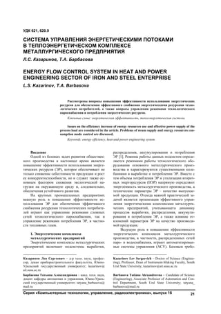 Серия «Компьютерные технологии, управление, радиоэлектроника», выпуск 16 21
Введение1
Одной из базовых задач развития обществен-
ного производства в настоящее время является
повышение эффективности использования энерге-
тических ресурсов (ЭР), которое обеспечивает не
только снижение себестоимости продукции и рост
ее конкурентоспособности, но и служит также ос-
новным фактором снижения экологической на-
грузки на окружающую среду и, следовательно,
обеспечения устойчивого развития.
На крупных промышленных предприятиях
важную роль в повышении эффективности ис-
пользования ЭР для обеспечения эффективного
снабжения ресурсами технологических потребите-
лей играют как управление режимами сложных
сетей технологического пароснабжения, так и
управление режимами потребления ЭР, в частно-
сти топливных газов.
1. Энергетические комплексы
металлургических предприятий
Энергетические комплексы металлургических
предприятий включают подсистемы выработки,
Казаринов Лев Сергеевич – д-р техн. наук, профес-
сор, декан приборостроительного факультета, Южно-
Уральский государственный университет; kazarinov@
ait.susu.ac.ru
Барбасова Татьяна Александровна – канд. техн. наук,
доцент кафедры автоматики и управления, Южно-Ураль-
ский государственный университет; tatyana_barbasova@
mail.ru
распределения, аккумулирования и потребления
ЭР [1]. Режимы работы данных подсистем опреде-
ляются режимами работы технологического обо-
рудования основного металлургического произ-
водства и характеризуются существенными коле-
баниями в выработке и потреблении ЭР. Вместе с
тем объемы потребления ЭР и утилизации вторич-
ных энергоресурсов (ВЭР) напрямую определяют
энергоемкость металлургического производства, а
технические параметры ЭР – качество выпускае-
мой продукции. Отсюда важной практической за-
дачей является организация эффективного управ-
ления энергетическими комплексами металлурги-
ческих предприятий, учитывающего динамику
процессов выработки, распределения, аккумули-
рования и потребления ЭР, а также влияние от-
клонений параметров ЭР на качество производи-
мой продукции.2
Ведущую роль в повышении эффективности
энергетических комплексов металлургического
производства, в частности, распределенных сетей
паро- и водоснабжения, играют автоматизирован-
ные системы управления (АСУ). Базовым требо-
Kazarinov Lev Sergeevich – Doctor of Science (Enginee-
ring), Professor, Dean of Instrument-Making Faculty, South
Ural State University; kazarinov@ait.susu.ac.ru
Barbasova Tatiana Alexandrovna – Candidate of Science
(Engineering), Associate Professor of Automation and Con-
trol Department, South Ural State University; tatyana_
barbasova@mail.ru
УДК 621, 620.9
СИСТЕМА УПРАВЛЕНИЯ ЭНЕРГЕТИЧЕСКИМИ ПОТОКАМИ
В ТЕПЛОЭНЕРГЕТИЧЕСКОМ КОМПЛЕКСЕ
МЕТАЛЛУРГИЧЕСКОГО ПРЕДПРИЯТИЯ
Л.С. Казаринов, Т.А. Барбасова
ENERGY FLOW CONTROL SYSTEM IN HEAT AND POWER
ENGINEERING SECTOR OF IRON AND STEEL ENTERPRISE
L.S. Kazarinov, T.A. Barbasova
Рассмотрены вопросы повышения эффективности использования энергетических
ресурсов для обеспечения эффективного снабжения энергетическими ресурсами техно-
логических потребителей, а также вопросы управления режимами технологического
пароснабжения и потребления энергетических ресурсов.
Ключевые слова: энергетическая эффективность, теплоэнергетическая система.
Issues on the efficiency increase of energy resources use and effective power supply of the
process load are considered in the article. Problems of steam supply and energy resources con-
sumption mode control are discussed.
Keywords: energy efficiency, heat-and-power engineering system.
Copyright ОАО «ЦКБ «БИБКОМ» & ООО «Aгентство Kнига-Cервис»
 