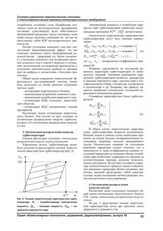Система управления энергетическими потоками
в теплоэнергетическом комплексе металлургического предприятия
Серия «Компьютерные технологии, управление, радиоэлектроника», выпуск 16 23
потребления топливных газов. Потребление топ-
ливных газов на металлургических предприятиях
составляет существенную долю себестоимости
производимой продукции. Среди топливных газов
особо следует выделить доменный газ, так как он
представляет собой ВЭР металлургического про-
изводства.
Полная утилизация доменного газа дает зна-
чительный энергосберегающий эффект, так как
позволяет экономить строго лимитированный по-
купной ресурс – природный газ. Кроме указанно-
го, утилизация доменного газа (устранение сжига-
ния доменного газа в «свече») приведет к улучше-
нию экологической составляющей производства и
получению дополнительной прибыли от продажи
квот на выбросы в соответствии с Киотским про-
токолом.
Общая задача повышения энергетической эф-
фективности рассматриваемой системы может
быть выполнена на основе решения следующих
частных задач:
– оптимизация энергетического баланса;
– максимизация потребления доменного газа;
– минимизация потребления природного газа;
– оптимизация КПД отдельных энергетиче-
ских объектов;
– оптимизация КПД электрических станций
предприятия.
Рассмотрим задачу оптимизации энергетиче-
ского баланса. Она состоит из двух подзадач: а)
оптимизации распределения нагрузок турбогене-
раторов и б) оптимизации распределения нагрузок
котлов.
3. Оптимизации распределения нагрузок
турбогенераторов
Сначала рассмотрим подзадачу оптимизации
распределения нагрузок турбогенераторов.
Упрощенная модель турбогенератора может
быть получена из рассмотрения типовой энергети-
ческой характеристики турбогенератора (рис. 2).
Рис. 2. Типовая энергетическая характеристика турбо-
генератора: ЭW – вырабатываемая электрическая
мощность; Т,iQ – тепловая мощность; ППD – по-
требление перегретого пара
Электрическая мощность и потребление пере-
гретого пара турбогенератором ограничены макси-
мальными значениями max
ЭW , max
ППD соответственно.
Аналитически энергетические характеристики
турбогенераторов могут быть описаны выраже-
ниями:
ТГ
ПП, 0, 1, Э, 2, Т,
ТГ
ПП, 0, 1, Э, 2, Т,
max ТГ ТГ,max
Э, Э, ПП, ПП,
поправки ;
поправки ;
, ; 1, 2,
i i i i i i
i i i i i i
i i i i
D a a W a Q
D b b W b Q
W W D D i
= + + + < >

≥ + + + < > 

≤ ≤ = … 
(1)
где ,j ia , ,j ib – эмпирические коэффициенты зави-
симостей.
Поправки определяются на отклонения ре-
жимных параметров турбогенераторов от номи-
нальных значений. Типовыми режимными пара-
метрами турбогенераторов являются: температура
и давление перегретого пара, давление пара в теп-
лофикационном отборе, температура и разрежение
в конденсаторе и др. Поправки, как правило, яв-
ляются линейными относительно отклонений па-
раметров в номинальном режиме.
Суммарные характеристики блока турбогене-
раторов:
Э,0 Э,
1
Т,0 Т,
1
ТГ ТГ
ПП,0 ПП,
1
;
;
.
m
i
i
m
i
i
m
i
i
W W
Q Q
D D
=
=
=

= 


= 


=




(2)
В общем случае энергетические характери-
стики турбогенераторов являются нелинейными.
Решение задачи в данном случае необходимо про-
водить на основе методов экспериментальной оп-
тимизации, например, методом наискорейшего
спуска. Относительно поправок на отклонения
режимных параметров следует отметить, что в
зависимости от знака коэффициентов влияния от-
клонений параметров на снижение объема потреб-
ления пара необходимо удерживать их значения на
соответствующих границах допусков технологи-
ческого регламента. Вследствие случайного харак-
тера технологического процесса задачи стабилиза-
ции режимных параметров вблизи указанных гра-
ничных значений представляют собой самостоя-
тельные задачи построения соответствующих сис-
тем автоматического регулирования.
4. Оптимизация распределения
нагрузок котлов
Рассмотрим далее следующую подзадачу об-
щей задачи оптимизации энергетического баланса
ТЭС: задачу оптимизации распределения нагрузок
котлов.
На рис. 3 представлена типовая энергетиче-
ская характеристика котла при сжигании смеси
природного и доменного газа.
Copyright ОАО «ЦКБ «БИБКОМ» & ООО «Aгентство Kнига-Cервис»
 