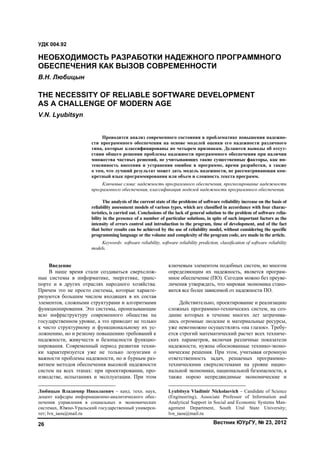 Вестник ЮУрГУ, № 23, 201226
Введение1
В наше время стали создаваться сверхслож-
ные системы в информатике, энергетике, транс-
порте и в других отраслях народного хозяйства.
Причем это не просто системы, которые характе-
ризуются большим числом входящих в их состав
элементов, сложными структурами и алгоритмами
функционирования. Это системы, пронизывающие
всю инфраструктуру современного общества на
государственном уровне, а это приводит не только
к чисто структурному и функциональному их ус-
ложнению, но и резкому повышению требований к
надежности, живучести и безопасности функцио-
нирования. Современный период развития техни-
ки характеризуется уже не только лозунгами о
важности проблемы надежности, но и бурным раз-
витием методов обеспечения высокой надежности
систем на всех этапах: при проектировании, про-
изводстве, испытаниях и эксплуатации. При этом
Любицын Владимир Николаевич – канд. техн. наук,
доцент кафедры информационно-аналитического обес-
печения управления в социальных и экономических
системах, Южно-Уральский государственный универси-
тет; lvn_iaou@mail.ru
ключевым элементом подобных систем, во многом
определяющим их надежность, является програм-
мное обеспечение (ПО). Сегодня можно без преуве-
личения утверждать, что мировая экономика стано-
вится все более зависимой от надежности ПО.2
Действительно, проектирование и реализацию
сложных программно-технических систем, на соз-
дание которых в течение многих лет затрачива-
лись огромные людские и материальные ресурсы,
уже невозможно осуществлять «на глазок». Требу-
ется строгий математический расчет всех техниче-
ских параметров, включая различные показатели
надежности, нужны обоснованные технико-эконо-
мические решения. При этом, учитывая огромную
ответственность задач, решаемых программно-
техническими сверхсистемами на уровне нацио-
нальной экономики, национальной безопасности, а
также порою непредвидимые экономические и
Lyubitsyn Vladimir Nickolaevich – Candidate of Science
(Engineering), Associate Professor of Information and
Analytical Support in Social and Economic Systems Man-
agement Department, South Ural State University;
lvn_iaou@mail.ru
УДК 004.92
НЕОБХОДИМОСТЬ РАЗРАБОТКИ НАДЕЖНОГО ПРОГРАММНОГО
ОБЕСПЕЧЕНИЯ КАК ВЫЗОВ СОВРЕМЕННОСТИ
В.Н. Любицын
THE NECESSITY OF RELIABLE SOFTWARE DEVELOPMENT
AS A CHALLENGE OF MODERN AGE
V.N. Lyubitsyn
Проводится анализ современного состояния в проблематике повышения надежно-
сти программного обеспечения на основе моделей оценки его надежности различного
типа, которые классифицированы по четырем признакам. Делаются выводы об отсут-
ствии общего решения проблемы надежности программного обеспечения при наличии
множества частных решений, не учитывающих такие существенные факторы, как ин-
тенсивность внесения и устранения ошибок в программе, время разработки, а также
о том, что лучший результат может дать модель надежности, не рассматривающая кон-
кретный язык программирования или объем и сложность текста программ.
Ключевые слова: надежность программного обеспечения, прогнозирование надежности
программного обеспечения, классификация моделей надежности программного обеспечения.
The analysis of the current state of the problems of software reliability increase on the basis of
reliability assessment models of various types, which are classified in accordance with four charac-
teristics, is carried out. Conclusions of the lack of general solution to the problem of software relia-
bility in the presence of a number of particular solutions, in spite of such important factors as the
intensity of errors control and introduction to the program, time of development, and of the fact
that better results can be achieved by the use of reliability model, without considering the specific
programming language or the volume and complexity of the program code, are made in the article.
Keywords: software reliability, software reliability prediction, classification of software reliability
models.
Copyright ОАО «ЦКБ «БИБКОМ» & ООО «Aгентство Kнига-Cервис»
 