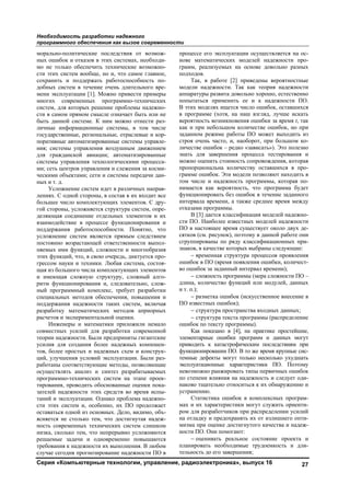 Необходимость разработки надежного
программного обеспечения как вызов современности
Серия «Компьютерные технологии, управление, радиоэлектроника», выпуск 16 27
морально-политические последствия от возмож-
ных ошибок и отказов в этих системах, необходи-
мо не только обеспечить технические возможно-
сти этих систем вообще, но и, что самое главное,
сохранить и поддержать работоспособность по-
добных систем в течение очень длительного вре-
мени эксплуатации [1]. Можно привести примеры
многих современных программно-технических
систем, для которых решение проблемы надежно-
сти в самом прямом смысле означает быть или не
быть данной системе. К ним можно отнести раз-
личные информационные системы, в том числе
государственные, региональные, отраслевые и кор-
поративные автоматизированные системы управле-
ния; системы управления воздушным движением
для гражданской авиации; автоматизированные
системы управления технологическими процесса-
ми; сеть центров управления и слежения за косми-
ческими объектами; сети и системы передачи дан-
ных и т. д.
Усложнение систем идет в различных направ-
лениях. С одной стороны, в состав в их входит все
большее число комплектующих элементов. С дру-
гой стороны, усложняется структура систем, опре-
деляющая соединение отдельных элементов и их
взаимодействие в процессе функционирования и
поддержания работоспособности. Понятно, что
усложнение систем является прямым следствием
постоянно возрастающей ответственности выпол-
няемых ими функций, сложности и многообразия
этих функций, что, в свою очередь, диктуется про-
грессом науки и техники. Любая система, состоя-
щая из большого числа комплектующих элементов
и имеющая сложную структуру, сложный алго-
ритм функционирования и, следовательно, слож-
ный программный комплекс, требует разработки
специальных методов обеспечения, повышения и
поддержания надежности таких систем, включая
разработку математических методов априорных
расчетов и экспериментальной оценки.
Инженеры и математики приложили немало
совместных усилий для разработки современной
теории надежности. Были предприняты гигантские
усилия для создания более надежных компонен-
тов, более простых и надежных схем и конструк-
ций, улучшения условий эксплуатации. Были раз-
работаны соответствующие методы, позволяющие
осуществлять анализ и синтез разрабатываемых
программно-технических систем на этапе проек-
тирования, проводить обоснованные оценки пока-
зателей надежности этих средств во время испы-
таний и эксплуатации. Однако проблема надежно-
сти этих систем и, особенно, их ПО продолжает
оставаться одной из основных. Дело, видимо, объ-
ясняется не столько тем, что достигнутая надеж-
ность современных технических систем слишком
низка, сколько тем, что непрерывно усложняются
решаемые задачи и одновременно повышаются
требования к надежности их выполнения. В любом
случае сегодня прогнозирование надежности ПО в
процессе его эксплуатации осуществляется на ос-
нове математических моделей надежности про-
грамм, реализуемых на основе довольно разных
подходов.
Так, в работе [2] приведены вероятностные
модели надежности. Так как теория надежности
аппаратуры развита довольно хорошо, естественно
попытаться применить ее и к надежности ПО.
В этих моделях ищется число ошибок, оставшихся
в программе (хотя, на наш взгляд, лучше искать
вероятность возникновения ошибки за время t, так
как и при небольшом количестве ошибок, но при
заданном режиме работы ПО может выходить из
строя очень часто, и, наоборот, при большом ко-
личестве ошибок – редко «зависать»). Это полезно
знать для завершения процесса тестирования и
можно оценить стоимость сопровождения, которая
пропорциональна количеству оставшихся в про-
грамме ошибок. Эти модели позволяют находить в
том числе и надежность программы, которая по-
нимается как вероятность, что программа будет
функционировать без ошибок в течение заданного
интервала времени, а также среднее время между
отказами программы.
В [3] дается классификация моделей надежно-
сти ПО. Наиболее известных моделей надежности
ПО в настоящее время существует около двух де-
сятков (см. рисунок), поэтому в данной работе они
сгруппированы по ряду классификационных при-
знаков, в качестве которых выбраны следующие:
− временная структура процессов проявления
ошибок в ПО (время появления ошибки, количест-
во ошибок за заданный интервал времени);
− сложность программы (мера сложности ПО –
длина, количество функций или модулей, данных
и т. п.);
− разметка ошибок (искусственное внесение в
ПО известных ошибок);
− структура пространства входных данных;
− структура текста программы (распределение
ошибок по тексту программы).
Как показано в [4], на практике простейшие,
элементарные ошибки программ и данных могут
приводить к катастрофическим последствиям при
функционировании ПО. В то же время крупные сис-
темные дефекты могут только несколько ухудшать
эксплуатационные характеристики ПО. Поэтому
невозможно ранжировать типы первичных ошибок
по степени влияния на надежность и следует оди-
наково тщательно относиться к их обнаружению и
устранению.
Статистика ошибок в комплексных програм-
мах и их характеристики могут служить ориенти-
ром для разработчиков при распределении усилий
на отладку и предохранять их от излишнего опти-
мизма при оценке достигнутого качества и надеж-
ности ПО. Они помогают:
− оценивать реальное состояние проекта и
планировать необходимые трудоемкость и дли-
тельность до его завершения;
Copyright ОАО «ЦКБ «БИБКОМ» & ООО «Aгентство Kнига-Cервис»
 
