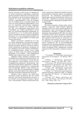 Необходимость разработки надежного
программного обеспечения как вызов современности
Серия «Компьютерные технологии, управление, радиоэлектроника», выпуск 16 29
ваются, поскольку, на наш взгляд, нет прямой свя-
зи между количеством операторов, количеством
циклов, ветвлений, переходов и количеством оши-
бок в программе, так как основные ошибки закла-
дываются на этапах определения требований к
системе и проектирования, а вовсе не кодирова-
ния. Это особенно ясно в последнее время, когда
почти все среды разработки приближаются к язы-
кам 4-го поколения, автоматически генерируют
исходный текст и делают это, конечно, без оши-
бок. При этом современные компиляторы четко
отслеживают все ошибки программиста (такого
рода, как неинициализированная переменная, не-
доступный код и т. п.). А также весьма трудоемко
считать количество входов и ветвей в программе.
Бесполезно это и для тестирования программ, так
как показано, что протестировать все ветви прак-
тически невозможно.
Можно согласиться с мнением [4, 5] о том,
что оценки, приведенные для нескольких конкрет-
ных систем, позволят прогнозировать эти характе-
ристики для других проектов, а гипотеза статисти-
ческой независимости временных интервалов ме-
жду ошибками достаточно хорошо подтверждает-
ся экспериментальными данным (хотя, говоря
строго, это верно только для хорошо отлаженной
программы, а для «сырой» – одна обнаруженная
ошибка может вскрыть целый пласт ошибок).
Наверное, можно описывать надежность ПО
логарифмически-нормальным распределением, так
как в этом случае интенсивность отказов λ(t) сна-
чала возрастает, а затем убывает до нуля. То есть
логарифмически-нормальное распределение вре-
мени безотказной работы применимо к объектам,
имеющим свойство «упрочняться» с течением вре-
мени эксплуатации. Именно к таким объектам от-
носится и ПО. При этом распределении логарифм
времени безотказной работы (или времени восста-
новления) подчиняется нормальному закону [6].
Наконец, следует заметить, что любая мате-
матическая модель надежности ПО дает плохой
результат при низкой интенсивности отказов, то
есть обычно, когда программа отлажена и переда-
ется в эксплуатацию. Попытки аналитически рас-
считать вероятности проявления ошибок оказались
безуспешными вследствие низкой достоверности
результатов. Это объясняется невозможностью
определения средней интенсивности отказов эле-
ментов ПО – операций или модулей. Они зависят
от индивидуальных характеристик разработчика и
сложности ПО.
Заключение
На основе сделанного обзора можно конста-
тировать: отсутствует общее решение проблемы
надежности ПО и есть много частных решений, не
учитывающих такие существенные факторы, как
интенсивность внесения и устранения ошибок в
программе, время разработки ПО. При этом объем
и сложность самого текста программ в настоящее
время играют все меньшую роль при определе-
нии надежности ПО. Ни одна из моделей не мо-
жет считаться достаточной для оценки надежно-
сти. Вероятно, что лучший результат может дать
модель надежности ПО, не рассматривающая
конкретный язык программирования или объем и
сложность текста программ. Как бы там ни было,
задача построения более совершенных моделей
надежности ПО продолжает оставаться актуаль-
ной.
Литература
1. Соммервилл, И. Инженерия программного
обеспечения / И. Соммервилл. – М.: Вильямс, 2002. –
624 с.
2. Майерс, Г. Надежность программного
обеспечения / Г. Майерс. – М.: Мир, 1980. – 360 с.
3. Полонников, Р.И. Методы оценки надежно-
сти программного обеспечения / Р.И. Полонников,
А.В. Никандров. – СПб: Политехника, 1992. – 80 с.
4. Липаев, В.В. Надежность программных
средств / В.В. Липаев. – М.: СИНТЕГ, 1998. – 232 с.
5. Штрик, А.А. Структурное проектирование
надежных программ встроенных ЭВМ / А.А. Штрик,
Л.Г. Осовецкий, И.Г. Мессих. – Л.: Машинострое-
ние, 1989. – 296 с.
6. Пальчун, Б.П. Оценка надежности про-
граммного обеспечения / Б.П. Пальчун, Р.М. Юсу-
пов. – СПб.: Наука, 1994. – 84 с.
Поступила в редакцию 13 апреля 2012 г.
Copyright ОАО «ЦКБ «БИБКОМ» & ООО «Aгентство Kнига-Cервис»
 