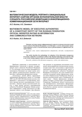 Вестник ЮУрГУ, № 23, 201230
Проблемы управления и использования ин-
формационных технологий в органах государст-
венной власти субъектов Российской Федерации
[1, 2] в последние годы постоянно расширяются и
дополняются. Возникают все новые задачи, кото-
рые требуют незамедлительного решения в соот-
ветствии с требованиями федерального центра.1
Актуальность данной работы определяется
требованиями Федерального закона от 9 сентября
2009 года № 8-ФЗ «Об обеспечении доступа к ин-
формации о деятельности государственных орга-
нов и органов местного самоуправления». В соот-
ветствии с Законом органы исполнительной вла-
сти, а также органы местного самоуправления
субъектов Российской Федерации обязаны разме-
щать информацию о своей деятельности на офи-
циальных сайтах в сети Интернет. Для обеспече-
Козлов Александр Сергеевич – канд. техн. наук, доцент,
начальник Управления стратегического планирования и
анализа развития информационного общества, Мини-
стерство информационных технологий и связи Челябин-
ской области; alex@mininform74.ru
Зинкевич Алина Сергеевна – начальник аналитическо-
го отдела Управления стратегического планирования и
анализа развития информационного общества, Мини-
стерство информационных технологий и связи Челябин-
ской области; alina@mininform74.ru
ния контроля за надлежащим исполнением поло-
жений закона разработана математическая модель,
которая может быть использована в практической
деятельности органов исполнительной власти и
местного самоуправления субъектов Российской
Федерации. В частности, она стала основой мето-
дических положений оценки официальных интер-
нет-сайтов Правительства Челябинской области и
органов исполнительной власти Челябинской об-
ласти (далее – Оценка официальных интернет-
сайтов), которые в соответствии с распоряжением
Губернатора Челябинской области используются
для ежеквартального мониторинга официальных
сайтов в органах исполнительной власти Челябин-
ской области и органах местного самоуправления
Челябинской области.2
Kozlov Alexander Sergeevich – Candidate of Science (En-
gineering), Associate Professor, Head of Strategic Planning
and Information Society Development Analysis Division,
Ministry of Information Technology and Communication of
Chelyabinsk region; alex@mininform74.ru
Zinkevich Alina Sergeevna – Head of Analytical Depart-
ment of Strategic Planning and Information Society
Development Analysis Division, Ministry of Information
Technology and Communication of Chelyabinsk region;
alina@mininform74.ru
УДК 658.1
МАТЕМАТИЧЕСКАЯ МОДЕЛЬ РЕЙТИНГА ОФИЦИАЛЬНЫХ
ИНТЕРНЕТ-САЙТОВ ОРГАНОВ ИСПОЛНИТЕЛЬНОЙ ВЛАСТИ
СУБЪЕКТА РОССИЙСКОЙ ФЕДЕРАЦИИ В ИНФОРМАЦИОННО-
КОММУНИКАЦИОННОЙ СЕТИ ИНТЕРНЕТ
А.С. Козлов, А.С. Зинкевич
MATHEMATIC MODEL OF EXECUTIVE AUTHORITIES
OF A CONSTITUET ENTITY OF THE RUSSIAN FEDERATION
OFFICIAL WEBSITES RATING IN INFORMATION
AND COMMUNICATION NETWORK
A.S. Kozlov, A.S. Zinkevich
Описаны методика оценки информационной открытости органов исполнительной
власти субъекта Российской Федерации в сети Интернет с учетом действующих норма-
тивно-правовых актов и математическая модель рейтингования их официальных ин-
тернет-сайтов.
Ключевые слова: оценка информационной открытости, веб-сайт, государственное
управление.
The article describes the methodology of evaluation of the information transparency
of executive authorities of constituent entities of the Russian Federation in the Internet with
a view of the existing regulatory legal acts and mathematical model of official websites rating.
Keywords: evaluation of the information transparency, website, state administration.
Copyright ОАО «ЦКБ «БИБКОМ» & ООО «Aгентство Kнига-Cервис»
 