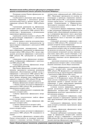 Математическая модель рейтинга официальных интернет-сайтов
органов исполнительной власти субъекта Российской Федерации…
Серия «Компьютерные технологии, управление, радиоэлектроника», выпуск 16 31
Основными целями Оценки официальных ин-
тернет-сайтов являются:
• необходимость реализации прав граждан на
получение информации о деятельности органов
исполнительной власти и органов местного само-
управления субъекта РФ (далее – ОИВ субъекта
РФ);
• организация размещения на официальных
интернет-сайтах ОИВ субъекта РФ актуальной
информации о деятельности ОИВ субъекта РФ в
соответствии с федеральными и региональными
нормативным правовыми актами;
• проведение единой политики в субъекте РФ
по предоставлению информации о деятельности
ОИВ субъекта РФ;
• оценка уровня и качества исполнения феде-
рального и регионального законодательства по
предоставлению информации о деятельности ОИВ
субъекта РФ;
• осуществление ежеквартального монито-
ринга информации, размещаемой на официальных
интернет-сайтах ОИВ субъекта РФ, с целью опре-
деления доступности информации о деятельности
ОИВ субъекта РФ, публикуемой на указанных
сайтах;
• проведение оценки официальных интернет-
сайтов, отображающих информацию о деятельно-
сти ОИВ субъекта РФ;
• определение рейтинга официальных интер-
нет-сайтов ОИВ субъекта РФ.
При Оценке официальных интернет-сайтов во
внимание принимаются механизмы размещения
информации, обеспечивающие удобный доступ к
информации о деятельности ОИВ субъекта РФ с
точки зрения интернет-пользователя. Также оцени-
вается уровень внедрения иных информационных
сервисов и открытость ОИВ субъекта РФ при пре-
доставлении информации о своей деятельности.
В Оценку официальных интернет-сайтов входят:
1. Оценка степени доступности информации о
деятельности ОИВ субъекта РФ, размещаемой на
официальном интернет-сайте.
2. Оценка информационного содержания офи-
циального интернет-сайта.
3. Оценка оформления официального интер-
нет-сайта.
4. Оценка технологических свойств офици-
ального интернет-сайта.
5. Оценка средств защиты информации офи-
циального интернет-сайта.
6. Оценка официальности интернет-сайта.
7. Оценка дополнительных сервисов офици-
ального интернет-сайта.
1. Оценка степени доступности информации о
деятельности ОИВ субъекта РФ складывается из
оценки:
• доступности официального интернет-сайта.
Оценка осуществляется на основании поисковых
запросов в поисковых системах Интернета сле-
дующего вида: «официальный сайт „ОИВ субъекта
РФ“». Мониторинг производится по полному на-
именованию и принятому сокращению наимено-
вания ОИВ субъекта РФ, а для высшего исполни-
тельного органа власти – по следующим наимено-
ваниям: «Администрация» и «Правительство».
Засчитывается попадание сайта в первые 20 ссы-
лок на результаты поиска;
• доступности формата информации. Отража-
ет факт размещения информации на официальном
интернет-сайте, обеспечивающей возможность поис-
ка и копирования фрагментов текста средствами
веб-обозревателя, а также возможность скачива-
ния фрагментов текста в текстовом или графиче-
ском формате;
• поисковой доступности информации о дея-
тельности ОИВ субъекта РФ, основанной на сле-
дующем алгоритме поиска информации:
− наличие внутреннего поиска информации на
официальном интернет-сайте по типовым названи-
ям разделов или разделов, близких по тематике, с
использованием встроенной системы навигации в
виде меню, карты сайта, ссылок и баннеров, а так-
же по ключевым словам с использованием интег-
рированных поисковых систем официального ин-
тернет-сайта;
− реализация механизмов поиска информации
на официальном интернет-сайте с использованием
внешних поисковых систем общего назначения.
2. Оценка информационного содержания офи-
циального интернет-сайта отражает исполнение
ОИВ субъекта РФ федерального и регионального
законодательства по предоставлению информации
о деятельности ОИВ субъекта РФ в части:
• наличия информации в соответствии со
статьями 13–14 Федерального закона «Об обеспе-
чении доступа к информации о деятельности госу-
дарственных органов и органов местного само-
управления», а также нормативными правовыми
актами субъекта Российской Федерации;
• степени полноты информации, характери-
зующей достаточность объема размещенной на
официальном интернет-сайте информации для
формирования целостного представления по соот-
ветствующему вопросу;
• степени достоверности информации, содер-
жащей сведения из нормативных правовых актов
либо представляющей собой нормативные право-
вые акты;
• актуальности информации, частота обнов-
ления которой установлена нормативными право-
выми актами.
3. Оценка оформления официального интер-
нет-сайта (структуры сайта).
Основным требованием к размещению инфор-
мации на официальном интернет-сайте является
удобство доступа к информации о деятельности
ОИВ субъекта РФ. Для этого оценивается функцио-
нальная структура официального интернет-сайта.
Copyright ОАО «ЦКБ «БИБКОМ» & ООО «Aгентство Kнига-Cервис»
 