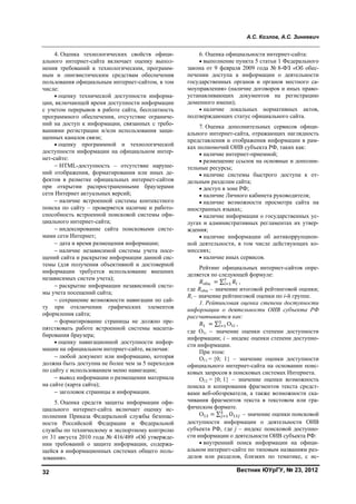 А.С. Козлов, А.С. Зинкевич
Вестник ЮУрГУ, № 23, 201232
4. Оценка технологических свойств офици-
ального интернет-сайта включает оценку выпол-
нения требований к технологическим, программ-
ным и лингвистическим средствам обеспечения
пользования официальным интернет-сайтом, в том
числе:
• оценку технической доступности информа-
ции, включающей время доступности информации
с учетом перерывов в работе сайта, бесплатность
программного обеспечения, отсутствие ограниче-
ний на доступ к информации, связанных с требо-
ваниями регистрации и/или использования защи-
щенных каналов связи;
• оценку программной и технологической
доступности информации на официальном интер-
нет-сайте:
− HTML-доступность – отсутствие наруше-
ний отображения, форматирования или иных де-
фектов в разметке официальных интернет-сайтов
при открытии распространенными браузерами
сети Интернет актуальных версий;
− наличие встроенной системы контекстного
поиска по сайту – проверяется наличие и работо-
способность встроенной поисковой системы офи-
циального интернет-сайта;
− индексирование сайта поисковыми систе-
мами сети Интернет;
− дата и время размещения информации;
− наличие независимой системы учета посе-
щений сайта и раскрытие информации данной сис-
темы (для получения объективной и достоверной
информации требуется использование внешних
независимых систем учета);
− раскрытие информации независимой систе-
мы учета посещений сайта;
− сохранение возможности навигации по сай-
ту при отключении графических элементов
оформления сайта;
− форматирование страницы не должно пре-
пятствовать работе встроенной системы масшта-
бирования браузера;
• оценку навигационной доступности инфор-
мации на официальном интернет-сайте, включая:
− любой документ или информацию, которая
должна быть доступна не более чем за 5 переходов
по сайту с использованием меню навигации;
− вывод информации о размещении материала
на сайте (карта сайта);
− заголовок страницы и информации.
5. Оценка средств защиты информации офи-
циального интернет-сайта включает оценку ис-
полнения Приказа Федеральной службы безопас-
ности Российской Федерации и Федеральной
службы по техническому и экспортному контролю
от 31 августа 2010 года № 416/489 «Об утвержде-
нии требований о защите информации, содержа-
щейся в информационных системах общего поль-
зования».
6. Оценка официальности интернет-сайта:
• выполнение пункта 5 статьи 1 Федерального
закона от 9 февраля 2009 года № 8-ФЗ «Об обес-
печении доступа к информации о деятельности
государственных органов и органов местного са-
моуправления» (наличие договоров и иных право-
устанавливающих документов на регистрацию
доменного имени);
• наличие локальных нормативных актов,
подтверждающих статус официального сайта.
7. Оценка дополнительных сервисов офици-
ального интернет-сайта, отражающих наглядность
представления и отображения информации в рам-
ках полномочий ОИВ субъекта РФ, таких как:
• наличие интернет-приемной;
• размещение ссылок на основные и дополни-
тельные ресурсы;
• наличие системы быстрого доступа к от-
дельным разделам сайта;
• доступ в зоне РФ;
• наличие Личного кабинета руководителя;
• наличие возможности просмотра сайта на
иностранных языках;
• наличие информации о государственных ус-
лугах и административных регламентах их утвер-
ждения;
• наличие информации об антикоррупцион-
ной деятельности, в том числе действующих ко-
миссиях;
• наличие иных сервисов.
Рейтинг официальных интернет-сайтов опре-
деляется по следующей формуле:
общ = ∑ ,
где Rобщ – значение итоговой рейтинговой оценки;
Ri – значение рейтинговой оценки по i-й группе.
1. Рейтинговая оценка степени доступности
информации о деятельности ОИВ субъекта РФ
рассчитывается как:
= ∑ О ,
где О1i − значение оценки степени доступности
информации; i – индекс оценки степени доступно-
сти информации.
При этом:
О11 = {0; 1} – значение оценки доступности
официального интернет-сайта на основании поис-
ковых запросов в поисковых системах Интернета.
О12 = {0; 1} – значение оценки возможность
поиска и копирования фрагментов текста средст-
вами веб-обозревателя, а также возможности ска-
чивания фрагментов текста в текстовом или гра-
фическом формате.
О = ∑ O – значение оценки поисковой
доступности информации о деятельности ОИВ
субъекта РФ, где j – индекс поисковой доступно-
сти информации о деятельности ОИВ субъекта РФ:
• внутренний поиск информации на офици-
альном интернет-сайте по типовым названиям раз-
делов или разделов, близких по тематике, с ис-
Copyright ОАО «ЦКБ «БИБКОМ» & ООО «Aгентство Kнига-Cервис»
 