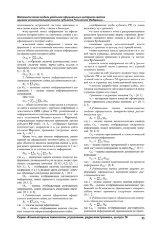 Математическая модель рейтинга официальных интернет-сайтов
органов исполнительной власти субъекта Российской Федерации…
Серия «Компьютерные технологии, управление, радиоэлектроника», выпуск 16 33
пользованием встроенной системы навигации в
виде меню, карты сайта, ссылок и баннеров;
• внутренний поиск информации на офици-
альном интернет-сайте по ключевым словам с ис-
пользованием интегрированных поисковых систем
официального интернет-сайта;
• внешний поиск информации – поиск ин-
формации с использованием внешних поисковых
систем общего назначения для поиска информации
на официальном интернет-сайте.
О = ∑ ,
где bn – отображает наличие (соответствие) пока-
зателей (наличие меню, карты сайта, ссылок и
баннеров), может принимать следующие значения:
bn = {0; 1}.
О132; О133 = {0; 1}.
2. Рейтинговая оценка информационного со-
держания интернет-сайта рассчитывается как:
= ∑ O ,
где О2i − значение оценки информационного со-
держания; i – индекс оценки информационного
содержания.
При этом:
O = ∑ ∑ ,
где a – общее количество подразделов в j-м разде-
ле сайта в соответствии с перечнем информации о
деятельности ОИВ субъекта РФ, размещаемой в
информационно-телекоммуникационной сети об-
щего пользования Интернет (далее – Перечень),
утвержденным нормативными правовыми актами
субъекта РФ (табл. 1); bn – отображает наличие
(соответствие) подраздела n в j-м разделе сайта
согласно Перечню, принимает следующие значе-
ния: bn = {0; 1}.
Кроме того, при анализе информации, разме-
щаемой на официальном интернет-сайте, по крите-
рию «Полнота» вводится экспертная оценка ej, кото-
рая может принимать значения в диапазоне от 0 до 1
в зависимости от степени полноты информации.
O = ∑ ∑ ,
где e2j – экспертная оценка степени полноты ин-
формации, размещенной в j-м разделе, может при-
нимать следующие значения: {0; 0,1; 0,2; 0,3; …;
0,9; 1}; bn – отображает наличие (соответствие)
подраздела n в j-м разделе сайта согласно Переч-
ню, принимает следующие значения: bn = {0; 1}.
О23 – оценка, отображающая достоверность
информации, может принимать следующие значе-
ния: {0; 1; 2}.
О24 – оценка, отображающая актуальность
информации, может принимать следующие значе-
ния: {0; 1; 2; 3}.
3. Рейтинговая оценка оформления офици-
ального интернет-сайта рассчитывается как:
= ∑ О + ,
где i – индекс оценки оформления;
О3i – оценка, отображающая наличие следую-
щих элементов оформления официального сайта:
• изображение герба субъекта РФ (в левом
верхнем углу страницы);
• строка основного меню с раскрывающимися
разделами (располагается вверху страницы, функ-
ционал основного меню описан в разделе III на-
стоящих Требований);
• название органа исполнительной власти
(вверху страницы по центру, под строкой меню);
• навигационная панель (располагается в ле-
вой части страницы, детальное описание навига-
ционной панели приведено в разделе IV настоя-
щих Требований);
• панель поиска информации по сайту (распо-
лагается в правой части страницы под строкой
основного меню);
• ссылки на сайт высшего должностного лица
субъекта РФ и на сайт высшего органа исполни-
тельной власти субъекта РФ (располагаются в ле-
вой части страницы под навигационной панелью);
• логотип разработчика интернет-сайта, ста-
тистика посещаемости сайта (располагаются внизу
страницы справа или слева).
Принимает следующие значения: О3i = {0; 1}.
e3 – экспертная оценка качества оформления,
может принимать следующие значения: e3= {0; 1;
2; 3}.
4. Рейтинговая оценка технологических
свойств официального интернет-сайта рассчи-
тывается как:
= ∑ O ,
где i – индекс оценки технологических свойств
сайта; O4i − оценка, отображающая доступность
информации, может принимать следующие значе-
ния: {0; 1; 2}.
O42 − оценка программной и технологической
доступности информации:
O = ∑ O ,
где j – индекс оценки программной и технологиче-
ской доступности информации на сайте; O = {0; 1}.
O43 − оценка навигационной доступности ин-
формации:
O = ∑ O ,
где j – индекс оценки навигационной доступности
информации; O = {0; 1}
5. Рейтинговая оценка средств защиты ин-
формации официальных интернет-сайтов рас-
считывается как:
= ∑ O ,
где i – индекс оценки средств защиты информа-
ции; O5i – оценка, отображающая выполнение тре-
бований по безопасности официальных интернет-
сайтов, может принимать следующие значения:
{0; 1; 2}.
6. Рейтинговая оценка официальности интер-
нет-сайтов рассчитывается как:
= ∑ O ,
где O6i − оценка, отображающая достоверность
указанной информации об официальном интернет-
Copyright ОАО «ЦКБ «БИБКОМ» & ООО «Aгентство Kнига-Cервис»
 