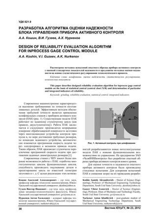 Вестник ЮУрГУ, № 23, 201238
Современное машиностроение характеризует-
ся высокими требованиями по точности изготав-
ливаемых деталей. Эффективным методом обеспе-
чения требуемой точности является применение
шлифовальных станков с прибором активного кон-
троля (ПАК) (рис. 1). Существующие модели ПАК
работают по заданному ступенчатому циклу (как
правило, двухступенчатому). Работа ПАК заклю-
чается в следующем: производится непрерывное
измерение обрабатываемой поверхности заготовки
через многокомандное устройство контроля при-
пуска и, по мере достижения требуемых размеров,
по командам задающего устройства, автоматиче-
ски изменяется программная скорость подачи че-
рез электропривод и механизм привода подачи.
Таким образом, ПАК производит ступенчатое пере-
ключение программной скорости подачи при дос-
тижении заданных диаметральных размеров [1].1
Современные станки с ЧПУ имеют более ши-
рокие возможности работы с ПАК: отработка мно-
гоступенчатых циклов, функциональных циклов,
способность производить ощупывание детали и
проектирование цикла по известной геометрии
заготовки и т. д. С целью реализации этих возмож-
Кошин Анатолий Александрович – д-р техн. наук,
профессор кафедры технологии машиностроения, Южно-
Уральский государственный университет; akoshin@inbox.ru
Гузеев Виктор Иванович – д-р техн. наук, профессор,
декан механико-технологического факультета, Южно-
Уральский государственный университет; gvi@susu.ac.ru
Нуркенов Антон Халилевич – аспирант кафедры тех-
нологии машиностроении, Южно-Уральский государст-
венный университет; nurkenovah@ya.ru
Рис. 1. Активный контроль при шлифовании
ностей разрабатываются новые интеллектуальные
модели ПАК с новыми функциональными воз-
можностями по управлению. На предприятии ЗАО
«ЧелябНИИконтроль» был разработан опытный об-
разец прибора активного контроля нового уровня.2
Для оценки точности и надежности опытного
прибора активного контроля были произведены
стендовые испытания. Для ускорения испытаний
ПАК и снижения затрат на их проведение разрабо-
Koshin Anatoly Alexandrovich – Doctor of Science (Engi-
neering), Professor of Mechanical Engineering Technology
Department, South Ural State University; akoshin@inbox.ru
Guzeev Viktor Ivanovich – Doctor of Science (Enginee-
ring), Professor, Dean of Mechanics and Technology Faculty,
South Ural State University; gvi@susu.ac.ru
Nurkenov Anton Khalilevich – post-graduate student of
Mechanical Engineering Technology Department, South
Ural State University; nurkenovah@ya.ru
УДК 621.9
РАЗРАБОТКА АЛГОРИТМА ОЦЕНКИ НАДЕЖНОСТИ
БЛОКА УПРАВЛЕНИЯ ПРИБОРА АКТИВНОГО КОНТРОЛЯ
А.А. Кошин, В.И. Гузеев, А.Х. Нуркенов
DESIGN OF RELIABILITY EVALUATION ALGORITHM
FOR INPROCESS GAGE CONTROL MODULE
A.A. Koshin, V.I. Guzeev, A.K. Nurkenov
Рассмотрена методика испытаний опытного образца прибора активного контроля
с оценкой стандартных показателей надежности и предложена методика оценки надеж-
ности на основе статистического регулирования технологического процесса.
Ключевые слова: шлифование, оценка надежности, статистическое регулирование,
комплексные показатели.
This paper describes designed reliability evaluation algorithm for inprocess gage control
module on the basis of statistical control (control chart X/R) and determination of particular
and integrated indicators of reliability.
Keywords: grinding, reliability evaluation, statistical control, integrated indicators.
Copyright ОАО «ЦКБ «БИБКОМ» & ООО «Aгентство Kнига-Cервис»
 