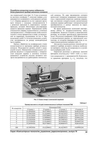 Разработка алгоритма оценки надежности
блока управления прибора активного контроля
Серия «Компьютерные технологии, управление, радиоэлектроника», выпуск 16 39
тан специальный стенд (рис. 2). Стенд установлен
на жесткую платформу 7, конусная оправка уста-
навливается в подвижном и неподвижном центрах
1 и 2. Оправка вращается за счет передачи крутя-
щего момента с помощью электродвигателя 6
с ременной передачей 8, управляемого электро-
приводом, который обеспечивает регулирование
скорости вращения оправки. Перемещение скобы
относительно оправки осуществляется с помощью
электродвигателя 3. Измерительная скоба испыта-
тельного стенда прикреплена к опоре, установлен-
ной на шариковых подшипниках на оси 4. При
испытаниях скоба 5 и отсчетно-командное устрой-
ство настраиваются на размер цилиндрической
части оправки.
Процесс обработки на шлифовальном станке
осуществляется по программе прибора активного
контроля. Моделируется уровень осевой и ради-
альной подачи. Наконечники измерительного уст-
ройства вводятся в соприкосновение с поверхно-
стью конусной оправки и контакты отсчетно-
командного устройства системы активного кон-
троля настраиваются на срабатывание окончатель-
ной команды. По мере продвижения суппорта
происходит измерение непрерывно уменьшающе-
гося с определенной скоростью диаметра оправки,
при достижении измерительными наконечниками
диаметра оправки срабатывает электроконтактный
преобразователь и данные заносятся на персо-
нальный компьютер.
Во время проведенных испытаний имитиро-
валась работа по четырехступенчатому циклу
шлифования. Задаются 4 подачи и диаметральные
размеры, на которых производятся переключения
подач. Результаты измерений с ПАК фиксируются
в автоматическом режиме на персональном ком-
пьютере, по которому формируется массив из че-
тырех взаимосвязанных выборок (табл. 1).
Для расчета индивидуальных показателей на-
дежности прибора активного контроля необходи-
мо проверить гипотезы об однородности и случай-
ности выборки (табл. 2) [2].
Определив расчетное и табличное значения
критериев, получили p(tk) = 0,923 > 0,05, т. е. гипо-
теза однородности x принимается [4]. В результа-
те сравнения критериев p qτ > τ получили, что
Рис. 2. Схема стенда с конической оправкой
Таблица 1
Пример массива из четырех взаимосвязанных выборок показаний ПАК
№ измерения
Показания ПАК
Ступень 1 Ступень 2 Ступень 3 Ступень 4
1 23,20545926 20,47700412 20,06485975 20,06145243
2 21,58625926 21,35260412 20,14273975 20,03791243
3 22,52125926 22,07200412 20,12227975 20,03175243
4 22,10105926 21,09080412 20,08025975 20,06013243
5 21,67425926 21,42960412 20,23887975 20,11425243
6 21,57305926 21,41640412 20,19289975 20,08697243
7 23,20545926 20,47700412 20,06485975 20,06145243
… … … … …
200 19,74925926 19,32200412 20,16539975 19,99985243
Copyright ОАО «ЦКБ «БИБКОМ» & ООО «Aгентство Kнига-Cервис»
 
