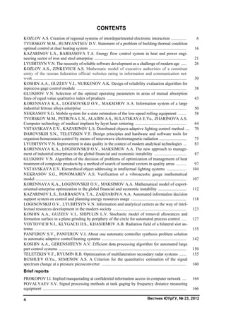 Вестник ЮУрГУ, № 23, 20124
CONTENTS
KOZLOV A.S. Creation of regional systems of interdepartmental electronic interaction ............... 6
TVERSKOY M.M., RUMYANTSEV D.V. Statement of a problem of building thermal condition
optimal control at dual heating system ............................................................................................. 16
KAZARINOV L.S., BARBASOVA T.A. Energy flow control system in heat and power engi-
neering sector of iron and steel enterprise ........................................................................................ 21
LYUBITSYN V.N. The necessity of reliable software development as a challenge of modern age ..... 26
KOZLOV A.S., ZINKEVICH A.S. Mathematic model of executive authorities of a constituet
entity of the russian federation official websites rating in information and communication net-
work .................................................................................................................................................. 30
KOSHIN A.A., GUZEEV V.I., NURKENOV A.K. Design of reliability evaluation algorithm for
inprocess gage control module ......................................................................................................... 38
GLUKHOV V.N. Selection of the optimal operating parameters in areas of mutual absorption
lines of equal value qualitative index of products ............................................................................ 43
KORENNAYA K.A., LOGINOVSKIJ O.V., MAKSIMOV A.A. Information system of a large
industrial ferrous alloys enterprise ................................................................................................... 50
NEKRASOV S.G. Mobile system for a state estimation of the low-speed rolling equipment ........ 58
TVERSKOY M.M., PETROVA L.N., ALADIN A.S., SULATSKAYA E.Yu., ZHARINOVA A.S.
Computer technology of medical implants by layer laser sintering ................................................. 64
VSTAVSKAYA E.V., KAZARINOV L.S. Distributed objects adaptive lighting control method .... 70
DAROVSKIH S.N., TELETZKIN V.F. Design principles and hardware and software tools for
organism homeostasis control by means of microwave electromagnetic radiation .......................... 75
LYUBITSYN V.N. Improvement in data quality in the context of modern analytical technologies ... 83
KORENNAYA K.A., LOGINOVSKIJ O.V., MAKSIMOV A.A. The new approach to manage-
ment of industrial enterprises in the global financial and economic instability ............................... 87
GLUKHOV V.N. Algorithm of the decision of problems of optimization of management of heat
treatment of composite products by a method of search of nominal vectors in quality areas .......... 97
VSTAVSKAYA E.V. Hierarchical object addressing in intellectual lighting systems ................... 104
NEKRASOV S.G., PONOMAREV A.S. Verification of a vibroacustic gauge mathematical
model ................................................................................................................................................ 107
KORENNAYA K.A., LOGINOVSKIJ O.V., MAKSIMOV A.A. Mathematical model of export-
oriented enterprise optimization in the global financial and economic instability ........................... 112
KAZARINOV L.S., BARBASOVA T.A., ZAKHAROVA A.A. Automated information decision
support system on control and planning energy resources usage ..................................................... 118
LOGINOVSKIJ O.V., LYUBITSYN V.N. Information and analytical centers as the way of intel-
lectual resources development in the modern society ...................................................................... 123
KOSHIN A.A., GUZEEV V.I., SHIPULIN L.V. Stochastic model of removal allowances and
formation surface in a plane grinding by periphery of the circle for automated process control ..... 127
VOYTOVICH N.I., KLYGACH D.S., KHASHIMOV A.B. Radiation field of а bilateral slot an-
tenna ................................................................................................................................................. 135
PANFEROV S.V., PANFEROV V.I. About one automatic controller synthesis problem solution
in automatic adaptive control heating systems ................................................................................. 142
KOSHIN A.A., GERENSHTEYN A.V. Efficient data processing algorithm for automated large
part control systems .......................................................................................................................... 150
TELETZKIN V.F., RYUMIN R.B. Optimization of multilateration secondary radar systems ....... 155
BUSHUEV O.Yu., SEMENOV A.S. A Criterion for the quantitative estimation of the signal
spectrum change at a pressure piezoconverter ................................................................................. 160
Brief reports
PROKOPOV I.I. Implied masquerading at confidential information access in computer network .... 164
POVALYAEV S.V. Signal processing methods at tank gaging by frequency distance measuring
equipment ......................................................................................................................................... 166
Copyright ОАО «ЦКБ «БИБКОМ» & ООО «Aгентство Kнига-Cервис»
 
