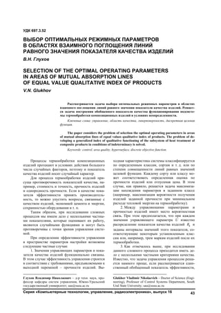 Серия «Компьютерные технологии, управление, радиоэлектроника», выпуск 16 43
Процессы термообработки композиционных
изделий протекают в условиях действия большого
числа случайных факторов, поэтому и показатель
качества изделий носит случайный характер.1
Для процесса термообработки изделий при-
суща противоречивость показателей качества, на-
пример, стоимость и точность, прочность изделий
и однородность прочности. Если в качестве пока-
зателя эффективности принять производитель-
ность, то можно упустить вопросы, связанные с
качеством изделий, экономией цемента и энергии,
сохранностью оборудования и т. п.
Таким образом, при исследовании сложных
процессов мы имеем дело с несколькими частны-
ми показателями, которые оценивают их работу,
являются случайными функциями и могут быть
противоречивы с точки зрения управления систе-
мой.
При определении эффективности управления
в пространстве параметров настройки возможны
следующие частные случаи:
1. Значения управляющих параметров и пока-
зателя качества изделий функционально связаны.
В этом случае эффективность управления строится
в соответствии с требованиями, предъявляемыми к
выходной переменой – прочности изделий. Вы-
Глухов Владимир Николаевич – д-р техн. наук, про-
фессор кафедры систем управления, Южно-Уральский
государственный университет; sau@susu.ac.ru
ходная характеристика системы классифицируется
по определенным классам, сортам и т. д. или по
степени совмещенности линий равных значений
целевой функции. Каждому сорту или классу мо-
жет соответствовать определенная оценка по
прочности изделий или отпускная цена. В этом
случае, как правило, решается задача максимиза-
ции нахождения параметров в заданном классе
(например, максимизация вероятности получения
изделий заданной прочности при минимальном
расходе тепловой энергии на термообработку).2
2. Между управляющими параметрами и
прочностью изделий имеет место вероятностная
связь. При этом предполагается, что при каждом
значении управляющего параметра U известно
распределение показателя качества изделий kR и
заданы интервалы значений этого показателя, со-
ответствующие некоторым установленным клас-
сам или, например, трем маркам изделий после их
термообработки.
3. Как отмечалось выше, при исследовании
данного сложного процесса приходится иметь де-
ло с несколькими частными критериями качества.
Известно, что задача управления процессом реша-
ется намного проще, если рассматривается един-
ственный обобщенный показатель эффективности,
Glukhov Vladimir Nikolaevich – Doctor of Science (Engi-
neering), Professor of Control Systems Department, South
Ural State University; sau@susu.ac.ru
УДК 697.3.52
ВЫБОР ОПТИМАЛЬНЫХ РЕЖИМНЫХ ПАРАМЕТРОВ
В ОБЛАСТЯХ ВЗАИМНОГО ПОГЛОЩЕНИЯ ЛИНИЙ
РАВНОГО ЗНАЧЕНИЯ ПОКАЗАТЕЛЯ КАЧЕСТВА ИЗДЕЛИЙ
В.Н. Глухов
SELECTION OF THE OPTIMAL OPERATING PARAMETERS
IN AREAS OF MUTUAL ABSORPTION LINES
OF EQUAL VALUE QUALITATIVE INDEX OF PRODUCTS
V.N. Glukhov
Рассматривается задача выбора оптимальных режимных параметров в областях
взаимного поглощения линий равного значения показателя качества изделий. Решает-
ся задача построения обобщенного показателя качества функционирования подсисте-
мы термообработки композиционных изделий в условиях неопределенности.
Ключевые слова: управление, область качества, гиперповерхность, дискретная целевая
функция.
The paper considers the problem of selection the optimal operating parameters in areas
of mutual absorption lines of equal values qualitative index of products. The problem of de-
veloping a generalized index of qualitative functioning of the subsystem of heat treatment of
composite products in conditions of indeterminacy is solved.
Keywords: control, area quality, hypersurface, discrete objective function.
Copyright ОАО «ЦКБ «БИБКОМ» & ООО «Aгентство Kнига-Cервис»
 
