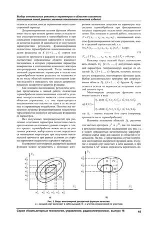 Выбор оптимальных режимных параметров в областях взаимного
поглощения линий равного значения показателя качества изделий
Серия «Компьютерные технологии, управление, радиоэлектроника», выпуск 16 45
годность изделия, иногда ограничения носят одно-
сторонний характер.
Детерминированная целевая функция обычно
имеет место при низком уровне помех в подсисте-
мах смесеприготовления и термообработки и при
совпадении управляющих параметров и показате-
ля качества изделий. В зависимости от полученной
характеристики результата функционирования
подсистемы термообработки композиционные из-
делия разделены на K ( )1, ...,k s= сортов или
классов по прочности и каждому из них ставятся в
соответствие определенные области взаимного
поглощения, в которых управляющие параметры
инвариантны к соотношению компонент векторов
контролируемых возмущений. Тогда множество
значений управляющих параметров в подсистеме
термообработки можно разделить на подмножест-
ва по числу областей взаимного поглощения (сор-
тов изделий) и определить тем самым детермини-
рованную дискретную целевую функцию.
Как показали исследования, результаты кото-
рых представлены в данной работе, подсистема
термообработки композиционных изделий в усло-
виях неопределенности является стохастическим
объектом управления, т. е. она характеризуется
неоднозначностью отклика на одни и те же вход-
ные и управляющие воздействия. Поэтому все по-
казатели качества функционирования подсистемы
термообработки являются случайными функциями
ее параметров.
Вид полученных гиперповерхностей при раз-
личных сочетаниях параметров подсистемы смесе-
приготовления на основных уровнях говорит о том,
что процесс термообработки можно вести на раз-
личных режимах, выбор одного из них определяет-
ся минимумом энергозатрат при получении макси-
мальной прочности при равных условиях со сторо-
ны параметров подсистемы сырьевого передела.
Построение многомерной дискретной целевой
функции можно осуществить с помощью алго-
ритмов назначения допусков на параметры под-
системы термообработки при фиксированных
текущих параметрах подсистемы смесеприготов-
ления. Как показано в данной работе, показатель
( )1 1 2 3, ..., ; , ,nF F x x u u u= , оценивающий каче-
ство функционирования системы управления, име-
ет s градаций сортов изделий, т. е.
( )
( )
1 1 2 3 1
1 1 1 2 3
0 , ..., ; , , I сорт;
..........
, ..., ; , , -й сорт.
n
s n s
F x x u u u F
F F x x u u u F s−
≤ ≤ −
≤ ≤ −
(1)
Каждому сорту изделий будет соответство-
вать область kD ( )1, ...,k s= допустимых вариа-
ций параметров. Аппроксимируя каждую из об-
ластей kD ( )1, ...,k s= брусом, получим, исполь-
зуя его координаты, многомерную функцию цели.
Выбор дополнительного критерия при аппрокси-
мации области kD ( )1, ...,k s= брусом kB опре-
деляется исходя из вероятности получения изде-
лий данного сорта.
Многомерную дискретную функцию цели
можно записать в виде
( )
1 1 1 1
1 1 2 1 2
1 2 1 1
, если ; ;
, ........
, если ; ,
j j j i i i
s s s s
s j j j i i i
b x x x u u u
X U
b x x x u u u
 ≤ ≤ ≤ ≤

ϕ = 

≤ ≤ ≤ ≤
(2)
где kb – оценка изделия k-го сорта (например,
прочности после термообработки).
Взаимное положение областей kD различно
для частных критериев 4
y и 28
y , как это показано
в результате проведенных исследований (см. рис. 1),
и может определяться качественными характери-
стиками сырья даже для каждой из областей в от-
дельности. На рис. 2 представлены случаи построе-
ния многомерной дискретной функции цели. В слу-
чае а низший сорт включает в себя высший, и при
настройке САУ можно определить вероятность по-
а) б)
Рис. 2. Виды многомерной дискретной функции качества:
а – низший сорт включает в себя высший; б – с учетом ограничений по участкам
3
22u
2
22u
1
22u
1
12u
2
12u
3
12u
2U
1U
3
11u 2
11u 1
11u 1
21u 2
21u 3
21u
I
III
II
2U
1U
2
22u
1
22u
1
12u
I III
II IV
Copyright ОАО «ЦКБ «БИБКОМ» & ООО «Aгентство Kнига-Cервис»
 