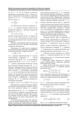 Выбор оптимальных режимных параметров в областях взаимного
поглощения линий равного значения показателя качества изделий
Серия «Компьютерные технологии, управление, радиоэлектроника», выпуск 16 47
тов ( )1, ...,k s= , как это показано в результате
проведенных исследований на рис. 2. Задача сво-
дится к определению в пространстве параметров
областей kD ( )1, ...,k s= , соответствующих каж-
дому k-му сорту, т. е.
1
m
k ki
k
D D
=
=  . (5)
Для определения допусков на параметры iu
( )1, ...,i n= , в пределах которых подсистема тер-
мообработки работает с требуемым показателем
качества 4
y и 28
y , т. е.
( )1 2,ik i ikF F X U F≤ ≤ , (6)
проведем аппроксимацию области kD брусом 0B
или vB , или nB . После решения S задач дискрет-
ная обобщенная функция цели запишется как вы-
ражение (2).
Номинал, доставляющий максимум критерию
оптимальности Q, будем называть оптимальным
номиналом и обозначать 0
nu .
Основываясь на теоретических положениях
В.В. Здора, рассмотрим подсистему термообработки,
математическая модель которой имеет вид (7)
( ), ,y f X U= Θ
  
, (7)
где y – показатель качества изделий; X

– k-вектор
контролируемых параметров; U

– l-вектор
управления. Векторы Θ

, X

и U

удовлетворяют
ограничениям ˆΘ∈Θ

; ˆX X∈

; ˆU U∈

, где ˆΘ , ˆX ,
ˆU – заданные ограниченные множества. Случай-
ные отклонения значений компонент Θ

, X

, U

приводят к неопределенности показателя качества
изделий y. Учитывая это обстоятельство, на пока-
затель качества y устанавливаем ограничения
[ ]1 2,y y , так как реализация всей партии изделий с
одним и тем же значением показателя качества их
невозможна. Область допустимых значений пока-
зателя качества, отображенная в пространстве
компонент Θ

, X

, U

, определяет множество их
допустимых отклонений
( ){ }1 2, , , ,n l k
jD X U R y f X U y+ +
= Θ ∈ ≤ Θ ≤
     
. (8)
Математическое решение проблемы управле-
ния качеством композиционных изделий состоит в
том, чтобы определить область jD и выбрать
принадлежащие ей нΘ

, нX

, нU

, которые с уче-
том возможных случайных отклонений обеспечи-
вали бы для всей партии изделий лучшие в сред-
нем значения показателя качества. Эту проблему
можно записать как задачу стохастического про-
граммирования.
На основе предпосылок работ В.В. Здора вы-
делим два уровня параметрического управления:
нижний, реализующий параметрическое управле-
ние с помощью компонент Θ

, X

, U

, и верхний,
определяющий критерий управления в зависимо-
сти от полноты информации об изменении показа-
теля качества изделий у. Информация о показателе
качества имеется следующая: заданы допустимые
пределы изменения показателя качества 1y , 2y ;
построена функция качества ( ),h yϕ , характери-
зующая изменение качественных оценок изделий в
зависимости от изменений значений у; определена
плотность распределения показателя качества
( )p y . На основании этой информации и в зависи-
мости от ее сочетания вырабатывается стратегия
управления процессом термообработки и опреде-
ляется оптимальное задание на управление.
При этом следует различать две ситуации:
1. Функция качества ( ),h yϕ определена на
верхнем уровне параметрического управления ка-
чеством изделий. Тогда оптимальное задание на
управление 0
y определяется также на верхнем
уровне, а выбор оптимального управления 0
u с
учетом погрешности измерения X

и отработки
U

осуществляется из условия обеспечения мак-
симальной вероятности выполнения [ ]1 2,y y y∈ .
2. Функция качества определена на нижнем
уровне, т. е. определена функция ( ), uϕ ν
 
. Тогда
выбор оптимального 0
u

осуществляется по крите-
рию эффективности.
Рассмотрим выбор стратегии на верхнем
уровне параметрического управления качеством
композиционных изделий.
Заданы только допустимые пределы измене-
ния показателя качества, т. е. функция качества
определена в виде
( )
[ ]
[ ]
1 2
1 2
1, если ;
,
0, если .
y y , y
h y
y y , y
 ∈
ϕ = 
∉
(9)
Такое управление определим как безусловное, и
одна из возможных рекомендаций для выбора оп-
тимального задания заключается в определении
0 1 2
2
y y
y
+
= , (10)
где 0
y – оптимальное задание на управление. Вы-
бор управления осуществляется по модели
( )0
, ,y f X U= Θ
  
. (11)
Учитывая, что в результате проведенных экспери-
ментов на объекте определена плотность распре-
деления вероятности ( )p y и установлены ограни-
чения 1y , 2y , то по критерию параметрической
надежности
( ) ( )
2
1
0 0
max ,
y
l
y
p l p y l dy= Ψ   (12)
при 1 2y l y≤ ≤ определим оптимальное задание
Copyright ОАО «ЦКБ «БИБКОМ» & ООО «Aгентство Kнига-Cервис»
 