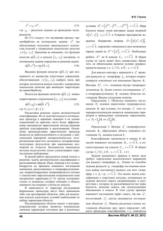 В.Н. Глухов
Вестник ЮУрГУ, № 23, 201248
0 0
py y l= + , (13)
где py – расчетное задание до проведения экспе-
риментов.
Из (11) следует, что настраивая процесс тер-
мообработки на оптимальное задание 0
y , мы
обеспечиваем получение максимального количе-
ства изделий с однородным показателем качества
[ ]1 2,y y y∈ . Принимая во внимание, что функция
качества ( ),h yϕ в допуске [ ]1 2,y y построена, то
оптимальное задание определим из решения задачи
( ) ( )0
, extr ,
y
h y h yϕ = . (14)
Введение функции качества ( ),h yϕ дает воз-
можность из множества допустимых управлений,
обеспечивающих [ ]1 2,y y y∈ , выбрать такое, при
котором достигается выпуск изделий с однородным
показателем качества при минимуме энергозатрат
на термообработку.
Используя функцию качества ( ),h yϕ , можно
корректировать ограничения [ ]1 2,y y из условия
( ) ( )0
, ,h y h yβϕ = ρϕ , (15)
где 0 1< ρ < ; 1,2β = .
Рассмотрим решение задачи автоматической
классификации. Из-за чувствительности оптималь-
ных процедур к вариации лежащих в их основе
ограничений на практике часто более эффектив-
ными оказываются эвристические методы решения
проблем классификации и распознавания. Основ-
ными преимуществами эвристических процедур
являются их работоспособность в ситуациях с мак-
симальной априорной неопределенностью, алго-
ритмическая простота, наглядность интерпретации
полученных результатов при максимально воз-
можной их точности. Большинство имеющихся
методов недостаточно полно удовлетворяют пере-
численным требованиям.
В данной работе предлагается новый подход к
решению задачи автоматической классификации и
распознавания образов. Идея, лежащая в его основе,
базируется на принципе взаимного поглощения
номиналов, расположенных в гиперпараллелепипе-
дах, аппроксимирующих гиперповерхности отклика
с плоскостями параллельными координатным осям
настроечных параметров [1–3]: группу составляют
только те номиналы, которые попадают в область
взаимного поглощения с учетом их допуска.
В зависимости от характера исследования
формальные процедуры могут быть применены
либо для группировки объектов, либо для выделе-
ния классов идентичных условий (наблюдения по
набору параметров объекта).
Рассматриваемые объекты имеют n векторов,
координатами которых являются номинальные
значения параметров состояния при n различных
условиях { }н н(1) н(2) н( )
, , ..., N
i i i iX x x x= , 1,i n= . Мера
близости между этими векторами задана метрикой
( )н н
,i jd x x , , 1,i j n= в N-мерном пространстве ко-
ординат. Квадратная матрица ( ){ }н н
,i jD d x x= ,
, 1,i j n= , определяет совокупность всех возможных
парных связей на { }н н
iX x= , 1,i n= . Необходимо
разбить н
X на K классов sC , 1,s k= . В общем
случае их число может быть неизвестным. Кроме
того, не обязательным является условие непересе-
каемости классов, т. е. s tC C ≠ ∅ , , 1,s t k= .
Для каждого вектора с вершиной в н
ix прове-
дем радиусом iρ гиперсферу iζ , которую аппрок-
симируем описанным или вписанным брусом iB .
Векторы н
tX , t i≠ , попавшие внутрь гиперпарал-
лелепипеда iB , будем считать поглощенными н
ix ,
а гиперпараллелепипед iB назовем областью по-
глощения. Введем следующие понятия.
Определение 1. Областью взаимного погло-
щения iD назовем пересечение гиперпараллеле-
пипедов iB при условии, что центры н
ix этих ги-
перпараллелепипедов являются номиналами пара-
метров и принадлежат указанному пересечению,
т. е. н
i i i i
q q
D B x B= ⇔  .
Определение 2. Центры н
ix гиперпараллеле-
пипедов iB , образующих область взаимного по-
глощения iD , назовем классом С.
Классификация заключается в поиске K об-
ластей взаимного поглощения sD , 1,s k= , и со-
ответствующих им классов sC , 1,s k= . В общем
случае s tC C ≠ ∅ , , 1,s t k= , s t≠ .
Задание решающего правила в явном виде
требует определения аналитического выражения
для радиуса гиперсферы iρ . Одним из способов
задания радиусов iρ гиперсфер поглощения явля-
ется выбор постоянного радиуса для всех гипер-
сфер, т. е. iρ = ρ , 1,i n= . Это сводит задачу клас-
сификации к известным методам, основанным на
задании жесткого порога дискриминации, в соот-
ветствии с которым не рассматриваются все меры
близости, меньшие порога, как недопускающие
объединение в классы. В этом случае принцип
взаимного поглощения теряет смысл, так как н
ix ,
поглотивший н
jx , всегда оказывается поглощен-
ным объектом н
jx . Именно различная степень по-
глощения объектами друг друга определяет гиб-
кость процедуры классификации, т. е. появляется
Copyright ОАО «ЦКБ «БИБКОМ» & ООО «Aгентство Kнига-Cервис»
 