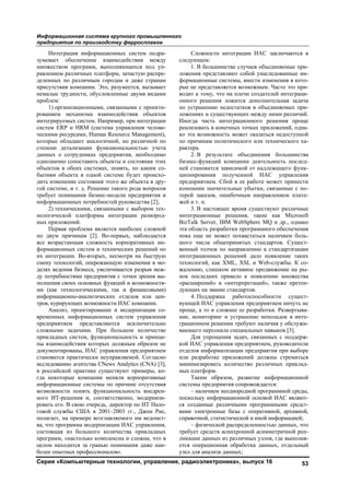 Информационная система крупного промышленного
предприятия по производству ферросплавов
Серия «Компьютерные технологии, управление, радиоэлектроника», выпуск 16 53
Интеграция информационных систем подра-
зумевает обеспечение взаимодействия между
множеством программ, выполняющихся под уп-
равлением различных платформ, зачастую распре-
деленных по различным городам и даже странам
присутствия компании. Это, разумеется, вызывает
немалые трудности, обусловленные двумя видами
проблем:
1) организационными, связанными с проекти-
рованием механизма взаимодействия объектов
интегрируемых систем. Например, при интеграции
систем ERP и HRM (система управления челове-
ческими ресурсами, Human Resource Management),
которые обладают аналогичной, но различной по
степени детализации функциональностью учета
данных о сотрудниках предприятия, необходимо
однозначно сопоставить объекты и состояния этих
объектов в обеих системах, понять, по каким со-
бытиям объекта в одной системе будет происхо-
дить изменение состояния этого же объекта в дру-
гой системе, и т. д. Решение такого рода вопросов
требует понимания бизнес-модели предприятия и
информационных потребностей руководства [2];
2) техническими, связанными с выбором тех-
нологической платформы интеграции разнород-
ных приложений.
Первая проблема является наиболее сложной
по двум причинам [2]. Во-первых, наблюдается
все возрастающая сложность корпоративных ин-
формационных систем и технических решений по
их интеграции. Во-вторых, несмотря на быструю
смену технологий, опережающую изменения в мо-
делях ведения бизнеса, увеличивается разрыв меж-
ду потребностями предприятия с точки зрения вы-
полнения своих основных функций и возможностя-
ми (как технологическими, так и финансовыми)
информационно-аналитических отделов или цен-
тров, курирующих возможности ИАС компании.
Анализ, проектирование и модернизация со-
временных информационных систем управления
предприятием представляются исключительно
сложными задачами. При большом количестве
прикладных систем, функциональность и принци-
пы взаимодействия которых должным образом не
документированы, ИАС управления предприятием
становится практически неуправляемой. Согласно
исследованию агентства CNews Analytics (CNA) [3],
в российской практике существуют примеры, ко-
гда некоторые компании меняли корпоративные
информационные системы по причине отсутствия
возможности понять функциональность внедрен-
ного ИТ-решения и, соответственно, модернизи-
ровать его. В свою очередь, директор по ИТ Нало-
говой службы США в 2001–2003 гг., Джон Рис,
полагает, на примере возглавляемого им ведомст-
ва, что программа модернизации ИАС управления,
состоящая из большого количества прикладных
программ, «настолько комплексна и сложна, что в
целом находится за гранью понимания даже наи-
более опытных профессионалов».
Сложности интеграции ИАС заключаются в
следующем:
1. В большинстве случаев объединяемые при-
ложения представляют собой унаследованные ин-
формационные системы, внести изменения в кото-
рые не представляется возможным. Часто это при-
водит к тому, что на плечи создателей интеграци-
онного решения ложится дополнительная задача
по устранению недостатков в объединяемых при-
ложениях и существующих между ними различий.
Иногда часть интеграционного решения проще
реализовать в конечных точках приложений, одна-
ко эта возможность может оказаться недоступной
по причинам политического или технического ха-
рактера.
2. В результате объединения большинства
бизнес-функций компании деятельность послед-
ней становится зависимой от надлежащего функ-
ционирования полученной ИАС управления
предприятием. Сбой в ее работе может принести
компании значительные убытки, связанные с по-
терей заказов, ошибочным направлением плате-
жей и т. п.
3. В настоящее время существуют различные
интеграционные решения, такие как Microsoft
BizTalk Server, IBM WebSphere MQ и др., однако
эта область разработки программного обеспечения
пока еще не может похвастаться наличием боль-
шого числа общепринятых стандартов. Сущест-
венный толчок по направлению к стандартизации
интеграционных решений дало появление таких
технологий, как XML, XSL и Web-службы. К со-
жалению, слишком активное продвижение на ры-
нок последних привело к появлению множества
«расширений» и «интерпретаций», также претен-
дующих на звание стандартов.
4. Поддержка работоспособности сущест-
вующей ИАС управления предприятием ничуть не
проще, а то и сложнее ее разработки. Развертыва-
ние, мониторинг и устранение неполадок в инте-
грационном решении требуют наличия у обслужи-
вающего персонала специальных навыков [3].
Для упрощения задач, связанных с поддерж-
кой ИАС управления предприятием, руководители
отделов информатизации предприятия при выборе
или разработке приложений должны стремиться
минимизировать количество различных приклад-
ных платформ.
Таким образом, развитие информационной
системы предприятия сопровождается:
– наличием неоднородной программной среды,
поскольку информационной основой ИАС являют-
ся созданные различными программными средст-
вами электронные базы с оперативной, архивной,
справочной, статистической и иной информацией;
– физической распределенностью данных, что
требует средств асинхронной асимметричной реп-
ликации данных из различных узлов, где выполня-
ется операционная обработка данных, отдельный
узел для анализа данных;
Copyright ОАО «ЦКБ «БИБКОМ» & ООО «Aгентство Kнига-Cервис»
 