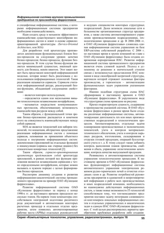 Информационная система крупного промышленного
предприятия по производству ферросплавов
Серия «Компьютерные технологии, управление, радиоэлектроника», выпуск 16 55
и специфичные информационные системы, с кото-
рыми информационным системам предприятия
необходимо взаимодействовать.
Идея создать среду и механизм эффективного
взаимодействия существующего многообразия ин-
формационных систем и лежит в основе сервисно-
ориентированной архитектуры (Service-Oriented
Architecture, или SOA).
Для разработки этой архитектуры произво-
дится декомпозиция функциональных блоков биз-
нес-процессов на следующие уровни: цепочки
бизнес-процессов; бизнес-процессы; функции биз-
нес-процессов. В этом случае бизнес-функция яв-
ляется минимальной сущностью, имеющей цен-
ность для бизнеса, неким квантом. Этот квант мо-
жет быть представлен некоторой информационной
моделью, которая может быть реализована с ис-
пользованием информационных технологий. Такая
реализация называется сервисом. Сервисом счита-
ется информационный ресурс, реализующий биз-
нес-функцию, обладающий следующими свойст-
вами:
– является повторно используемым;
– определяется одним или несколькими явны-
ми технологически независимыми интерфейсами;
– вызывается посредством коммуникацион-
ных протоколов, обеспечивающих возможность
взаимодействия ресурсов между собой.
Таким образом, с функциональной точки зре-
ния бизнес-приложение распадается в конечном
итоге на совокупность взаимодействующих между
собой сервисов.
SOA не является технологией или набором тех-
нологий, это концепция, абстрактное представление
реализации информационных систем с помощью
сервисов, основанная на применении объектного
подхода к построению информационных систем:
декомпозиция (приложений на отдельные функции)
и инкапсуляция (сервисы как «черные ящики») без
относительно конкретных технологий [2].
Таким образом, сервисно-ориентированная
архитектура представляет собой архитектуру
приложений, в рамках которой все функции при-
ложения являются независимыми сервисами с чет-
ко определенными интерфейсами, которые можно
вызывать в нужном порядке с целью формирова-
ния бизнес-процессов.
Рассмотрим динамику создания и развития
информационно-аналитической системы промыш-
ленного предприятия на примере ОАО «Кузнецкие
ферросплавы».
Развитие информационной системы ОАО
«Кузнецкие ферросплавы» за период с конца
1990-х гг. до настоящего времени преодолело не-
сколько этапов. На первом этапе компьютеры спо-
собствовали электронной подготовке различного
рода документаций и автоматизации некоторых
расчетных процедур в отдельных отделах пред-
приятия, затем появились автоматизированные
рабочие места (АРМы) отдельных руководителей
и ведущих специалистов некоторых структурных
подразделений. Далее возникли локальные сети в
большинстве организационных структур предпри-
ятия, а также системы автоматизированного управ-
ления производственными подразделениями, тех-
нологическими процессами и др. В 2004–2006 гг.
в ОАО «Кузнецкие ферросплавы» сложилась еди-
ная информационная система управления на базе
ERP-системы собственной разработки. С 2006 г.
по настоящее время в группе компаний во главе с
ОАО «Кузнецкие ферросплавы» была создана со-
временная корпоративная ИАС. Развитие инфор-
мационной системы промышленного предприятия
является очень сложной задачей. Подход к ус-
пешному ее решению в значительной степени
связан с возможностью представления ИАС ком-
пании в виде своеобразной матричной структуры,
вертикали которой отражают основные факторы
производства, а горизонтали – автоматизацию
функциональных задач управления указанными
факторами.
Именно подобная структурная схема ИАС
сформирована к настоящему времени в ОАО
«Кузнецкие ферросплавы». В укрупненном виде
эта структурная схема приведена на рисунке.
Кратко охарактеризуем сущность, содержание
и преимущества указанной системы. В ОАО «Куз-
нецкие ферросплавы» в разное время были созда-
ны различные информационные системы, автома-
тизирующие деятельность тех или иных производ-
ственных подразделений и технологических про-
цессов. Автоматизировались отдельные задачи
планирования производственных и экономических
показателей, учета и контроля материально-
технического обеспечения, учета и контроля сырь-
евых ресурсов, изготовления, складирования и
отгрузки готовой продукции, операций бухгалтер-
ского учета и т. д. К этому следует также добавить
контроль выполнения планов производства, снаб-
жения и сбыта, управление логистическими цепоч-
ками, контроль качества выпускаемой продукции.
Развивались и автоматизированные системы
управления технологическими процессами. К на-
стоящему времени в ОАО «Кузнецкие ферроспла-
вы» функционируют информационные системы
автоматического управления электрическим ре-
жимом рудно-термических печей и отчистки отхо-
дящих газов и др. Развитие потребностей руково-
дства предприятия в адекватной и непротиворечи-
вой информации о работе всех производственных
и иных подразделений компании, необходимость
во взаимоувязке действующих информационных
систем, а также новые возможности IT-технологий
способствовали тому, что топ-менеджмент пред-
приятия поставил задачу интеграции сложившего-
ся конгломерата локальных информационных сис-
тем и отдельных управленческих и аналитических
задач в единую ИАС ОАО «Кузнецкие ферроспла-
вы». С этой целью рассматривались варианты при-
обретения зарубежных разработок либо создания
Copyright ОАО «ЦКБ «БИБКОМ» & ООО «Aгентство Kнига-Cервис»
 