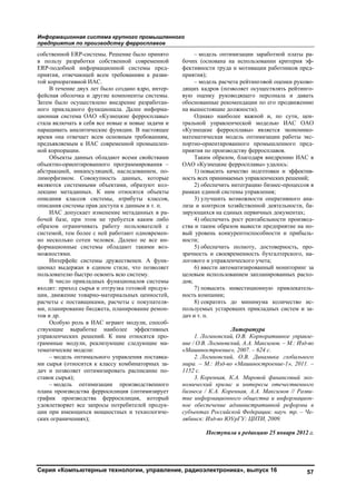 Информационная система крупного промышленного
предприятия по производству ферросплавов
Серия «Компьютерные технологии, управление, радиоэлектроника», выпуск 16 57
собственной ERP-системы. Решение было принято
в пользу разработки собственной современной
ERP-подобной информационной системы пред-
приятия, отвечающей всем требованиям к разви-
той корпоративной ИАС.
В течение двух лет было создано ядро, интер-
фейсная оболочка и другие компоненты системы.
Затем было осуществлено внедрение разработан-
ного прикладного функционала. Далее информа-
ционная система ОАО «Кузнецкие ферросплавы»
стала включать в себя все новые и новые задачи и
наращивать аналитические функции. В настоящее
время она отвечает всем основным требованиям,
предъявляемым к ИАС современной промышлен-
ной корпорации.
Объекты данных обладают всеми свойствами
объектно-ориентированного программирования –
абстракцией, инкапсуляцией, наследованием, по-
лиморфизмом. Совокупность данных, которые
являются системными объектами, образуют кол-
лекцию метаданных. К ним относятся объекты
описания классов системы, атрибуты классов,
описания системы прав доступа к данным и т. п.
ИАС допускает изменение метаданных в ра-
бочей базе, при этом не требуется каким либо
образом ограничивать работу пользователей с
системой, тем более с ней работают одновремен-
но несколько сотен человек. Далеко не все ин-
формационные системы обладают такими воз-
можностями.
Интерфейс системы дружественен. А функ-
ционал выдержан в едином стиле, что позволяет
пользователю быстро освоить всю систему.
В число прикладных функционалов системы
входят: приход сырья и отгрузка готовой продук-
ции, движение товарно-материальных ценностей,
расчеты с поставщиками, расчеты с покупателя-
ми, планирование бюджета, планирование ремон-
тов и др.
Особую роль в ИАС играют модули, способ-
ствующие выработке наиболее эффективных
управленческих решений. К ним относятся про-
граммные модули, реализующие следующие ма-
тематические модели:
– модель оптимального управления поставка-
ми сырья (относится к классу комбинаторных за-
дач и позволяет оптимизировать расписание по-
ставок сырья);
– модель оптимизации производственного
плана производства ферросилиция (оптимизирует
график производства ферросилиция, который
удовлетворяет все запросы потребителей продук-
ции при имеющихся мощностных и технологиче-
ских ограничениях);
– модель оптимизации заработной платы ра-
бочих (основана на использовании критерия эф-
фективности труда и мотивации работников пред-
приятия);
– модель расчета рейтинговой оценки руково-
дящих кадров (позволяет осуществлять рейтинго-
вую оценку руководящего персонала и давать
обоснованные рекомендации по его продвижению
на вышестоящие должности).
Однако наиболее важной и, по сути, цен-
тральной управленческой моделью ИАС ОАО
«Кузнецкие ферросплавы» является экономико-
математическая модель оптимизации работы экс-
портно-ориентированного промышленного пред-
приятия по производству ферросплавов.
Таким образом, благодаря внедрению ИАС в
ОАО «Кузнецкие ферросплавы» удалось:
1) повысить качество подготовки и эффектив-
ность всех принимаемых управленческих решений;
2) обеспечить интеграцию бизнес-процессов в
рамках единой системы управления;
3) улучшить возможности оперативного ана-
лиза и контроля хозяйственной деятельности, ба-
зирующихся на единых первичных документах;
4) обеспечить рост рентабельности производ-
ства и таким образом вывести предприятие на но-
вый уровень конкурентоспособности и прибыль-
ности;
5) обеспечить полноту, достоверность, про-
зрачность и своевременность бухгалтерского, на-
логового и управленческого учета;
6) ввести автоматизированный мониторинг за
целевым использованием запланированных расхо-
дов;
7) повысить инвестиционную привлекатель-
ность компании;
8) сократить до минимума количество ис-
пользуемых устаревших прикладных систем и за-
дач и т. п.
Литература
1. Логиновский, О.В. Корпоративное управле-
ние / О.В. Логиновский, А.А. Максимов. – М.: Изд-во
«Машиностроение», 2007. – 624 с.
2. Логиновский, О.В. Динамика глобального
мира. – М.: Изд-во «Машиностроение-1», 2011. –
1152 с.
3. Коренная, К.А. Мировой финансовый эко-
номический кризис и интересы отечественного
бизнеса / К.А. Коренная, А.А. Максимов // Разви-
тие информационного общества и информацион-
ное обеспечение административной реформы в
субъектах Российской Федерации: науч. тр. – Че-
лябинск: Изд-во ЮУрГУ: ЦНТИ, 2009.
Поступила в редакцию 25 января 2012 г.
Copyright ОАО «ЦКБ «БИБКОМ» & ООО «Aгентство Kнига-Cервис»
 