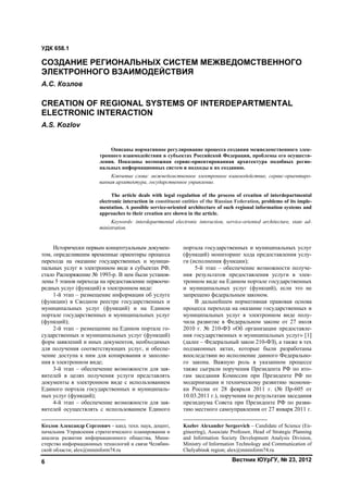 Вестник ЮУрГУ, № 23, 20126
Исторически первым концептуальным докумен-
том, определившим временные ориентиры процесса
перехода на оказание государственных и муници-
пальных услуг в электронном виде в субъектах РФ,
стало Распоряжение № 1993-р. В нем были установ-
лены 5 этапов перехода на предоставление первооче-
редных услуг (функций) в электронном виде:1
1-й этап – размещение информации об услуге
(функции) в Сводном реестре государственных и
муниципальных услуг (функций) и на Едином
портале государственных и муниципальных услуг
(функций);
2-й этап – размещение на Едином портале го-
сударственных и муниципальных услуг (функций)
форм заявлений и иных документов, необходимых
для получения соответствующих услуг, и обеспе-
чение доступа к ним для копирования и заполне-
ния в электронном виде;
3-й этап – обеспечение возможности для зая-
вителей в целях получения услуги представлять
документы в электронном виде с использованием
Единого портала государственных и муниципаль-
ных услуг (функций);
4-й этап – обеспечение возможности для зая-
вителей осуществлять с использованием Единого
Козлов Александр Сергеевич – канд. техн. наук, доцент,
начальник Управления стратегического планирования и
анализа развития информационного общества, Мини-
стерство информационных технологий и связи Челябин-
ской области; alex@mininform74.ru
портала государственных и муниципальных услуг
(функций) мониторинг хода предоставления услу-
ги (исполнения функции);
5-й этап – обеспечение возможности получе-
ния результатов предоставления услуги в элек-
тронном виде на Едином портале государственных
и муниципальных услуг (функций), если это не
запрещено федеральным законом.2
В дальнейшем нормативная правовая основа
процесса перехода на оказание государственных и
муниципальных услуг в электронном виде полу-
чила развитие в Федеральном законе от 27 июля
2010 г. № 210-ФЗ «Об организации предоставле-
ния государственных и муниципальных услуг» [1]
(далее – Федеральный закон 210-ФЗ), а также в тех
подзаконных актах, которые были разработаны
впоследствии во исполнение данного Федерально-
го закона. Важную роль в указанном процессе
также сыграли поручения Президента РФ по ито-
гам заседания Комиссии при Президенте РФ по
модернизации и техническому развитию экономи-
ки России от 28 февраля 2011 г. (№ Пр-605 от
10.03.2011 г.), поручения по результатам заседания
президиума Совета при Президенте РФ по разви-
тию местного самоуправления от 27 января 2011 г.
Kozlov Alexander Sergeevich – Candidate of Science (En-
gineering), Associate Professor, Head of Strategic Planning
and Information Society Development Analysis Division,
Ministry of Information Technology and Communication of
Chelyabinsk region; alex@mininform74.ru
УДК 658.1
СОЗДАНИЕ РЕГИОНАЛЬНЫХ СИСТЕМ МЕЖВЕДОМСТВЕННОГО
ЭЛЕКТРОННОГО ВЗАИМОДЕЙСТВИЯ
А.С. Козлов
CREATION OF REGIONAL SYSTEMS OF INTERDEPARTMENTAL
ELECTRONIC INTERACTION
A.S. Kozlov
Описаны нормативное регулирование процесса создания межведомственного элек-
тронного взаимодействия в субъектах Российской Федерации, проблемы его осуществ-
ления. Показаны возможная сервис-ориентированная архитектура подобных регио-
нальных информационных систем и подходы к их созданию.
Ключевые слова: межведомственное электронное взаимодействие, сервис-ориентиро-
ванная архитектура, государственное управление.
The article deals with legal regulation of the process of creation of interdepartmental
electronic interaction in constituent entities of the Russian Federation, problems of its imple-
mentation. A possible service-oriented architecture of such regional information systems and
approaches to their creation are shown in the article.
Keywords: interdepartmental electronic interaction, service-oriented architecture, state ad-
ministration.
Copyright ОАО «ЦКБ «БИБКОМ» & ООО «Aгентство Kнига-Cервис»
 