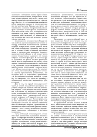 С.Г. Некрасов
Вестник ЮУрГУ, № 23, 201260
заключается в проведении анализа формы сигнала
высокочастотной вибрации, возбуждаемой вслед-
ствие дефекта ударным импульсом, и вычисления
некоего параметра дефекта (пик-фактор, к-фактор,
крест-фактор и т. п.), отличающихся разным спо-
собом определения пиковых и среднеквадратич-
ных значений сигнала. Важным недостатком ме-
тода является сложность его применения для кон-
троля состояния низкооборотных подшипников,
когда в масляной пленке даже бездефектных под-
шипников из-за малой скорости происходит ис-
чезновение эффекта «клина» [4], появляются час-
тые разрывы и, как следствие, возникают ложные
ударные импульсы.
Более высокими возможностями обладает ме-
тод контроля состояния подшипников качения по
спектру огибающей высокочастотной случайной
вибрации, возбуждаемой силами трения в масля-
ной пленке подшипника и ударными импульсами
при ее разрывах. Спектр огибающей дает инфор-
мацию о периодических изменениях мощности
высокочастотной вибрации в той полосе частот,
которая предварительно выделяется из сигнала
вибрации полосовым фильтром. В настоящее вре-
мя существует два разных по своей физической
основе метода вибрационной диагностики, полу-
чивших одинаковое название (метод огибающей)
из-за одинаковой последовательности операций
преобразования, применяемых к периодическим
и случайным компонентам сигнала. Но если пер-
вый метод, применяемый для разделения близких
по частоте гармонических составляющих, ис-
пользуется реже, то второй метод, применяемый
для исследования колебаний мощности случай-
ных составляющих, стал одним из основных в
вибрационной диагностике вращающегося обо-
рудования.
Дело в том, что первый использует полосу
частот, в которой под действием сил трения или
ударных импульсов возникает сильная резонанс-
ная вибрация с собственными частотами колеба-
ний тела качения или наружного (неподвижного)
кольца подшипника. Второй подход заключается в
использовании более высокочастотной нерезо-
нансной вибрации, возбуждаемой этими же сила-
ми [3, 5]. Оба подхода дают близкие результаты,
но лишь в том случае, когда в полосу частот соот-
ветствующего фильтра не попадают гармониче-
ские составляющие вибрации, превышающие по
мощности случайную вибрацию, наличие которых
приводит к тому, что спектр огибающей начинает
давать искаженную информацию о состоянии
подшипника.
Метод огибающей позволяет решать множе-
ство задач диагностики подшипников качения и
других узлов роторных машин [6], включая то, что
спектральный анализ огибающей позволяет обна-
руживать в подшипнике качения зарождающиеся
дефекты не только поверхностей качения, но и
скольжения, в частности сепаратора. Появляется
возможность диагностировать низкооборотные
подшипники, в которых даже при нормальной ра-
боте возникают ударные импульсы, причем диаг-
ностика в этом случае возможна также потому, что
в дефектных подшипниках периодически изменя-
ется частота возникновения ударных импульсов и,
следовательно, мощность высокочастотной вибра-
ции. Кроме того, дефекты, которые приводят к
разрыву масляной пленки и появлению ударных
импульсов, могут обнаруживаться еще до того, как
величина дефекта будет достаточна для разрыва
масляной пленки и возникновения ударных им-
пульсов.
Естественно, что метод огибающей имеет и
свои недостатки. Первый заключается в том, что
на начальном этапе развития дефектов смазки раз-
рывы масляной пленки могут быть нерегулярны-
ми, а спектральный анализ огибающей нечувстви-
телен к непериодическим изменениям мощности
высокочастотной вибрации. Вторым недостатком
может считаться необходимость длительного на-
копления сигнала в течение 50–100 оборотов под-
шипника против 2–3 оборотов при использовании
метода ударных импульсов, причем частота вра-
щения за это время не должна меняться более чем
на 1–2 %. Третий недостаток имеется у всех высо-
кочастотных методов – разная чувствительность
метода к дефектам неподвижного кольца подшип-
ника, тел качения, сепаратора и подвижного коль-
ца, так как на пути распространения высокочас-
тотной вибрации в зависимости от вида дефекта
либо нет ни одной переходной поверхности со
слоем смазки, либо такая поверхность есть и, сле-
довательно, она интенсивно поглощает звук.
Еще один недостаток заключается в том, что,
как показывают эксперименты, при наличии не-
скольких сильных дефектов по мере их дальней-
шего развития чувствительность метода падает.
Для компенсации этого недостатка, параллельно
спектру огибающей высокочастотной вибрации,
проводят наблюдение за наличием сильных дефек-
тов по спектру низкочастотной и среднечастотной
вибрации подшипникового узла, измеряемой в
направлении действия статической нагрузки на
подшипник. Таким образом, можно заключить, что
только разумное сочетание методов может решить
поставленную задачу диагностики.
В предлагаемой системе базовым является
метод огибающей высокочастотной вибрации, ко-
торый позволяет проводить раннюю диагностику
зарождающихся дефектов и реализован нами ана-
логовыми средствами в виде отдельного высоко-
частотного канала.
В низкочастотном канале проводится анализ
по спектру низкочастотной и среднечастотной
вибрации подшипникового узла, а также исполь-
зуется метод «ударных импульсов», который, не-
смотря на свою избыточность, хорошо дополняет
спектральные методы. Этот канал работает пооче-
редно с высокочастотным каналом.
Copyright ОАО «ЦКБ «БИБКОМ» & ООО «Aгентство Kнига-Cервис»
 