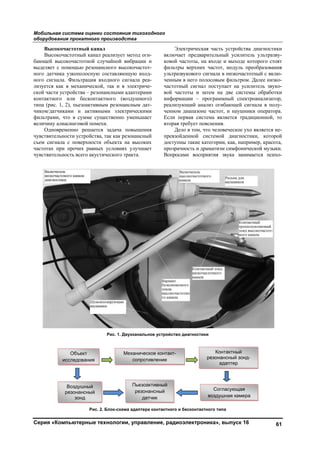Мобильная система оценки состояния тихоходного
оборудования прокатного производства
Серия «Компьютерные технологии, управление, радиоэлектроника», выпуск 16 61
Высокочастотный канал
Высокочастотный канал реализует метод оги-
бающей высокочастотной случайной вибрации и
выделяет с помощью резонансного высокочастот-
ного датчика узкополосную составляющую вход-
ного сигнала. Фильтрация входного сигнала реа-
лизуется как в механической, так и в электриче-
ской части устройства – резонансными адаптерами
контактного или бесконтактного (воздушного)
типа (рис. 1, 2), пьезоактивным резонансным дат-
чиком/датчиками и активными электрическими
фильтрами, что в сумме существенно уменьшает
величину алиасинговой помехи.
Одновременно решается задача повышения
чувствительности устройства, так как резонансный
съем сигнала с поверхности объекта на высоких
частотах при прочих равных условиях улучшает
чувствительность всего акустического тракта.
Электрическая часть устройства диагностики
включает предварительный усилитель ультразву-
ковой частоты, на входе и выходе которого стоят
фильтры верхних частот, модуль преобразования
ультразвукового сигнала в низкочастотный с вклю-
ченным в него полосовым фильтром. Далее низко-
частотный сигнал поступает на усилитель звуко-
вой частоты и затем на две системы обработки
информации – программный спектроанализатор,
реализующий анализ огибающей сигнала в полу-
ченном диапазоне частот, и наушники оператора.
Если первая система является традиционной, то
вторая требует пояснения.
Дело в том, что человеческое ухо является не-
превзойденной системой диагностики, которой
доступны такие категории, как, например, красота,
прозрачность и драматизм симфонической музыки.
Вопросами восприятия звука занимается психо-
Рис. 1. Двухканальное устройство диагностики
Рис. 2. Блок-схема адаптера контактного и бесконтактного типа
Объект
исследования
Воздушный
резонансный
зонд
Механическое контакт-
сопротивление
Контактный
резонансный зонд-
адаптер
Согласующая
воздушная камера
Пьезоактивный
резонансный
датчик
Copyright ОАО «ЦКБ «БИБКОМ» & ООО «Aгентство Kнига-Cервис»
 