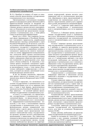 Создание региональных систем межведомственного
электронного взаимодействия
Серия «Компьютерные технологии, управление, радиоэлектроника», выпуск 16 7
№ 4 (г. Оренбург) по вопросу «О мерах по повы-
шению качества предоставления государственных
и муниципальных услуг населению».
Организационную и методическую поддержку
процесса на федеральном уровне обеспечила работа
Правительственной комиссии по внедрению ин-
формационных технологий в деятельность государ-
ственных органов и органов местного самоуправле-
ния и ее Подкомиссии по использованию информа-
ционных технологий при предоставлении государ-
ственных и муниципальных услуг, а также работа
Совета по региональной информатизации.
Кроме того, в 2010 г. был утвержден Систем-
ный проект формирования в Российской Федера-
ции электронного правительства, разработанный
Министерством массовых коммуникаций и связи
Российской Федерации [2]. В частности, в нем бы-
ли уточнены понятия информационного общества,
электронного государства и электронного прави-
тельства и определено, что важнейшим элементом
электронного правительства является взаимодей-
ствие на основе информационно-коммуникацион-
ных технологий (ИКТ) органов исполнительной
власти и органов местного самоуправления между
собой и гражданским обществом при осуществле-
нии полномочий по предоставлению услуг граж-
данам и бизнес-сообществу. К сожалению, в сис-
темном проекте построение электронного прави-
тельства на региональном и муниципальном уров-
не рассматривается только с точки зрения обяза-
тельных требований к инфраструктуре, в той сте-
пени, в которой она связана с реализацией полно-
мочий федеральных органов власти.
И все же базовым документом, определяю-
щим процесс перехода на оказание услуг в элек-
тронном виде, является Федеральный закон 210-ФЗ.
В частности:
• Статья 4 определяет, что «возможность по-
лучения государственных и муниципальных услуг
в электронной форме, если это не запрещено зако-
ном, а также в иных формах, предусмотренных
законодательством Российской Федерации, по вы-
бору заявителя» – это основной принцип предос-
тавления государственных и муниципальных услуг.
• Статья 2, п. 6 определяет, что «предоставле-
ние государственных и муниципальных услуг в
электронной форме – это предоставление государ-
ственных и муниципальных услуг с использовани-
ем информационно-телекоммуникационных тех-
нологий, в том числе с использованием портала
государственных и муниципальных услуг, много-
функциональных центров, универсальной элек-
тронной карты и других средств, включая осуще-
ствление в рамках такого предоставления элек-
тронного взаимодействия между государственны-
ми органами, органами местного самоуправления,
организациями и заявителями». Под заявителями
понимаются физические или юридические лица (за
исключением государственных органов, государ-
ственных внебюджетных фондов и их территори-
альных подразделений, органов местного само-
управления) либо их уполномоченные представи-
тели, обратившиеся в орган, предоставляющий го-
сударственные или муниципальные услуги, с за-
просом о предоставлении данной услуги, выражен-
ным в устной, письменной или электронной форме.
• Статья 5, п. 3 закрепляет право заявителя на
получение государственных и муниципальных
услуг в электронной форме, если это не запрещено
законом.
• Статья 6, п. 2 обязывает органы, предостав-
ляющие государственные услуги и муниципаль-
ные услуги, обеспечивать возможность получения
заявителем государственной или муниципальной
услуги в электронной форме, если это не запреще-
но законом.
• Статья 7 запрещает органам, предоставляю-
щим государственные и муниципальные услуги, в
п. 2 требовать от заявителя представления доку-
ментов и информации, в том числе об оплате госу-
дарственной пошлины, взимаемой за предоставле-
ние государственных и муниципальных услуг, ко-
торые находятся в распоряжении органов, предос-
тавляющих государственные и муниципальные ус-
луги, в п. 3 осуществление действий, в том числе
согласований, необходимых для получения госу-
дарственных и муниципальных услуг и связанных с
обращением в иные государственные органы, орга-
ны местного самоуправления, организации.
• Статья 10 определяет «требования к органи-
зации предоставления государственных и муници-
пальных услуг в электронной форме»:
1) предоставление в установленном порядке
информации заявителям и обеспечение доступа
заявителей к сведениям о государственных и му-
ниципальных услугах;
2) подача заявителем запроса и иных докумен-
тов, необходимых для предоставления государствен-
ной или муниципальной услуги, и прием таких за-
проса и документов с использованием единого пор-
тала государственных и муниципальных услуг;
3) получение заявителем сведений о ходе вы-
полнения запроса о предоставлении государствен-
ной или муниципальной услуги;
4) взаимодействие органов, предоставляющих
государственные услуги, органов, предоставляю-
щих муниципальные услуги, иных государственных
органов, органов местного самоуправления, органи-
заций, участвующих в предоставлении предусмот-
ренных государственных и муниципальных услуг;
5) получение заявителем результата предос-
тавления государственной или муниципальной
услуги, если иное не установлено Федеральным
законом 210-Ф3;
6) иные действия, необходимые для предостав-
ления государственной или муниципальной услуги.
Однако по состоянию на 1 июля 2011 г. (срок
вступления в силу основных положений Феде-
рального закона 210-Ф3 в первой редакции) суще-
ствовал ряд нерешенных проблем:
Copyright ОАО «ЦКБ «БИБКОМ» & ООО «Aгентство Kнига-Cервис»
 