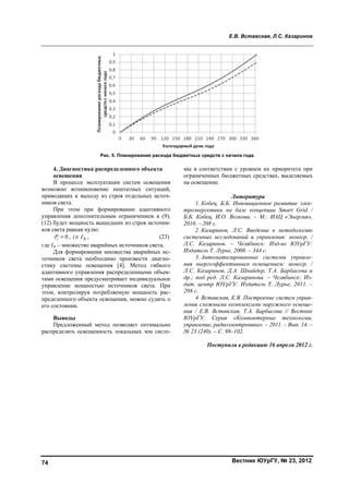 Е.В. Вставская, Л.С. Казаринов
Вестник ЮУрГУ, № 23, 201274
4. Диагностика распределенного объекта
освещения
В процессе эксплуатации систем освещения
возможно возникновение нештатных ситуаций,
приводящих к выходу из строя отдельных источ-
ников света.
При этом при формировании адаптивного
управления дополнительным ограничением в (9),
(12) будет мощность вышедших из строя источни-
ков света равная нулю:
0iP = , Аi I∈ , (23)
где IA – множество аварийных источников света.
Для формирования множества аварийных ис-
точников света необходимо произвести диагно-
стику системы освещения [4]. Метод гибкого
адаптивного управления распределенными объек-
тами освещения предусматривает индивидуальное
управление мощностью источников света. При
этом, контролируя потребляемую мощность рас-
пределенного объекта освещения, можно судить о
его состоянии.
Выводы
Предложенный метод позволяет оптимально
распределять освещенность локальных зон систе-
мы в соответствии с уровнем их приоритета при
ограниченных бюджетных средствах, выделяемых
на освещение.
Литература
1. Кобец, Б.Б. Инновационное развитие элек-
троэнергетики на базе концепции Smart Grid /
Б.Б. Кобец, И.О. Волкова. – М.: ИАЦ «Энергия»,
2010. – 208 с.
2. Казаринов, Л.С. Введение в методологию
системных исследований и управления: моногр. /
Л.С. Казаринов. – Челябинск: Изд-во ЮУрГУ:
Издатель Т. Лурье, 2008. – 344 с.
3. Автоматизированные системы управле-
ния энергоэффективным освещением: моногр. /
Л.С. Казаринов, Д.А. Шнайдер, Т.А. Барбасова и
др.; под ред. Л.С. Казаринова. – Челябинск: Из-
дат. центр ЮУрГУ: Издатель Т. Лурье, 2011. –
208 с.
4. Вставская, Е.В. Построение систем управ-
ления сложными комплексами наружного освеще-
ния / Е.В. Вставская, Т.А. Барбасова // Вестник
ЮУрГУ. Серия «Компьютерные технологии,
управление, радиоэлектроника». – 2011. – Вып. 14. –
№ 23 (240). – С. 98–102.
Поступила в редакцию 16 апреля 2012 г.
Рис. 5. Планирование расхода бюджетных средств с начала года
Copyright ОАО «ЦКБ «БИБКОМ» & ООО «Aгентство Kнига-Cервис»
 