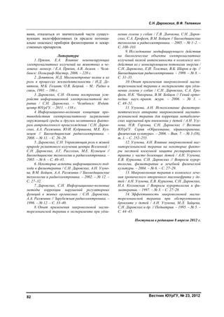 С.Н. Даровских, В.Ф. Тележкин
Вестник ЮУрГУ, № 23, 201282
вами, отказаться от значительной части сущест-
вующих малоэффективных (в пределе потенци-
ально опасных) приборов физиотерапии и лекар-
ственных препаратов.
Литература
1. Пряхин, Е.А. Влияние неионизирующих
электромагнитных излучений на животных и че-
ловека: моногр. / Е.А. Пряхин, А.В. Аклеев. – Челя-
бинск: Полиграф-Мастер, 2006. – 220 с.
2. Девятков, Н.Д. Миллиметровые волны и их
роль в процессах жизнедеятельности / Н.Д. Де-
вятков, М.Б. Голант, О.В. Бецкий. – М.: Радио и
связь, 1991. – 186 с.
3. Даровских, С.Н. Основы построения уст-
ройств информационной электромагнитной те-
рапии / С.Н. Даровских. – Челябинск: Издат.
центр ЮУрГУ. – 2011. – 138 с.
4. Информационно-волновая концепция про-
тиводействия электромагнитному загрязнению
окружающей среды и другим негативным факто-
рам антропогенного происхождения / С.Н. Даров-
ских, А.А. Разживин, Ю.И. Кудряшова, М.Е. Куз-
нецов // Биомедицинская радиоэлектроника. –
2008. – № 11. – С. 20–28.
5. Даровских, С.Н. Управляющая роль в живой
природе реликтового излучения центра Вселенной /
С.Н. Даровских, А.Г. Рассохин, М.Е. Кузнецов //
Биомедицинские технологии и радиоэлектроника. –
2005. – № 6. – С. 40–45.
6. Некоторые аспекты информационного под-
хода в физиотерапии / С.Н. Даровских, А.Н. Узуно-
ва, В.М. Бойцов, А.А. Разживин // Биомедицинские
технологии и радиоэлектроника. – 2002. – № 12. –
С. 27–32.
7. Даровских, С.Н. Информационно-волновые
методы коррекции нарушений регуляторных
функций в живых организмах / С.Н. Даровских,
А.А. Разживин // Зарубежная радиоэлектроника. –
1996. – № 12. – С. 33–40.
8. Опыт применения микроволновой магни-
торезонансной терапии в эксперименте при удли-
нении голени у собак / Г.В. Дьячкова, С.Н. Даров-
ских, С.А. Ерофеев, В.М. Бойцов // Биомедицинские
технологии и радиоэлектроника. – 2005. – № 1–2. –
С. 100–103.
9. Исследование модифицирующего действия
на биологические объекты электромагнитных
излучений низкой интенсивности в комплексе воз-
действия их с ионизирующими потоками энергии /
С.Н. Даровских, Е.И. Толстых, В.Б. Шаров и др. //
Биомедицинская радиоэлектроника. – 1999. – № 8. –
С. 31–35.
10. Опыт применения микроволновой магни-
торезонансной терапии в эксперименте при удли-
нении голени у собак / С.Н. Даровских, С.А. Еро-
феев, Н.К. Чикорина, В.М. Бойцов // Гений орто-
педии: науч.-практ. журн. – 2006. – № 1. –
С. 48–51.
11. Узунова, А.Н. Использование физиотера-
певтического аппарата микроволновой магнито-
резонансной терапии для коррекции метаболиче-
ских нарушений при пневмонии у детей / А.Н. Узу-
нова, Н.В. Горлова, С.Н. Даровских // Вестник
ЮУрГУ. Серия «Образование, здравоохранение,
физическая культура». – 2006. – Вып. 7. – № 3 (58),
т. 1. – С. 252–255.
12. Узунова, А.Н. Влияние микроволновой маг-
ниторезонансной терапии на некоторые факто-
ры местной иммунной защиты респираторного
тракта у часто болеющих детей / А.Н. Узунова,
Е.В. Курилова, С.Н. Даровских // Вопросы курор-
тологии, физиотерапии и лечебной физической
культуры. – 2004. – № 6. – С. 27–29.
13. Микроволновая терапия в комплексе лече-
ния хронического вторичного пиелонефрита у де-
тей / А.Н. Узунова, Е.В. Курилова, С.Н. Даровских,
Н.А. Козловская // Вопросы курортологии и фи-
зиотерапии. – 1997. – № 3. – С. 27–28.
14. Эффективность микроволновой магни-
торезонансной терапии при обструктивном
бронхите у детей / А.Н. Узунова, М.Л. Зайцева,
С.Н. Даровских и др. // Педиатрия. – 1995. – № 5. –
С. 44–45.
Поступила в редакцию 8 апреля 2012 г.
Copyright ОАО «ЦКБ «БИБКОМ» & ООО «Aгентство Kнига-Cервис»
 