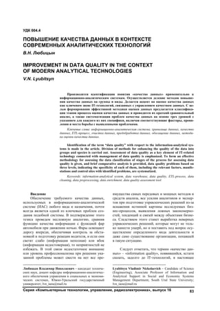 Серия «Компьютерные технологии, управление, радиоэлектроника», выпуск 16 83
Введение1
Обеспечение требуемого качества данных,
используемых в информационно-аналитической
системе (ИАС) любого вида и назначения, почти
всегда является одной из ключевых проблем соз-
дания подобной системы. В подтверждение этого
тезиса проведем несложную аналогию, сравнив
функцию качества информации с функцией фар
автомобиля при движении ночью. Фары освещают
дорогу впереди, обеспечивая контроль за обста-
новкой и подготовку реакции водителя, и если они
светят слабо (информация неполная) или вбок
(информация недостоверная), то неприятностей не
избежать. В этой связи недостаточное внимание
или уровень профессионализма при решении ука-
занной проблемы может свести на нет все пре-
Любицын Владимир Николаевич – кандидат техниче-
ских наук, доцент кафедры информационно-аналитичес-
кого обеспечения управления в социальных и экономи-
ческих системах, Южно-Уральский государственный
университет; lvn_iaou@mail.ru
имущества самых передовых и мощных методов и
средств анализа, все усилия аналитиков и экспер-
тов при подготовке управленческих решений из-за
искажения истинной картины исследуемых биз-
нес-процессов, выявления ложных закономерно-
стей, тенденций и связей между объектами бизне-
са. Следствием этого станет выработка неверных
управленческих решений, которые могут не толь-
ко нанести ущерб, но и поставить под вопрос осу-
ществление определенного вида деятельности и
даже само существование организации, попавшей
в такую ситуацию.2
Следует отметить, что термин «качество дан-
ных» – «information quality», появившийся, кстати
сказать, задолго до IT-технологий, в настоящее
Lyubitsyn Vladimir Nickolaevich – Candidate of Science
(Engineering), Associate Professor of Information and
Analytical Support in Social and Economic Systems
Management Department, South Ural State University;
lvn_iaou@mail.ru
УДК 004.4
ПОВЫШЕНИЕ КАЧЕСТВА ДАННЫХ В КОНТЕКСТЕ
СОВРЕМЕННЫХ АНАЛИТИЧЕСКИХ ТЕХНОЛОГИЙ
В.Н. Любицын
IMPROVEMENT IN DATA QUALITY IN THE CONTEXT
OF MODERN ANALYTICAL TECHNOLOGIES
V.N. Lyubitsyn
Производится идентификация понятия «качество данных» применительно к
информационно-аналитическим системам. Осуществляется деление методов повыше-
ния качества данных на группы и виды. Делается акцент на оценке качества данных
как ключевом звене IT-технологий, связанных с управлением качеством данных. С це-
лью формирования эффективной методики оценки данных предлагается классифика-
ция этапов процесса оценки качества данных и проводится их краткий сравнительный
анализ, а также систематизация проблем качества данных на основе трех уровней с
указанием для каждого из них специфики, включая соответствующие факторы, прояв-
ления и места борьбы с выявленными проблемами.
Ключевые слова: информационно-аналитическая система, хранилище данных, качество
данных, ETL-процесс, очистка данных, предобработка данных, обогащение данных, методи-
ка оценки качества данных.
Identification of the term “data quality” with respect to the information-analytical sys-
tems is made in the article. Division of methods for enhancing the quality of the data into
groups and species is carried out. Assessment of data quality as a key element of IT-related
technology connected with management of data quality is emphasized. To form an effective
methodology for assessing the data classification of stages of the process for assessing data
quality is given, and brief comparative analysis is provided, data quality problems based on
three levels, indicating the specificity of each of them, including the relevant factors, manife-
stations and control sites with identified problems, are systematized.
Keywords: information-analytical system, data warehouse, data quality, ETL-process, data
cleaning, data preprocessing, data enrichment, data quality assessment tool.
Copyright ОАО «ЦКБ «БИБКОМ» & ООО «Aгентство Kнига-Cервис»
 