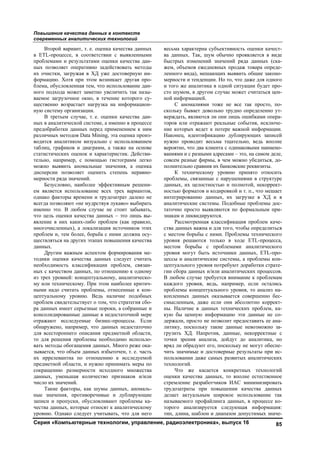 Повышение качества данных в контексте
современных аналитических технологий
Серия «Компьютерные технологии, управление, радиоэлектроника», выпуск 16 85
Второй вариант, т. е. оценка качества данных
в ETL-процессе, в соответствии с выявленными
проблемами и результатами оценки качества дан-
ных позволяет оперативно задействовать методы
их очистки, загружая в ХД уже достоверную ин-
формацию. Хотя при этом возникает другая про-
блема, обусловленная тем, что использование дан-
ного подхода может заметно увеличить так назы-
ваемое загрузочное окно, в течение которого су-
щественно возрастает нагрузка на информацион-
ную систему организации.
В третьем случае, т. е. оценки качества дан-
ных в аналитической системе, а именно в процессе
предобработки данных перед применением к ним
различных методов Data Mining, эта оценка произ-
водится аналитиком визуально с использованием
таблиц, графиков и диаграмм, а также на основе
статистических оценок и характеристик. Действи-
тельно, например, с помощью гистограмм легко
можно выявить аномальные значения, а оценка
дисперсии позволяет оценить степень неравно-
мерности ряда значений.
Безусловно, наиболее эффективным решени-
ем является использование всех трех вариантов,
однако факторы времени и трудозатрат далеко не
всегда позволяют «не мудрствуя лукаво» выбирать
именно это. В любом случае не стоит забывать,
что цель оценки качества данных – это лишь вы-
явление в них каких-либо проблем (как правило,
многочисленных), а локализация источников этих
проблем и, тем более, борьба с ними должна осу-
ществляться на других этапах повышения качества
данных.
Другим важным аспектом формирования ме-
тодики оценки качества данных следует считать
необходимость классификации проблем, связан-
ных с качеством данных, по отношению к одному
из трех уровней: концептуальному, аналитическо-
му или техническому. При этом наиболее критич-
ными надо считать проблемы, отнесенные к кон-
цептуальному уровню. Ведь наличие подобных
проблем свидетельствует о том, что стратегия сбо-
ра данных имеет серьезные пороки, а собранные и
консолидированные данные в недостаточной мере
отражают исследуемые бизнес-процессы. Если
обнаружено, например, что данных недостаточно
для всестороннего описания предметной области,
то для решения проблемы необходимо использо-
вать методы обогащения данных. Много реже ока-
зывается, что объем данных избыточен, т. е. часть
их иррелевантна по отношению к исследуемой
предметной области, и нужно принимать меры по
сокращению размерности исходного множества
данных, уменьшая количество признаков и/или
число их значений.
Такие факторы, как шумы данных, аномаль-
ные значения, противоречивые и дублирующие
записи и пропуски, обусловливают проблемы ка-
чества данных, которые относят к аналитическому
уровню. Однако следует учитывать, что для него
весьма характерна субъективность оценки качест-
ва данных. Так, шум обычно проявляется в виде
быстрых изменений значений ряда данных (ска-
жем, объемов ежедневных продаж товара опреде-
ленного вида), мешающих выявить общие законо-
мерности и тенденции. Но то, что даже для одного
и того же аналитика в одной ситуации будет про-
сто шумом, в другом случае может считаться цен-
ной информацией.
С аномалиями тоже не все так просто, по-
скольку бывает довольно трудно определенно ут-
верждать, являются ли они лишь ошибками опера-
торов или отражают реальные события, исключе-
ние которых ведет к потере важной информации.
Наконец, идентификацию дублирующих записей
нужно проводит весьма тщательно, ведь вполне
вероятно, что два клиента с одинаковыми наимено-
ваниями и с разными адресами – это, на самом деле,
совсем разные фирмы, в чем можно убедиться, до-
полнительно сравнив их банковские реквизиты.
К техническому уровню принято относить
проблемы, связанные с нарушениями в структуре
данных, их целостностью и полнотой, некоррект-
ностью форматов и кодировкой и т. п., что мешает
интегрированию данных, их загрузке в ХД и в
аналитические системы. Подобные проблемы дос-
таточно просто выявляются по формальным при-
знакам и ликвидируются.
Рассмотренная классификация проблем каче-
ства данных важна и для того, чтобы определиться
с местом борьбы с ними. Проблемы технического
уровня решаются только в ходе ETL-процесса,
местом борьбы с проблемами аналитического
уровня могут быть источники данных, ETL-про-
цессы и аналитические системы, а проблемы кон-
цептуального уровня потребуют доработки страте-
гии сбора данных и/или аналитических процессов.
В любом случае требуется внимание к проблемам
каждого уровня, ведь, например, если остались
проблемы концептуального уровня, то анализ на-
копленных данных оказывается совершенно бес-
смысленным, даже если они абсолютно коррект-
ны. Наличие в данных технических проблем, ка-
кую бы ценную информацию эти данные не со-
держали, просто не позволит предоставить ее ана-
литику, поскольку такие данные невозможно за-
грузить ХД. Напротив, данные, некорректные с
точки зрения анализа, дойдут до аналитика, но
вряд ли обрадуют его, поскольку не могут обеспе-
чить значимые и достоверные результаты при ис-
пользовании даже самых развитых аналитических
технологий.
Что же касается конкретных технологий
оценки качества данных, то вполне естественное
стремление разработчиков ИАС минимизировать
трудозатраты при повышении качества данных
делает актуальным широкое использование так
называемого профайлинга данных, в процессе ко-
торого анализируется следующая информация:
тип, длина, шаблон и диапазон допустимых значе-
Copyright ОАО «ЦКБ «БИБКОМ» & ООО «Aгентство Kнига-Cервис»
 