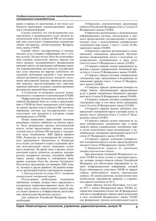 Создание региональных систем межведомственного
электронного взаимодействия
Серия «Компьютерные технологии, управление, радиоэлектроника», выпуск 16 9
вания к порядку их выполнения, в том числе осо-
бенности выполнения административных проце-
дур в электронной форме.
Следует отметить, что для большинства госу-
дарственных и муниципальных услуг органов ис-
полнительной власти субъектов РФ на сегодняш-
ний день отсутствуют утвержденные администра-
тивные регламенты, соответствующие Федераль-
ному закону 210-ФЗ.
Единый портал государственных и муници-
пальных услуг содержит информацию уже о гото-
вых услугах. На наш взгляд, было бы целесообраз-
ным создание подсистемы данного портала или
иного ресурса, поддерживаемого федеральными
органами власти, для реализации публикации проек-
тов административных регламентов государствен-
ных услуг (включая все версии), публичного об-
суждения, публикации сведений о ходе принятия
данного регламента (результаты экспертиз, откло-
нения предложений граждан, принятия предложе-
ний граждан), протоколирования всех действий,
хранения шаблонов «удачных» административных
регламентов, введения базы знаний.
4. Сложности по внедрению системы межве-
домственного электронного взаимодействия (СМЭВ).
Инфраструктура большинства субъектов Рос-
сийской Федерации была не готова к присоедине-
нию к СМЭВ (не было защищенных сетей переда-
чи данных органов власти субъекта РФ, автомати-
зированные системы для государственных услуг
отсутствуют или находятся в состоянии сложно
интегрируемом со СМЭВ).
Нужен нормативно закрепленный механизм
реализации «личного кабинета» на Едином порта-
ле. Часть федеральных органов исполнительной
власти готова предоставлять органам исполни-
тельной власти субъекта РФ сведения в электрон-
ном виде, подписанные ЭЦП (файлы формата
XML, Росреестр), но их восприятие без специаль-
ного программного обеспечения (у Росреестра
есть только для межевого плана) служащими орга-
нов исполнительной власти затруднено (слож-
ность разметки). На время пока в органах испол-
нительной власти субъектов создаются, интегри-
руются, внедряются системы, способные обраба-
тывать данные сведения в электронном виде,
крайне полезным было бы наличие безопасного
бесплатного приложения для проверки ЭЦП, печа-
ти, экспорта в другие форматы. Не решены вопро-
сы по организации Единого пространства доверия.
5. Невозможность до конца 2011 г. внедрения
универсальной электронной карты.
Отсутствовали необходимые технические
требования, которые должны быть определены в
подзаконных нормативно-правовых актах, без ко-
торых запуск такого дорогостоящего проекта про-
сто может привести к неэффективному расходова-
нию значительных бюджетных средств.
Для субъектов Российской Федерации было
необходимо:
• Определить уполномоченную организацию
субъекта Российской Федерации (часть 3 статьи 24
Федерального закона 210-ФЗ).
• Определить региональные и муниципальные
информационные системы, используемые в про-
цессе предоставления государственных и муници-
пальных услуг с использованием универсальных
электронных карт (пункт 3 части 1 статьи 28 Фе-
дерального закона 210-ФЗ).
• Определить перечень региональных и муни-
ципальных электронных приложений, обеспечи-
вающих авторизованный доступ к получению го-
сударственных, муниципальных и иных услуг
(часть 8 статьи 23 Федерального закона 210-ФЗ).
• Утвердить порядок подачи гражданином за-
явления о выдаче универсальной электронной кар-
ты (часть 3 статьи 25 Федерального закона 210-ФЗ).
• Утвердить порядок доставки универсальных
электронных карт, выпускаемых и выдаваемых по
заявлениям граждан (часть 7 статьи 25 Федераль-
ного закона 210-ФЗ).
• Утвердить порядок проведения конкурса по
отбору банков, обеспечивающих предоставление
услуг в рамках электронного банковского приложе-
ния (часть 8 статьи 26 Федерального закона 210-ФЗ).
• Утвердить порядок доставки универсальных
электронных карт, в том числе лично гражданину
(часть 9 статьи 26 Федерального закона 210-ФЗ).
• Утвердить порядок выдачи дубликата уни-
версальной электронной карты и размера платы за
выдачу такого дубликата (часть 3 статьи 27 Феде-
рального закона 210-ФЗ).
• Утвердить порядок подачи заявления на за-
мену универсальных электронных карт, а также
порядок замены универсальных электронных карт
в случае подключения новых региональных и му-
ниципальных электронных приложений (части 4 и 5
статьи 27 Федерального закона 210-ФЗ).
• Утвердить порядок погашения универсаль-
ной электронной карты в случае, предусмотренном
частью 6 статьи 29 Федерального закона 210-ФЗ.
6. Нерешенность вопросов по организации
защиты персональных данных
При реализации положений Федерального за-
кона 210-ФЗ не были учтены те накладные расхо-
ды, которые должен понести субъект Российской
Федерации для обеспечения мероприятий по за-
щите конфиденциальной информации, которой
будут обмениваться участники СМЭВ (в первую
очередь необходимость защиты персональных
данных). По нашим расчетам, осуществление всех
необходимых мероприятий приводит к удорожа-
нию проекта минимум на 50 %.
Таким образом, вполне объективно, что в ию-
не 2011 г. вышел Федеральный закон 169-ФЗ, ко-
торый внес изменения в более чем 40 федеральных
законов и одновременно перенес сроки вступления
в силу положений Федерального закона 210-ФЗ
для федеральных органов исполнительной власти
Copyright ОАО «ЦКБ «БИБКОМ» & ООО «Aгентство Kнига-Cервис»
 