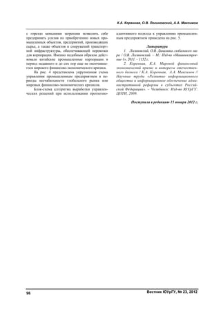 К.А. Коренная, О.В. Логиновский, А.А. Максимов
Вестник ЮУрГУ, № 23, 201296
с гораздо меньшими затратами позволить себе
предпринять усилия по приобретению новых про-
мышленных объектов, предприятий, производящих
сырье, а также объектов и сооружений транспорт-
ной инфраструктуры, обеспечивающей перевозки
для корпорации. Именно подобным образом дейст-
вовали китайские промышленные корпорации в
период недавнего и до сих пор еще не окончивше-
гося мирового финансово-экономического кризиса.
На рис. 4 представлена укрупненная схема
управления промышленным предприятием в пе-
риоды нестабильности глобального рынка или
мировых финансово-экономических кризисов.
Блок-схема алгоритма выработки управлен-
ческих решений при использовании прогнозно-
адаптивного подхода к управлению промышлен-
ным предприятием приведена на рис. 5.
Литература
1. Логиновский, О.В. Динамика глобального ми-
ра / О.В. Логиновский. – М.: Изд-во «Машинострое-
ние-1», 2011. – 1152 с.
2. Коренная, К.А. Мировой финансовый
экономический кризис и интересы отечествен-
ного бизнеса / К.А. Коренная, А.А. Максимов //
Научные труды «Развитие информационного
общества и информационное обеспечение адми-
нистративной реформы в субъектах Россий-
ской Федерации». – Челябинск: Изд-во ЮУрГУ:
ЦНТИ, 2009.
Поступила в редакцию 15 января 2012 г.
Copyright ОАО «ЦКБ «БИБКОМ» & ООО «Aгентство Kнига-Cервис»
 