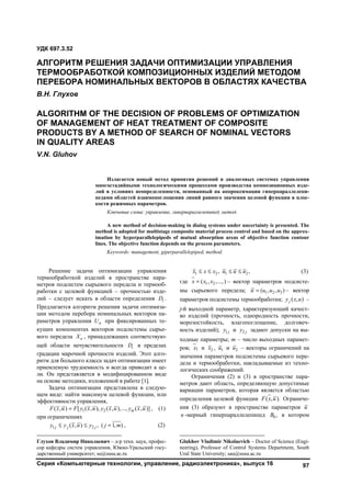 Серия «Компьютерные технологии, управление, радиоэлектроника», выпуск 16 97
1
Решение задачи оптимизации управления
термообработкой изделий в пространстве пара-
метров подсистем сырьевого передела и термооб-
работки с целевой функцией – прочностью изде-
лий – следует искать в области определения iD .
Предлагается алгоритм решения задачи оптимиза-
ции методом перебора номинальных векторов па-
раметров управления нU при фиксированных те-
кущих компонентах векторов подсистемы сырье-
вого передела нХ , принадлежащих соответствую-
щей области нечувствительности iD в пределах
градации марочной прочности изделий. Этот алго-
ритм для большого класса задач оптимизации имеет
приемлемую трудоемкость и всегда приводит к це-
ли. Он представляется в модифицированном виде
на основе методики, изложенной в работе [1].
Задача оптимизации представлена в следую-
щем виде: найти максимум целевой функции, или
эффективности управления,
1 2( , ) [ ( , ), ( , ),..., ( , )] mF x u F y x u y x u y x u , (1)
при ограничениях
1 2( , ) , ( 1, )  j j jy y x u y j m , (2)
Глухов Владимир Николаевич – д-р техн. наук, профес-
сор кафедры систем управления, Южно-Уральский госу-
дарственный университет; su@susu.ac.ru
1 2 1 2, ,   x x x u u u (3)
где 1 2( , ,...,)х x x – вектор параметров подсисте-
мы сырьевого передела; 1 2 3( , , )u u u u – вектор
параметров подсистемы термообработки; ( , )jy х u –
j-й выходной параметр, характеризующий качест-
во изделий (прочность, однородность прочности,
морозостойкость, влагопоглощение, долговеч-
ность изделий); 1jy и 2 jy задают допуски на вы-
ходные параметры; m – число выходных парамет-
ров; 1х и 2x , 1u и 2u – векторы ограничений на
значения параметров подсистемы сырьевого пере-
дела и термообработки, накладываемые из техно-
логических соображений.2
Ограничения (2) и (3) в пространстве пара-
метров дают область, определяющую допустимые
вариации параметров, которая является областью
определения целевой функции ( , ).F х u Ограниче-
ния (3) образуют в пространстве параметров u
n -мерный гиперпараллелепипед 0B , в котором
Glukhov Vladimir Nikolaevich – Doctor of Science (Engi-
neering), Professor of Control Systems Department, South
Ural State University; sau@susu.ac.ru
УДК 697.3.52
АЛГОРИТМ РЕШЕНИЯ ЗАДАЧИ ОПТИМИЗАЦИИ УПРАВЛЕНИЯ
ТЕРМООБРАБОТКОЙ КОМПОЗИЦИОННЫХ ИЗДЕЛИЙ МЕТОДОМ
ПЕРЕБОРА НОМИНАЛЬНЫХ ВЕКТОРОВ В ОБЛАСТЯХ КАЧЕСТВА
В.Н. Глухов
ALGORITHM OF THE DECISION OF PROBLEMS OF OPTIMIZATION
OF MANAGEMENT OF HEAT TREATMENT OF COMPOSITE
PRODUCTS BY A METHOD OF SEARCH OF NOMINAL VECTORS
IN QUALITY AREAS
V.N. Gluhov
Излагается новый метод принятия решений в диалоговых системах управления
многостадийными технологическими процессами производства композиционных изде-
лий в условиях неопределенности, основанный на аппроксимации гиперпараллелепи-
педами областей взаимопоглощения линий равного значения целевой функции в плос-
кости режимных параметров.
Ключевые слова: управление, гиперпараллелепипед, метод.
A new method of decision-making in dialog systems under uncertainty is presented. The
method is adopted for multistage composite material process control and based on the approx-
imation by hyperparallelepipeds of mutual absorption areas of objective function contour
lines. The objective function depends on the process parameters.
Keywords: management, giperparallelepiped, method.
Copyright ОАО «ЦКБ «БИБКОМ» & ООО «Aгентство Kнига-Cервис»
 