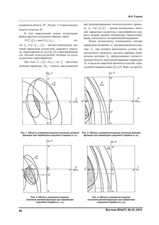 98
содержит
области к
В э
формули
(F x
где нx
чений па
ла, опред
для теку
подсисте
При
значение
Рис. 1. О
функц
изо
тся область D
качества н
iD
этих опреде
ируется следу
* *
, ) maxн нx u F
1 2( , ,...,н н н
nx x x
араметров по
деляемый по
ущей техноло
емы термообр
и этом (нх
е параметра;
Область взаим
ции при парам
Рис. 3. Обла
олиний целев
сырьев
н
iD . На рис. 1
.
елениях зада
ующим образ
( , )н нF x u ,
) – вектор н
одсистемы сы
о методу [2] и
огической си
работки.
) н нx x , гд
нx – помех
мопоглощения
метрах сырьев
асть взаимопо
вой функции п
вого предела
1–6 представ
ача оптимиз
зом: найти
номинальных
ырьевого пер
и фиксирован
итуации на в
де нx – расче
ха, накладыва
я изолиний це
вого предела
оглощения
при параметра
x11–x15
лены
зации
(4)
х зна-
реде-
нный
входе
етное
аемая
пр
са
ни
ро
ван
па
то
пр
на
ву
iD
де
елевой
x1–x5
Рис.
фу
ах
ри функциони
; 1 2( , н н
нu u u
ий параметро
ость нагрева,
ния, длительн
Поиск оп
араметров нас
ре нх , при
редлагается п
альных векто
ующей област
i в пределах
ляемой нерав
. 2. Область в
ункции при па
Рис. 4. О
изолиний це
сыр
Вестни
ировании тех
2 3, )н н
u – вект
ов подсистемы
уровень темп
ность изотерм
птимального
стройки *
нu п
котором вы
проводить ме
оров нu , при
ти допустимо
марочной пр
венствами (2
заимопоглощ
араметрах сыр
Область взаим
елевой функци
рьевого преде
В
ик ЮУрГУ, №
хнологическо
ор номиналь
ы термообра
пературы тер
мической выд
номинально
при фиксиров
ыполняется у
етодом пере
инадлежащих
ой вариации
рочности изд
) и (3). Идея
щения изолини
рьевого преде
мопоглощения
ии при параме
ела x16–x20
В.Н. Глухов
№ 23, 2012
ого процес-
ьных значе-
аботки (ско-
рмостатиро-
держки).
ого вектора
ванном век-
условие (4),
бора номи-
х соответст-
параметров
делий, опре-
алгоритма
ий целевой
ела x6–x10
я
етрах
Copyright ОАО «ЦКБ «БИБКОМ» & ООО «Aгентство Kнига-Cервис»
 