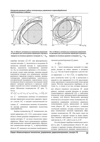 Алгоритм решения задачи оптимизации управления термообработкой
композиционных изделий…
Серия «Компьютерные технологии, управление, радиоэлектроника», выпуск 16 99
перебора векторов *
 н
н iu D при фиксированных
текущих векторах нх заключается в следующем. В
множестве значений вектора u , определяемом
брусом, выделяется подмножество значений
0нu B по следующему принципу: в это множест-
во входят только такие векторы, значение каждой
компоненты которых есть номинальное значение
режимного параметра (скорость нагрева, уровень
температуры термостатирования, длительность
изотермической выдержки), определяемое путем
построения области взаимного поглощения линий
равного значения прочности в пределах одной
марки изделий или узкого интервала ее варьиро-
вания. Обозначим подмножество н
iD (рис. 7).
Тогда
 1 2 1 2/ , / , 1,     н н н н н
i i i i i i i i iD x x x x u u u u i n , (5)
где н
iх – номинальное значение i-й компоненты
вектора параметров подсистемы сырьевого преде-
ла с учетом н
iх в текущей технологической си-
туации; н
iu – номинальное значение i-й компонен-
ты вектора режимных параметров подсистемы
термообработки.
Задание подмножества н
iD номинальных зна-
чений параметров ( 1, )н
iu i n существенно сужает
область поиска решения инвариантного к соотно-
шению векторов н
iх на входе подсистемы термо-
обработки. Общее число всевозможных комбина-
ций номинальных значений параметров, образую-
щих номинальные векторы нu и принадлежащих
области н
iD взаимного поглощения линий равного
значения целевой функции (5), равно:
1
 
n
i
i
N N , (6)
где iN – число номинальных значений i-го пара-
метра, которое он может принять в интервале
 1 2,i ix x . Так как N резко возрастает с ростом чис-
ла параметров n и ( 1, )iN i п , то перебор боль-
шого количества точек 0 н
нu D и вычисление в
каждой из них выражений (1) и (2) представляет
очень трудоемкую с вычислительной точки зрения
задачу. Поэтому предлагается перебирать не все
точки нu , а только те из них, которые принадле-
жат области взаимного поглощения н
iD линий
равного значения целевой функции (в которых
удовлетворяются неравенства (2)), и небольшое
количество точек, непосредственно примыкающих
к границе этой области. Вычисление критериев
качества (2) в остальных точках подмножества 0
н
D
заменяется операциями логического сравнения,
позволяющими судить, принадлежит ли данная
точка области н
iD . Это достигается с помощью
логической матрицы, которая соответствует мат-
рице номинальных значений параметров, обра-
зующих подмножество 0
н
D . Она имеет такую же
размерность, и каждый элемент ее может прини-
мать значение либо равное 1, если соответствую-
щий вектор  н
н iu D , либо 0, если  н
н iu D .
В иллюстрации перебора номинальных векто-
ров нu (рис. 7), принадлежащих области н
iD , кре-
стиками и черными точками обозначены места, в
которых производится проверка принадлежности
Рис. 5. Область оптимальных номиналов управлений
по критерию для соотношений параметров сырьевого
передела на основных уровнях в ситуациях 1 22
С С
Рис. 6. Область оптимальных номиналов управлений
по критерию для соотношений параметров сырьевого
передела на основных уровнях в ситуациях 23 43
С С
Copyright ОАО «ЦКБ «БИБКОМ» & ООО «Aгентство Kнига-Cервис»
 
