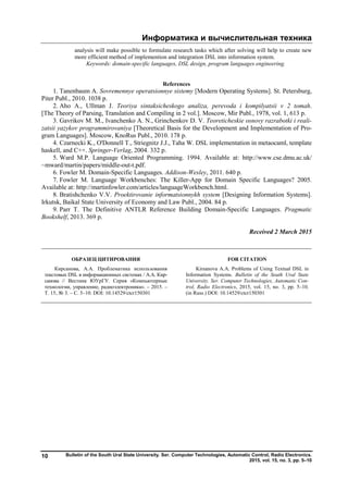 Информатика и вычислительная техника
Bulletin of the South Ural State University. Ser. Computer Technologies, Automatic Control, Radio Electronics.
2015, vol. 15, no. 3, pp. 5–10
10
analysis will make possible to formulate research tasks which after solving will help to create new
more efficient method of implemention and integration DSL into information system.
Keywords: domain-specific languages, DSL design, program languages engineering.
References
1. Tanenbaum A. Sovremennye operatsionnye sistemy [Modern Operating Systems]. St. Petersburg,
Piter Publ., 2010. 1038 p.
2. Aho A., Ullman J. Teoriya sintaksicheskogo analiza, perevoda i kompilyatsii v 2 tomah.
[The Theory of Parsing, Translation and Compiling in 2 vol.]. Moscow, Mir Publ., 1978, vol. 1, 613 p.
3. Gavrikov M. M., Ivanchenko A. N., Grinchenkov D. V. Teoreticheskie osnovy razrabotki i reali-
zatsii yazykov programmirovaniya [Theoretical Basis for the Development and Implementation of Pro-
gram Languages]. Moscow, KnoRus Publ., 2010. 178 p.
4. Czarnecki K., O'Donnell T., Striegnitz J.J., Taha W. DSL implementation in metaocaml, template
haskell, and C++. Springer-Verlag, 2004. 332 p.
5. Ward M.P. Language Oriented Programming. 1994. Available at: http://www.cse.dmu.ac.uk/
~mward/martin/papers/middle-out-t.pdf.
6. Fowler M. Domain-Specific Languages. Addison-Wesley, 2011. 640 p.
7. Fowler M. Language Workbenches: The Killer-App for Domain Specific Languages? 2005.
Available at: http://martinfowler.com/articles/languageWorkbench.html.
8. Bratishchenko V.V. Proektirovanie informatsionnykh system [Designing Information Systems].
Irkutsk, Baikal State University of Economy and Law Publ., 2004. 84 p.
9. Parr T. The Definitive ANTLR Reference Building Domain-Specific Languages. Pragmatic
Bookshelf, 2013. 369 p.
Received 2 March 2015
ОБРАЗЕЦ ЦИТИРОВАНИЯ FOR CITATION
Кирсанова, А.А. Проблематика использования
текстовых DSL в информационных системах / А.А. Кир-
санова // Вестник ЮУрГУ. Серия «Компьютерные
технологии, управление, радиоэлектроника». – 2015. –
Т. 15, № 3. – С. 5–10. DOI: 10.14529/ctcr150301
Kirsanova A.A. Problems of Using Textual DSL in
Information Systems. Bulletin of the South Ural State
University. Ser. Computer Technologies, Automatic Con-
trol, Radio Electronics, 2015, vol. 15, no. 3, pp. 5–10.
(in Russ.) DOI: 10.14529/ctcr150301
Copyright ОАО «ЦКБ «БИБКОМ» & ООО «Aгентство Kнига-Cервис»
 