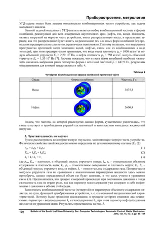 Приборостроение, метрология
Bulletin of the South Ural State University. Ser. Computer Technologies, Automatic Control, Radio Electronics.
2015, vol. 15, no. 3, pp. 95–104
100
УГД-задача может быть решена относительно комбинационных частот устройства, как задача
модального анализа.
Важной задачей модального УГД-анализа является выбор комбинационной частоты и формы
колебаний, реализуемой для всех измеряемых акустических сред (нефть, газ, вода). Жидкость,
являясь нагрузкой на мерную часть устройства, имеет распределенную массу, и предсказать за-
ранее, как это распределение будет влиять на реализацию тех или иных форм колебаний без про-
ведения предварительных расчетов, практически невозможно. Поэтому полагаем, что внутреннее
пространство проточной части заполнено водой, нефтью, газом или их комбинациями в виде
эмульсий, при этом предварительно принимаем, что вода имеет плотность ρв = 1000 кг/см3
и мо-
дуль объемной упругости Eв = 2,20·109
Па, а нефть плотность ρн = 750 кг/см3
, модуль объемной
упругости Eн = 1,33·109
Па [7]. Расчеты показали, что из всех форм колебаний наиболее «живу-
чей» оказалась выбранная ранее четвертая форма с исходной частотой f4 = 447,9 Гц, результаты
моделирования для которой представлены в табл. 4.
Таблица 4
Четвертая комбинационная форма колебаний проточной части
Среда Форма колебания Частота, Гц
Вода 3875,3
Нефть 3600,8
Видим, что частота, на которой реализуется данная форма, существенно увеличилась, что
свидетельствует о преобладании упругой составляющей в комплексном импедансе жидкостной
нагрузки.
3. Чувствительность по частоте
Будем рассматривать водонефтегазовую эмульсию, заполняющую мерную часть устройства.
Физические свойства такой жидкости можно определить по ее компонентному составу (1), (2):
ρсм = kвρв + kнρн; (1)
Eсм = kвEв + kнEн; (2)
kв + kг+kн = 1, (3)
где ρсм, Eсм – плотность и объемный модуль упругости смеси; kв, ρв – относительное объемное
содержание и плотность воды; kн, ρн – относительное содержание и плотность нефти; Eв, Eн –
объемный модуль упругости воды и нефти; kг – относительное содержание газа. Плотностью и
модулем упругости газа по сравнению с аналогичными параметрами жидкости здесь можно
пренебречь, однако определенный объем газ будет занимать, и это здесь учтено в уравнении
связи (3). Предполагается, что процесс измерений происходит при постоянном давлении и тогда
сжимаемость газа не играет роли, так как параметр газосодержания уже содержит в себе инфор-
мацию о давлении и объеме этой среды.
Зависимость комбинационной частоты (четвертой) от параметров объемного содержания яв-
ляется, по сути, функцией преобразования устройства, т. е. его основной метрологической харак-
теристикой. Поэтому было проведено исследование, в процессе которого изменяли два незави-
симых параметра – водосодержание kв и газосодержание kг, при этом параметр нефтесодержания
находится из уравнения связи. Результаты представлены на рис. 5.
Copyright ОАО «ЦКБ «БИБКОМ» & ООО «Aгентство Kнига-Cервис»
 