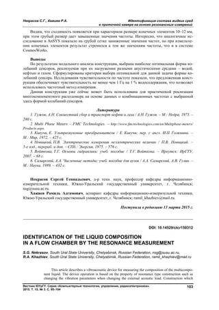 Некрасов С.Г., Хажиев Р.А. Идентификация состава жидких сред
в проточной камере на основе резонансных измерений
Вестник ЮУрГУ. Серия «Компьютерные технологии, управление, радиоэлектроника».
2015. Т. 15, № 3. С. 95–104
103
Видим, что сходимость появляется при характерном размере конечных элементов 10–12 мм,
при этом грубый размер дает завышенные значения частоты. Интересно, что аналогичное ис-
следование в AnSYS показало на грубой сетке заниженные значения частот, но при измельче-
нии конечных элементов результат стремился к тем же значениям частоты, что и в системе
CosmosWorks.
Выводы
По результатам модального анализа конструкции, выбрана наиболее оптимальная форма ко-
лебаний сенсоров, реализуемая при их нагружении разными акустическими средами – водой,
нефтью и газом. Сформулированы критерии выбора оптимальной для данной задачи формы ко-
лебаний сенсора. Исследования чувствительности по частоте показали, что предложенная конст-
рукция обеспечивает чувствительность не менее чем 1 Гц на 1 % водосодержания, что позволяет
использовать частотный метод измерения.
Данная конструкция уже сейчас может быть использована для практической реализации
многокомпонентного расходомера на основе данных о комбинационных частотах с выбранной
здесь формой колебаний сенсоров.
Литература
1. Гужов, А.Н. Совместный сбор и транспорт нефти и газа / А.Н. Гужов. – М.: Недра, 1973. –
280 с.
2. Multi Phase Meters – FMC Technologies. – http://www.fmctechnologies.com/en/Multiphase-meters/
Products.aspx.
3. Кикучи, Е. Ультразвуковые преобразователи / Е. Кикучи; пер. с англ. И.П. Голямина. –
М.: Мир, 1972. – 425 с.
4. Новицкий, П.В. Электрические измерения неэлектрических величин / П.В. Новицкий. –
5-е изд., перераб. и доп. – СПб.: Энергия, 1975. – 576 с.
5. Войткова, Т.Г. Основы гидравлики: учеб. пособие / Т.Г. Войткова. – Иркутск: ИрГТУ,
2007. – 68 с.
6. Самарский, А.А. Численные методы: учеб. пособие для вузов / А.А. Самарский, А.В. Гулин. –
М.: Наука, 1989. – 432 с.
Некрасов Сергей Геннадьевич, д-р техн. наук, профессор кафедры информационно-
измерительной техники, Южно-Уральский государственный университет, г. Челябинск;
nsg@susu.ac.ru.
Хажиев Рамиль Адгамович, аспирант кафедры информационно-измерительной техники,
Южно-Уральский государственный университет, г. Челябинск; ramil_khazhiev@mail.ru.
Поступила в редакцию 13 марта 2015 г.
__________________________________________________________________
DOI: 10.14529/ctcr150312
IDENTIFICATION OF THE LIQUID COMPOSITION
IN A FLOW CHAMBER BY THE RESONANCE MEASUREMENT
S.G. Nekrasov, South Ural State University, Chelyabinsk, Russian Federation, nsg@susu.ac.ru,
R.A. Khazhiev, South Ural State University, Chelyabinsk, Russian Federation, ramil_khazhiev@mail.ru
This article describes a vibroacoustic device for measuring the composition of the multicompo-
nent liquid. The device operation is based on the property of resonance type construction such as
changing the vibration parameters when changing the external acoustic load. Construction which
Copyright ОАО «ЦКБ «БИБКОМ» & ООО «Aгентство Kнига-Cервис»
 