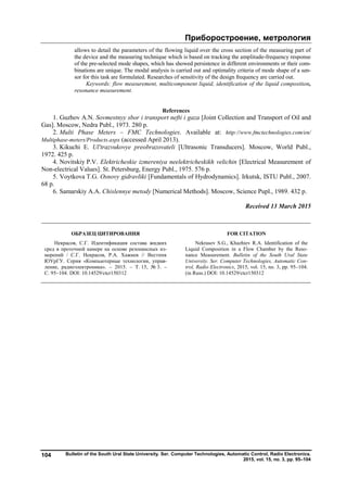 Приборостроение, метрология
Bulletin of the South Ural State University. Ser. Computer Technologies, Automatic Control, Radio Electronics.
2015, vol. 15, no. 3, pp. 95–104
104
allows to detail the parameters of the flowing liquid over the cross section of the measuring part of
the device and the measuring technique which is based on tracking the amplitude-frequency response
of the pre-selected mode shapes, which has showed persistence in different environments or their com-
binations are unique. The modal analysis is carried out and optimality criteria of mode shape of a sen-
sor for this task are formulated. Researches of sensitivity of the design frequency are carried out.
Keywords: flow measurement, multicomponent liquid, identification of the liquid composition,
resonance measurement.
References
1. Guzhov A.N. Sovmestnyy sbor i transport nefti i gaza [Joint Collection and Transport of Oil and
Gas]. Moscow, Nedra Publ., 1973. 280 p.
2. Multi Phase Meters – FMC Technologies. Available at: http://www.fmctechnologies.com/en/
Multiphase-meters/Products.aspx (accessed April 2013).
3. Kikuchi E. Ul'trazvukovye preobrazovateli [Ultrasonic Transducers]. Moscow, World Publ.,
1972. 425 p.
4. Novitskiy P.V. Elektricheskie izmereniya neelektricheskikh velichin [Electrical Measurement of
Non-electrical Values]. St. Petersburg, Energy Publ., 1975. 576 p.
5. Voytkova T.G. Osnovy gidravliki [Fundamentals of Hydrodynamics]. Irkutsk, ISTU Publ., 2007.
68 p.
6. Samarskiy A.A. Chislennye metody [Numerical Methods]. Moscow, Science Pupl., 1989. 432 p.
Received 13 March 2015
ОБРАЗЕЦ ЦИТИРОВАНИЯ FOR CITATION
Некрасов, С.Г. Идентификация состава жидких
сред в проточной камере на основе резонансных из-
мерений / С.Г. Некрасов, Р.А. Хажиев // Вестник
ЮУрГУ. Серия «Компьютерные технологии, управ-
ление, радиоэлектроника». – 2015. – Т. 15, № 3. –
С. 95–104. DOI: 10.14529/ctcr150312
Nekrasov S.G., Khazhiev R.A. Identification of the
Liquid Composition in a Flow Chamber by the Reso-
nance Measurement. Bulletin of the South Ural State
University. Ser. Computer Technologies, Automatic Con-
trol, Radio Electronics, 2015, vol. 15, no. 3, pp. 95–104.
(in Russ.) DOI: 10.14529/ctcr150312
Copyright ОАО «ЦКБ «БИБКОМ» & ООО «Aгентство Kнига-Cервис»
 